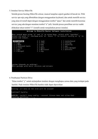 5. Instalasi Service MikroTik
Setelah proses booting MikroTik selesai, muncul tampilan seperti gambar di bawah ini. Pilih
service apa saja yang dibutuhkan dengan menggunakan keyboard, dan untuk memilih service
yang akan di install dapat dengan menggunakan tombol “space” dan untuk memilih kesemua
service yang ada dengan menekan tombol “a” (all). Setelah proses pemilihan service sudah
dilakukan tekan tombol “i” (install) untuk menjalankan proses instalasi.
6. Pembuatan Partition Drive
Tekan tombol “y” untuk melanjutkan instalasi dengan menghapus semua data yang terdapat pada
hardisk. Pada instalasi MikroTik hardisk tidak dapat diposisikan
 