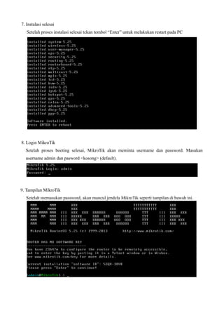 7. Instalasi selesai
Setelah proses instalasi selesai tekan tombol “Enter” untuk melakukan restart pada PC
8. Login MikroTik
Setelah proses booting selesai, MikroTik akan meminta username dan password. Masukan
username admin dan pasword <kosong> (default).
9. Tampilan MikroTik
Setelah memasukan password, akan muncul jendela MikroTik seperti tampilan di bawah ini.
 
