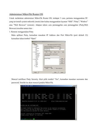 Administrasi MikroTik Router OS
Untuk melakukan administrasi MikroTik Router OS, terdapat 3 cara, pertama menggunakan PC
yang ter-install system mikrotik (onsite) dan kedua menggunakan layanan “SSH”,“Putty”,”Winbox”
atau ”Web Browser” (remote). Adapun teknis cara pemanggilan cara pemanggilan (Putty,Web
Browser) tersebut antara lain :
1. Remote menggunakan Putty
Buka aplikasi Putty, kemudian masukan IP Address dan Port MikroTik (port default 22)
kemudian tekan tombol “Open”
Muncul notifikasi Putty Security Alert pilih tombol “Yes”, kemudian masukan username dan
password. Setelah itu akan muncul jendela MikroTik.
 