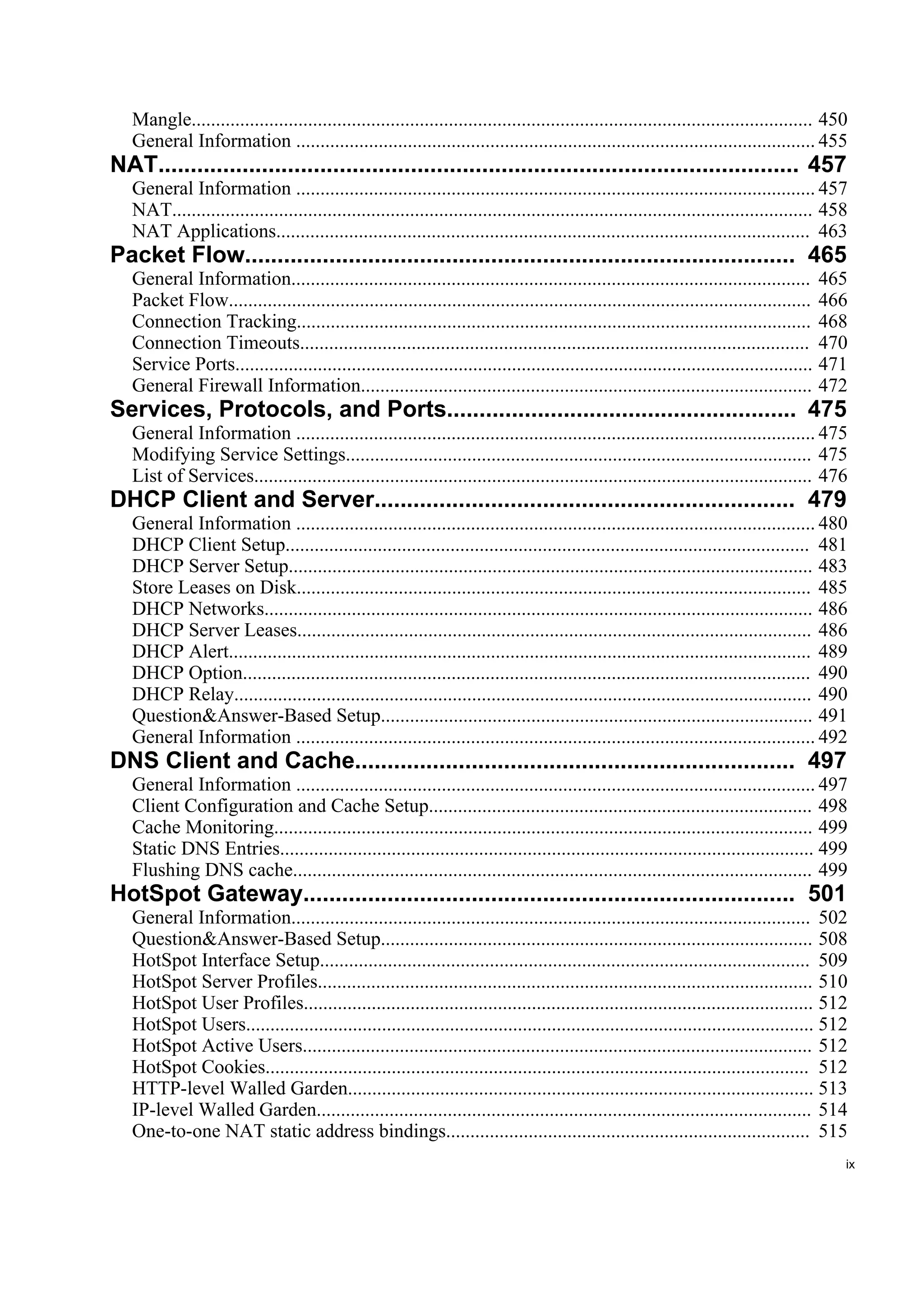 Mangle................................................................................................................................ 450
   General Information ........................................................................................................... 455
NAT................................................................................................... 457
   General Information ........................................................................................................... 457
   NAT.................................................................................................................................... 458
   NAT Applications.............................................................................................................. 463
Packet Flow..................................................................................... 465
   General Information...........................................................................................................         465
   Packet Flow........................................................................................................................    466
   Connection Tracking..........................................................................................................          468
   Connection Timeouts.........................................................................................................           470
   Service Ports.......................................................................................................................   471
   General Firewall Information.............................................................................................              472
Services, Protocols, and Ports...................................................... 475
   General Information ........................................................................................................... 475
   Modifying Service Settings................................................................................................ 475
   List of Services................................................................................................................... 476
DHCP Client and Server................................................................. 479
   General Information ........................................................................................................... 480
   DHCP Client Setup............................................................................................................ 481
   DHCP Server Setup............................................................................................................ 483
   Store Leases on Disk.......................................................................................................... 485
   DHCP Networks................................................................................................................. 486
   DHCP Server Leases.......................................................................................................... 486
   DHCP Alert........................................................................................................................ 489
   DHCP Option..................................................................................................................... 490
   DHCP Relay....................................................................................................................... 490
   Question&Answer-Based Setup......................................................................................... 491
   General Information ........................................................................................................... 492
DNS Client and Cache.................................................................... 497
   General Information ........................................................................................................... 497
   Client Configuration and Cache Setup............................................................................... 498
   Cache Monitoring............................................................................................................... 499
   Static DNS Entries.............................................................................................................. 499
   Flushing DNS cache........................................................................................................... 499
HotSpot Gateway............................................................................ 501
   General Information........................................................................................................... 502
   Question&Answer-Based Setup......................................................................................... 508
   HotSpot Interface Setup..................................................................................................... 509
   HotSpot Server Profiles...................................................................................................... 510
   HotSpot User Profiles......................................................................................................... 512
   HotSpot Users..................................................................................................................... 512
   HotSpot Active Users......................................................................................................... 512
   HotSpot Cookies................................................................................................................ 512
   HTTP-level Walled Garden................................................................................................ 513
   IP-level Walled Garden...................................................................................................... 514
   One-to-one NAT static address bindings........................................................................... 515
                                                                                                                                             ix
 