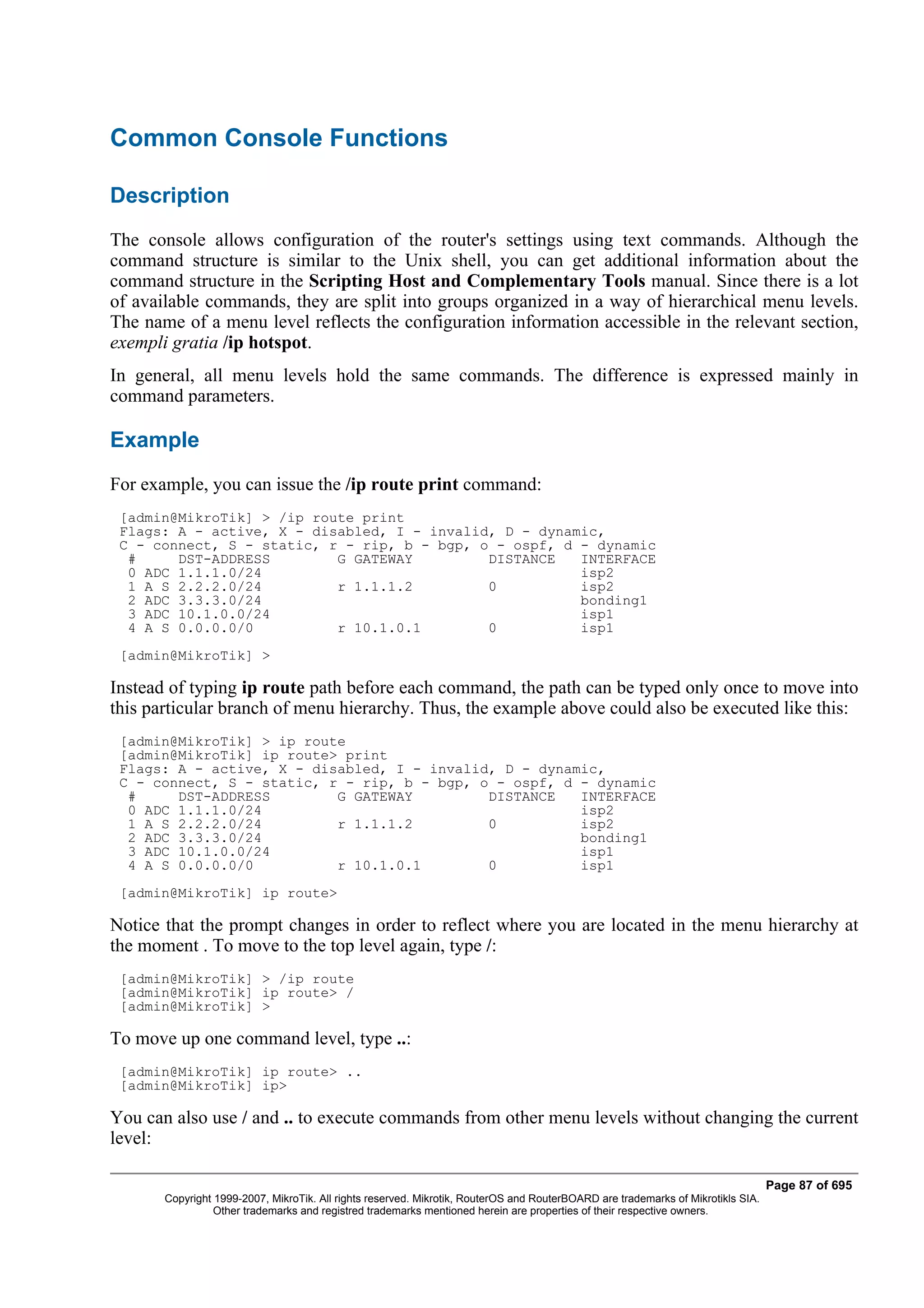 Common Console Functions

Description
The console allows configuration of the router's settings using text commands. Although the
command structure is similar to the Unix shell, you can get additional information about the
command structure in the Scripting Host and Complementary Tools manual. Since there is a lot
of available commands, they are split into groups organized in a way of hierarchical menu levels.
The name of a menu level reflects the configuration information accessible in the relevant section,
exempli gratia /ip hotspot.
In general, all menu levels hold the same commands. The difference is expressed mainly in
command parameters.

Example
For example, you can issue the /ip route print command:
 [admin@MikroTik] > /ip route print
 Flags: A - active, X - disabled, I - invalid, D - dynamic,
 C - connect, S - static, r - rip, b - bgp, o - ospf, d - dynamic
  #     DST-ADDRESS        G GATEWAY         DISTANCE   INTERFACE
  0 ADC 1.1.1.0/24                                      isp2
  1 A S 2.2.2.0/24         r 1.1.1.2         0          isp2
  2 ADC 3.3.3.0/24                                      bonding1
  3 ADC 10.1.0.0/24                                     isp1
  4 A S 0.0.0.0/0          r 10.1.0.1        0          isp1
 [admin@MikroTik] >

Instead of typing ip route path before each command, the path can be typed only once to move into
this particular branch of menu hierarchy. Thus, the example above could also be executed like this:
 [admin@MikroTik] > ip route
 [admin@MikroTik] ip route> print
 Flags: A - active, X - disabled, I - invalid, D - dynamic,
 C - connect, S - static, r - rip, b - bgp, o - ospf, d - dynamic
  #     DST-ADDRESS        G GATEWAY         DISTANCE   INTERFACE
  0 ADC 1.1.1.0/24                                      isp2
  1 A S 2.2.2.0/24         r 1.1.1.2         0          isp2
  2 ADC 3.3.3.0/24                                      bonding1
  3 ADC 10.1.0.0/24                                     isp1
  4 A S 0.0.0.0/0          r 10.1.0.1        0          isp1
 [admin@MikroTik] ip route>

Notice that the prompt changes in order to reflect where you are located in the menu hierarchy at
the moment . To move to the top level again, type /:
 [admin@MikroTik] > /ip route
 [admin@MikroTik] ip route> /
 [admin@MikroTik] >

To move up one command level, type ..:
 [admin@MikroTik] ip route> ..
 [admin@MikroTik] ip>

You can also use / and .. to execute commands from other menu levels without changing the current
level:

                                                                                                                                  Page 87 of 695
       Copyright 1999-2007, MikroTik. All rights reserved. Mikrotik, RouterOS and RouterBOARD are trademarks of Mikrotikls SIA.
                 Other trademarks and registred trademarks mentioned herein are properties of their respective owners.
 