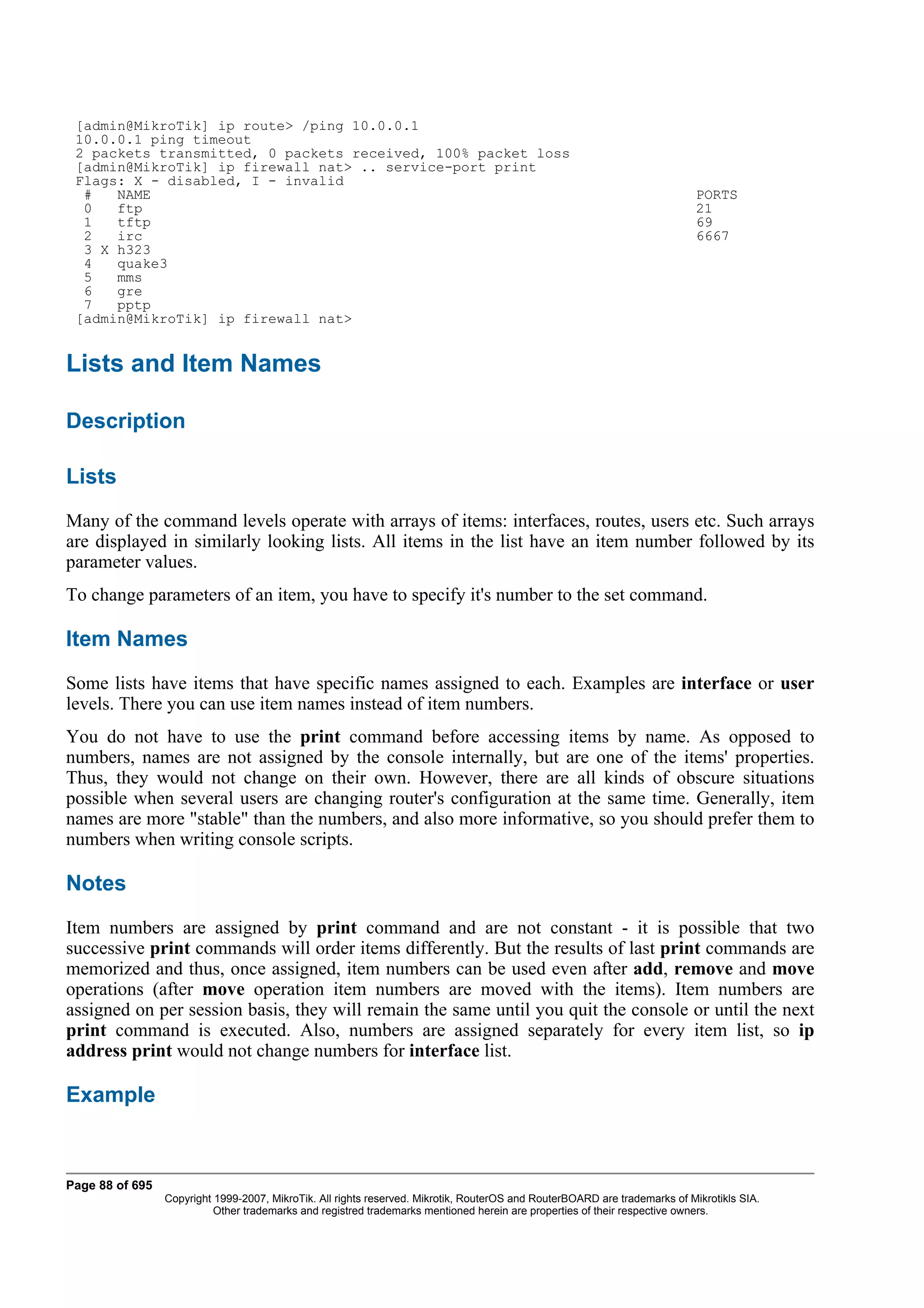 [admin@MikroTik] ip route> /ping 10.0.0.1
 10.0.0.1 ping timeout
 2 packets transmitted, 0 packets received, 100% packet loss
 [admin@MikroTik] ip firewall nat> .. service-port print
 Flags: X - disabled, I - invalid
  #   NAME                                                                                                                  PORTS
  0   ftp                                                                                                                   21
  1   tftp                                                                                                                  69
  2   irc                                                                                                                   6667
  3 X h323
  4   quake3
  5   mms
  6   gre
  7   pptp
 [admin@MikroTik] ip firewall nat>


Lists and Item Names

Description

Lists
Many of the command levels operate with arrays of items: interfaces, routes, users etc. Such arrays
are displayed in similarly looking lists. All items in the list have an item number followed by its
parameter values.
To change parameters of an item, you have to specify it's number to the set command.

Item Names
Some lists have items that have specific names assigned to each. Examples are interface or user
levels. There you can use item names instead of item numbers.
You do not have to use the print command before accessing items by name. As opposed to
numbers, names are not assigned by the console internally, but are one of the items' properties.
Thus, they would not change on their own. However, there are all kinds of obscure situations
possible when several users are changing router's configuration at the same time. Generally, item
names are more "stable" than the numbers, and also more informative, so you should prefer them to
numbers when writing console scripts.

Notes
Item numbers are assigned by print command and are not constant - it is possible that two
successive print commands will order items differently. But the results of last print commands are
memorized and thus, once assigned, item numbers can be used even after add, remove and move
operations (after move operation item numbers are moved with the items). Item numbers are
assigned on per session basis, they will remain the same until you quit the console or until the next
print command is executed. Also, numbers are assigned separately for every item list, so ip
address print would not change numbers for interface list.

Example



Page 88 of 695
                 Copyright 1999-2007, MikroTik. All rights reserved. Mikrotik, RouterOS and RouterBOARD are trademarks of Mikrotikls SIA.
                           Other trademarks and registred trademarks mentioned herein are properties of their respective owners.
 