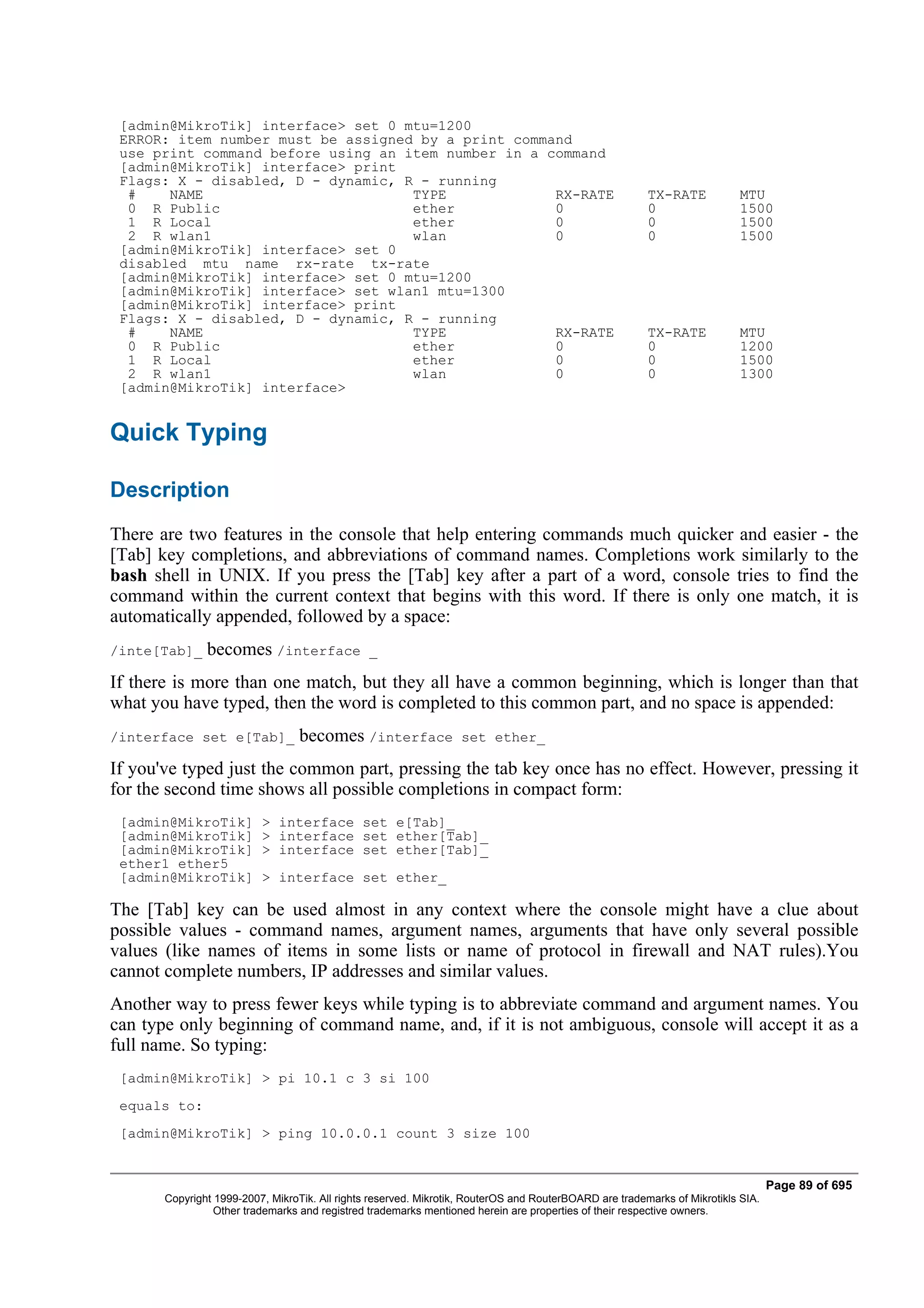 [admin@MikroTik] interface> set 0 mtu=1200
 ERROR: item number must be assigned by a print command
 use print command before using an item number in a command
 [admin@MikroTik] interface> print
 Flags: X - disabled, D - dynamic, R - running
  #    NAME                         TYPE             RX-RATE                                            TX-RATE            MTU
  0 R Public                        ether            0                                                  0                  1500
  1 R Local                         ether            0                                                  0                  1500
  2 R wlan1                         wlan             0                                                  0                  1500
 [admin@MikroTik] interface> set 0
 disabled mtu name rx-rate tx-rate
 [admin@MikroTik] interface> set 0 mtu=1200
 [admin@MikroTik] interface> set wlan1 mtu=1300
 [admin@MikroTik] interface> print
 Flags: X - disabled, D - dynamic, R - running
  #    NAME                         TYPE             RX-RATE                                            TX-RATE            MTU
  0 R Public                        ether            0                                                  0                  1200
  1 R Local                         ether            0                                                  0                  1500
  2 R wlan1                         wlan             0                                                  0                  1300
 [admin@MikroTik] interface>


Quick Typing

Description
There are two features in the console that help entering commands much quicker and easier - the
[Tab] key completions, and abbreviations of command names. Completions work similarly to the
bash shell in UNIX. If you press the [Tab] key after a part of a word, console tries to find the
command within the current context that begins with this word. If there is only one match, it is
automatically appended, followed by a space:
/inte[Tab]_    becomes /interface               _

If there is more than one match, but they all have a common beginning, which is longer than that
what you have typed, then the word is completed to this common part, and no space is appended:
/interface set e[Tab]_            becomes /interface              set ether_

If you've typed just the common part, pressing the tab key once has no effect. However, pressing it
for the second time shows all possible completions in compact form:
 [admin@MikroTik]         > interface set e[Tab]_
 [admin@MikroTik]         > interface set ether[Tab]_
 [admin@MikroTik]         > interface set ether[Tab]_
 ether1 ether5
 [admin@MikroTik]         > interface set ether_

The [Tab] key can be used almost in any context where the console might have a clue about
possible values - command names, argument names, arguments that have only several possible
values (like names of items in some lists or name of protocol in firewall and NAT rules).You
cannot complete numbers, IP addresses and similar values.
Another way to press fewer keys while typing is to abbreviate command and argument names. You
can type only beginning of command name, and, if it is not ambiguous, console will accept it as a
full name. So typing:
 [admin@MikroTik] > pi 10.1 c 3 si 100
 equals to:
 [admin@MikroTik] > ping 10.0.0.1 count 3 size 100


                                                                                                                                  Page 89 of 695
       Copyright 1999-2007, MikroTik. All rights reserved. Mikrotik, RouterOS and RouterBOARD are trademarks of Mikrotikls SIA.
                 Other trademarks and registred trademarks mentioned herein are properties of their respective owners.
 