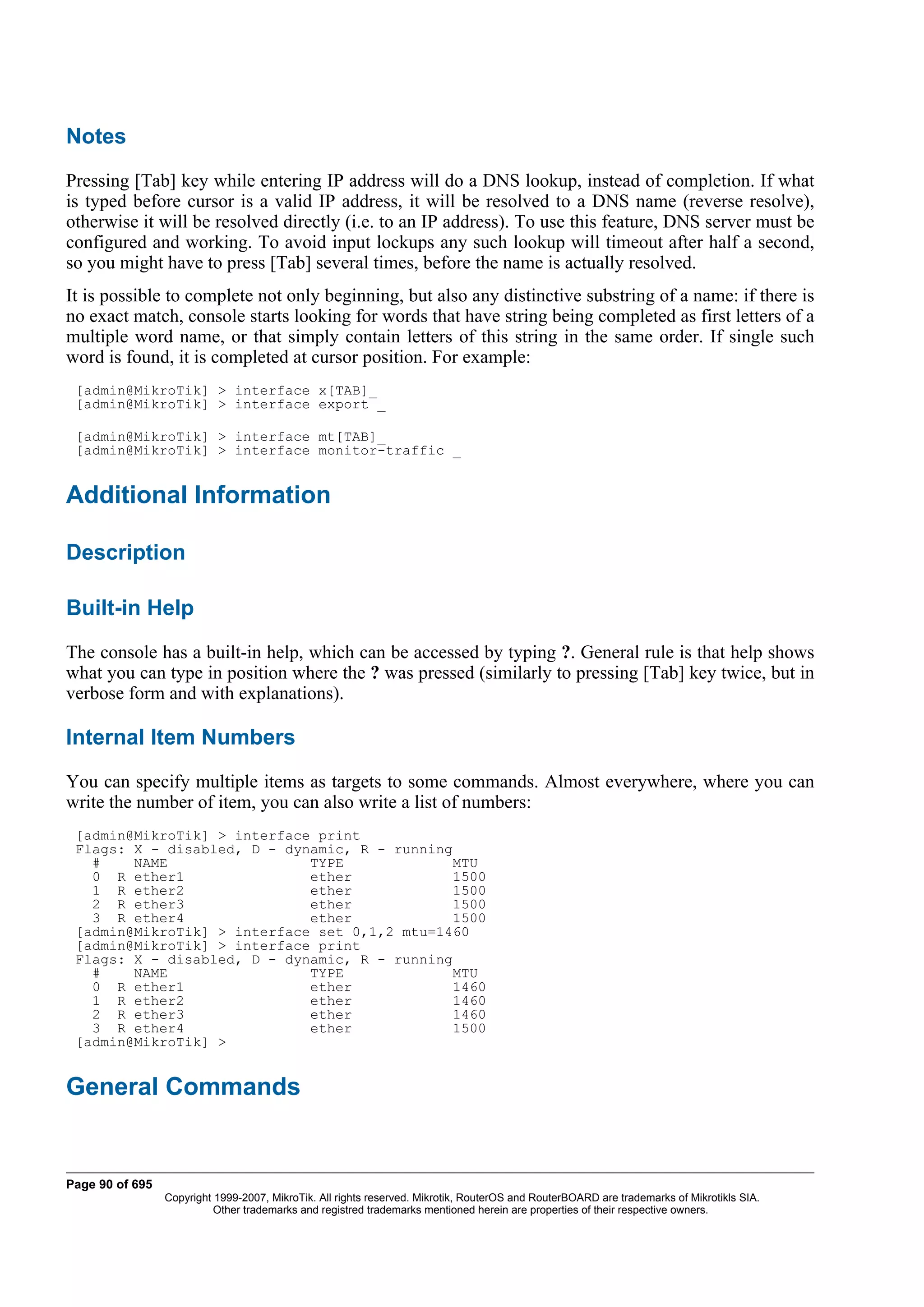 Notes
Pressing [Tab] key while entering IP address will do a DNS lookup, instead of completion. If what
is typed before cursor is a valid IP address, it will be resolved to a DNS name (reverse resolve),
otherwise it will be resolved directly (i.e. to an IP address). To use this feature, DNS server must be
configured and working. To avoid input lockups any such lookup will timeout after half a second,
so you might have to press [Tab] several times, before the name is actually resolved.
It is possible to complete not only beginning, but also any distinctive substring of a name: if there is
no exact match, console starts looking for words that have string being completed as first letters of a
multiple word name, or that simply contain letters of this string in the same order. If single such
word is found, it is completed at cursor position. For example:
 [admin@MikroTik] > interface x[TAB]_
 [admin@MikroTik] > interface export _

 [admin@MikroTik] > interface mt[TAB]_
 [admin@MikroTik] > interface monitor-traffic _


Additional Information

Description

Built-in Help
The console has a built-in help, which can be accessed by typing ?. General rule is that help shows
what you can type in position where the ? was pressed (similarly to pressing [Tab] key twice, but in
verbose form and with explanations).

Internal Item Numbers
You can specify multiple items as targets to some commands. Almost everywhere, where you can
write the number of item, you can also write a list of numbers:
 [admin@MikroTik] > interface print
 Flags: X - disabled, D - dynamic, R - running
   #    NAME                 TYPE             MTU
   0 R ether1                ether             1500
   1 R ether2                ether             1500
   2 R ether3                ether             1500
   3 R ether4                ether             1500
 [admin@MikroTik] > interface set 0,1,2 mtu=1460
 [admin@MikroTik] > interface print
 Flags: X - disabled, D - dynamic, R - running
   #    NAME                 TYPE             MTU
   0 R ether1                ether             1460
   1 R ether2                ether             1460
   2 R ether3                ether             1460
   3 R ether4                ether             1500
 [admin@MikroTik] >


General Commands


Page 90 of 695
                 Copyright 1999-2007, MikroTik. All rights reserved. Mikrotik, RouterOS and RouterBOARD are trademarks of Mikrotikls SIA.
                           Other trademarks and registred trademarks mentioned herein are properties of their respective owners.
 