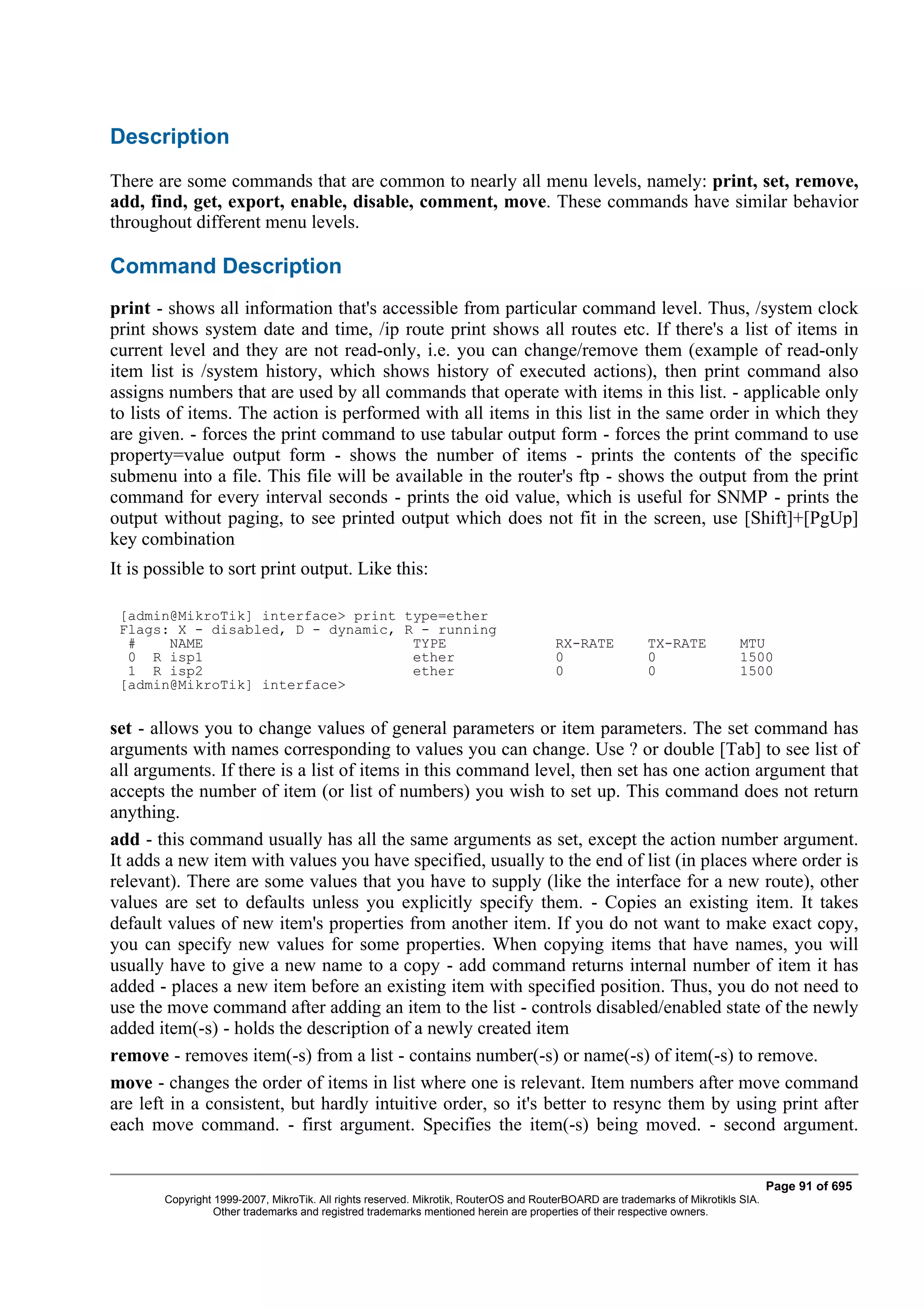 Description
There are some commands that are common to nearly all menu levels, namely: print, set, remove,
add, find, get, export, enable, disable, comment, move. These commands have similar behavior
throughout different menu levels.

Command Description
print - shows all information that's accessible from particular command level. Thus, /system clock
print shows system date and time, /ip route print shows all routes etc. If there's a list of items in
current level and they are not read-only, i.e. you can change/remove them (example of read-only
item list is /system history, which shows history of executed actions), then print command also
assigns numbers that are used by all commands that operate with items in this list. - applicable only
to lists of items. The action is performed with all items in this list in the same order in which they
are given. - forces the print command to use tabular output form - forces the print command to use
property=value output form - shows the number of items - prints the contents of the specific
submenu into a file. This file will be available in the router's ftp - shows the output from the print
command for every interval seconds - prints the oid value, which is useful for SNMP - prints the
output without paging, to see printed output which does not fit in the screen, use [Shift]+[PgUp]
key combination
It is possible to sort print output. Like this:

 [admin@MikroTik] interface> print type=ether
 Flags: X - disabled, D - dynamic, R - running
  #    NAME                         TYPE                                              RX-RATE            TX-RATE            MTU
  0 R isp1                          ether                                             0                  0                  1500
  1 R isp2                          ether                                             0                  0                  1500
 [admin@MikroTik] interface>


set - allows you to change values of general parameters or item parameters. The set command has
arguments with names corresponding to values you can change. Use ? or double [Tab] to see list of
all arguments. If there is a list of items in this command level, then set has one action argument that
accepts the number of item (or list of numbers) you wish to set up. This command does not return
anything.
add - this command usually has all the same arguments as set, except the action number argument.
It adds a new item with values you have specified, usually to the end of list (in places where order is
relevant). There are some values that you have to supply (like the interface for a new route), other
values are set to defaults unless you explicitly specify them. - Copies an existing item. It takes
default values of new item's properties from another item. If you do not want to make exact copy,
you can specify new values for some properties. When copying items that have names, you will
usually have to give a new name to a copy - add command returns internal number of item it has
added - places a new item before an existing item with specified position. Thus, you do not need to
use the move command after adding an item to the list - controls disabled/enabled state of the newly
added item(-s) - holds the description of a newly created item
remove - removes item(-s) from a list - contains number(-s) or name(-s) of item(-s) to remove.
move - changes the order of items in list where one is relevant. Item numbers after move command
are left in a consistent, but hardly intuitive order, so it's better to resync them by using print after
each move command. - first argument. Specifies the item(-s) being moved. - second argument.


                                                                                                                                   Page 91 of 695
        Copyright 1999-2007, MikroTik. All rights reserved. Mikrotik, RouterOS and RouterBOARD are trademarks of Mikrotikls SIA.
                  Other trademarks and registred trademarks mentioned herein are properties of their respective owners.
 