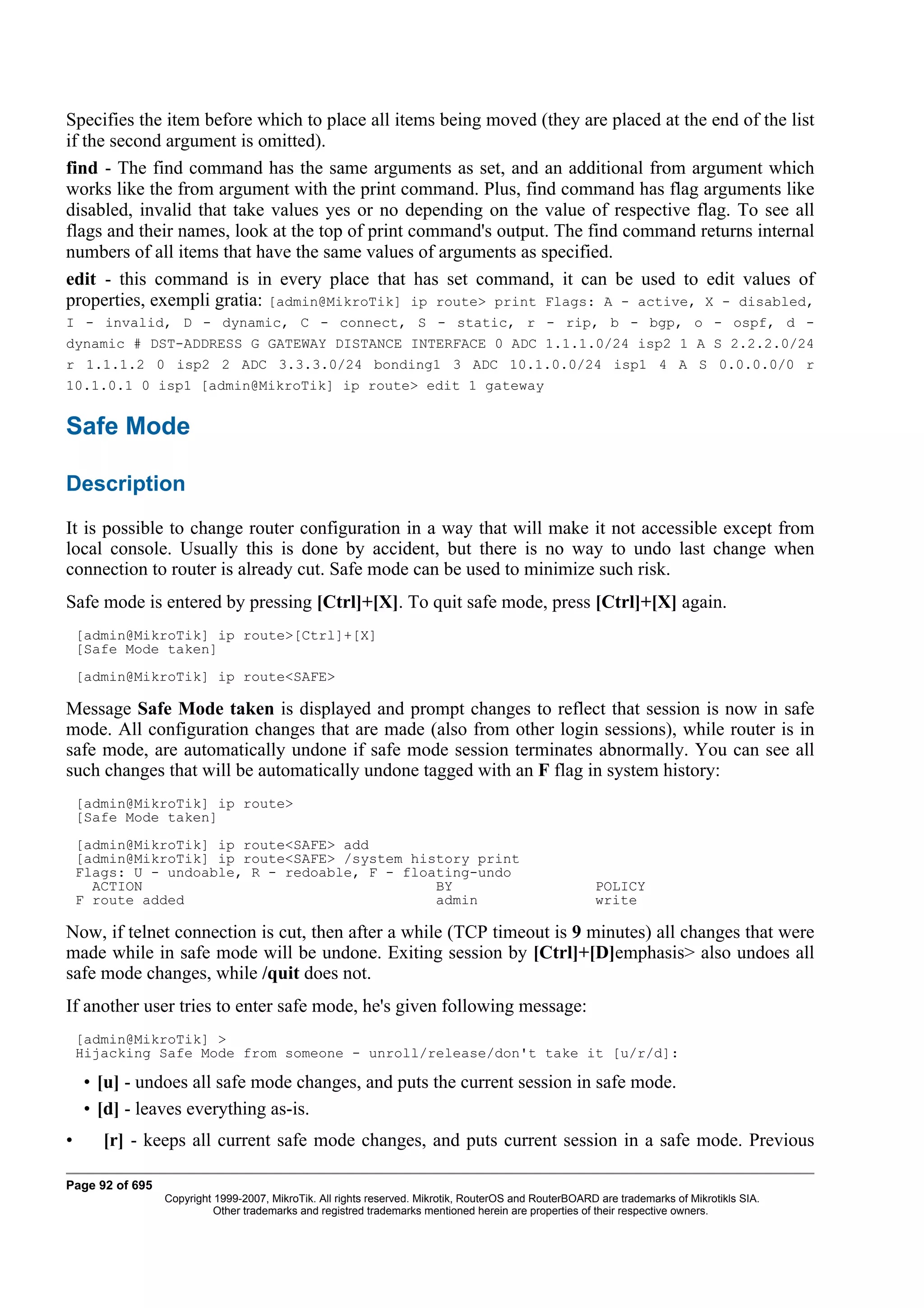 Specifies the item before which to place all items being moved (they are placed at the end of the list
if the second argument is omitted).
find - The find command has the same arguments as set, and an additional from argument which
works like the from argument with the print command. Plus, find command has flag arguments like
disabled, invalid that take values yes or no depending on the value of respective flag. To see all
flags and their names, look at the top of print command's output. The find command returns internal
numbers of all items that have the same values of arguments as specified.
edit - this command is in every place that has set command, it can be used to edit values of
properties, exempli gratia: [admin@MikroTik] ip route> print Flags: A - active, X - disabled,
I - invalid, D - dynamic, C - connect, S - static, r - rip, b - bgp, o - ospf, d -
dynamic # DST-ADDRESS G GATEWAY DISTANCE INTERFACE 0 ADC 1.1.1.0/24 isp2 1 A S 2.2.2.0/24
r 1.1.1.2 0 isp2 2 ADC 3.3.3.0/24 bonding1 3 ADC 10.1.0.0/24 isp1 4 A S 0.0.0.0/0 r
10.1.0.1 0 isp1 [admin@MikroTik] ip route> edit 1 gateway


Safe Mode

Description
It is possible to change router configuration in a way that will make it not accessible except from
local console. Usually this is done by accident, but there is no way to undo last change when
connection to router is already cut. Safe mode can be used to minimize such risk.
Safe mode is entered by pressing [Ctrl]+[X]. To quit safe mode, press [Ctrl]+[X] again.
    [admin@MikroTik] ip route>[Ctrl]+[X]
    [Safe Mode taken]
    [admin@MikroTik] ip route<SAFE>

Message Safe Mode taken is displayed and prompt changes to reflect that session is now in safe
mode. All configuration changes that are made (also from other login sessions), while router is in
safe mode, are automatically undone if safe mode session terminates abnormally. You can see all
such changes that will be automatically undone tagged with an F flag in system history:
    [admin@MikroTik] ip route>
    [Safe Mode taken]
    [admin@MikroTik] ip route<SAFE> add
    [admin@MikroTik] ip route<SAFE> /system history print
    Flags: U - undoable, R - redoable, F - floating-undo
      ACTION                                   BY                                                      POLICY
    F route added                              admin                                                   write

Now, if telnet connection is cut, then after a while (TCP timeout is 9 minutes) all changes that were
made while in safe mode will be undone. Exiting session by [Ctrl]+[D]emphasis> also undoes all
safe mode changes, while /quit does not.
If another user tries to enter safe mode, he's given following message:
    [admin@MikroTik] >
    Hijacking Safe Mode from someone - unroll/release/don't take it [u/r/d]:

    • [u] - undoes all safe mode changes, and puts the current session in safe mode.
    • [d] - leaves everything as-is.
•      [r] - keeps all current safe mode changes, and puts current session in a safe mode. Previous

Page 92 of 695
                 Copyright 1999-2007, MikroTik. All rights reserved. Mikrotik, RouterOS and RouterBOARD are trademarks of Mikrotikls SIA.
                           Other trademarks and registred trademarks mentioned herein are properties of their respective owners.
 