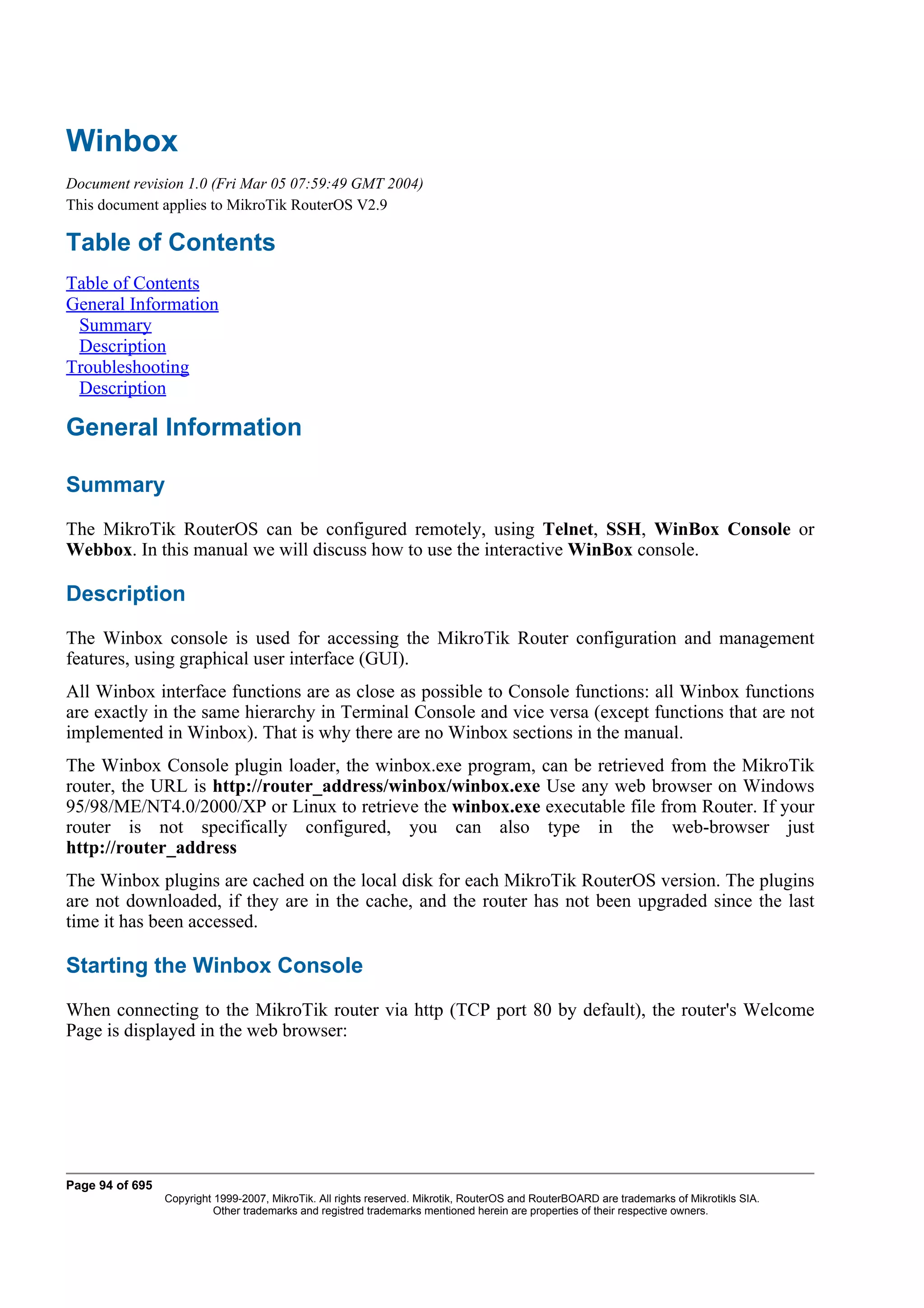 Winbox
Document revision 1.0 (Fri Mar 05 07:59:49 GMT 2004)
This document applies to MikroTik RouterOS V2.9

Table of Contents
Table of Contents
General Information
 Summary
 Description
Troubleshooting
 Description

General Information

Summary
The MikroTik RouterOS can be configured remotely, using Telnet, SSH, WinBox Console or
Webbox. In this manual we will discuss how to use the interactive WinBox console.

Description
The Winbox console is used for accessing the MikroTik Router configuration and management
features, using graphical user interface (GUI).
All Winbox interface functions are as close as possible to Console functions: all Winbox functions
are exactly in the same hierarchy in Terminal Console and vice versa (except functions that are not
implemented in Winbox). That is why there are no Winbox sections in the manual.
The Winbox Console plugin loader, the winbox.exe program, can be retrieved from the MikroTik
router, the URL is http://router_address/winbox/winbox.exe Use any web browser on Windows
95/98/ME/NT4.0/2000/XP or Linux to retrieve the winbox.exe executable file from Router. If your
router is not specifically configured, you can also type in the web-browser just
http://router_address
The Winbox plugins are cached on the local disk for each MikroTik RouterOS version. The plugins
are not downloaded, if they are in the cache, and the router has not been upgraded since the last
time it has been accessed.

Starting the Winbox Console
When connecting to the MikroTik router via http (TCP port 80 by default), the router's Welcome
Page is displayed in the web browser:




Page 94 of 695
                 Copyright 1999-2007, MikroTik. All rights reserved. Mikrotik, RouterOS and RouterBOARD are trademarks of Mikrotikls SIA.
                           Other trademarks and registred trademarks mentioned herein are properties of their respective owners.
 