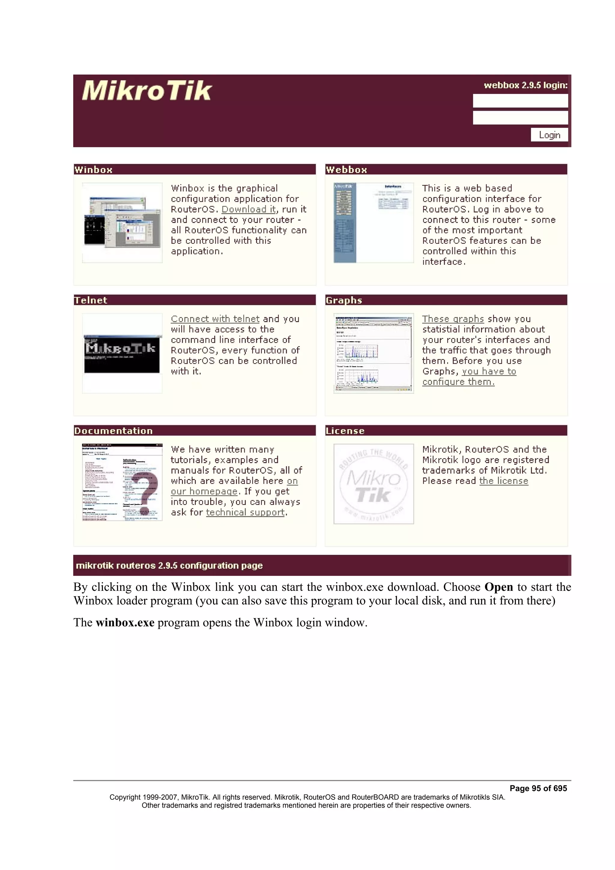 By clicking on the Winbox link you can start the winbox.exe download. Choose Open to start the
Winbox loader program (you can also save this program to your local disk, and run it from there)
The winbox.exe program opens the Winbox login window.




                                                                                                                                  Page 95 of 695
       Copyright 1999-2007, MikroTik. All rights reserved. Mikrotik, RouterOS and RouterBOARD are trademarks of Mikrotikls SIA.
                 Other trademarks and registred trademarks mentioned herein are properties of their respective owners.
 