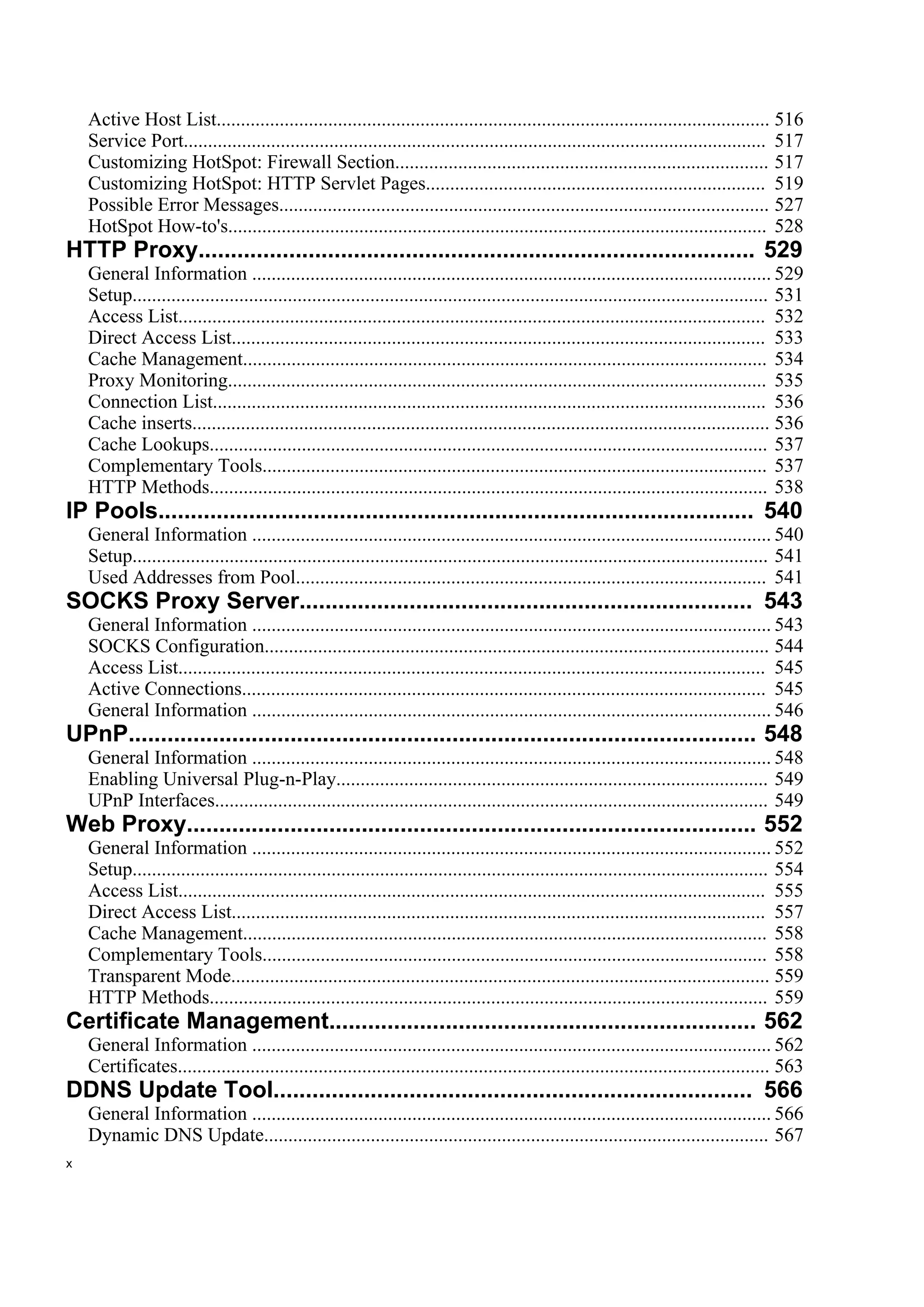 Active Host List.................................................................................................................. 516
    Service Port........................................................................................................................ 517
    Customizing HotSpot: Firewall Section............................................................................. 517
    Customizing HotSpot: HTTP Servlet Pages...................................................................... 519
    Possible Error Messages..................................................................................................... 527
    HotSpot How-to's............................................................................................................... 528
HTTP Proxy...................................................................................... 529
    General Information ........................................................................................................... 529
    Setup................................................................................................................................... 531
    Access List......................................................................................................................... 532
    Direct Access List.............................................................................................................. 533
    Cache Management............................................................................................................ 534
    Proxy Monitoring............................................................................................................... 535
    Connection List.................................................................................................................. 536
    Cache inserts....................................................................................................................... 536
    Cache Lookups................................................................................................................... 537
    Complementary Tools........................................................................................................ 537
    HTTP Methods................................................................................................................... 538
IP Pools............................................................................................ 540
    General Information ........................................................................................................... 540
    Setup................................................................................................................................... 541
    Used Addresses from Pool................................................................................................. 541
SOCKS Proxy Server...................................................................... 543
    General Information ........................................................................................................... 543
    SOCKS Configuration........................................................................................................ 544
    Access List......................................................................................................................... 545
    Active Connections............................................................................................................ 545
    General Information ........................................................................................................... 546
UPnP................................................................................................. 548
    General Information ........................................................................................................... 548
    Enabling Universal Plug-n-Play......................................................................................... 549
    UPnP Interfaces.................................................................................................................. 549
Web Proxy........................................................................................ 552
    General Information ........................................................................................................... 552
    Setup................................................................................................................................... 554
    Access List......................................................................................................................... 555
    Direct Access List.............................................................................................................. 557
    Cache Management............................................................................................................ 558
    Complementary Tools........................................................................................................ 558
    Transparent Mode............................................................................................................... 559
    HTTP Methods................................................................................................................... 559
Certificate Management.................................................................. 562
    General Information ........................................................................................................... 562
    Certificates.......................................................................................................................... 563
DDNS Update Tool.......................................................................... 566
    General Information ........................................................................................................... 566
    Dynamic DNS Update........................................................................................................ 567
x
 