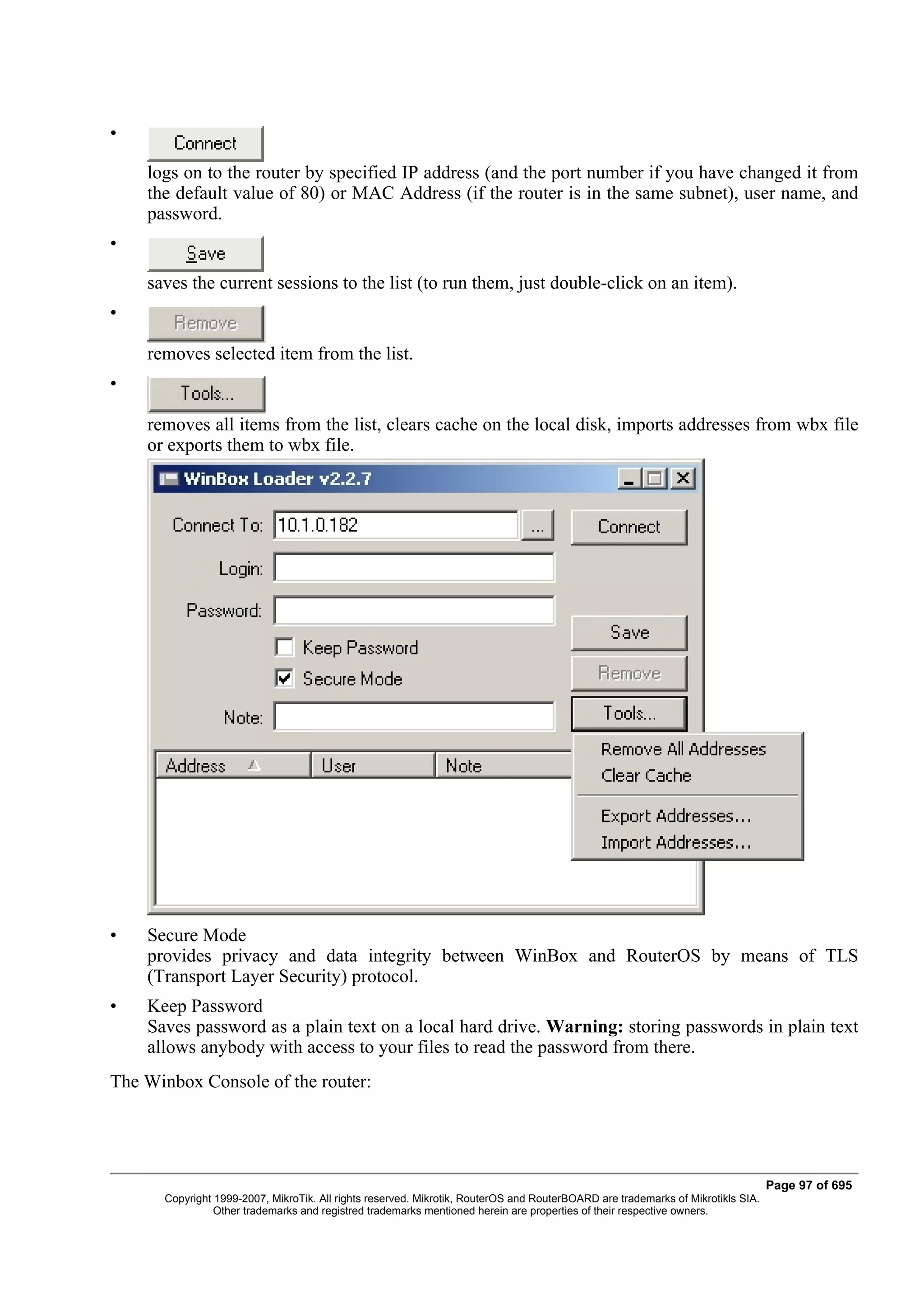 •

    logs on to the router by specified IP address (and the port number if you have changed it from
    the default value of 80) or MAC Address (if the router is in the same subnet), user name, and
    password.
•

    saves the current sessions to the list (to run them, just double-click on an item).
•

    removes selected item from the list.
•

    removes all items from the list, clears cache on the local disk, imports addresses from wbx file
    or exports them to wbx file.




•   Secure Mode
    provides privacy and data integrity between WinBox and RouterOS by means of TLS
    (Transport Layer Security) protocol.
•   Keep Password
    Saves password as a plain text on a local hard drive. Warning: storing passwords in plain text
    allows anybody with access to your files to read the password from there.
The Winbox Console of the router:




                                                                                                                                 Page 97 of 695
      Copyright 1999-2007, MikroTik. All rights reserved. Mikrotik, RouterOS and RouterBOARD are trademarks of Mikrotikls SIA.
                Other trademarks and registred trademarks mentioned herein are properties of their respective owners.
 