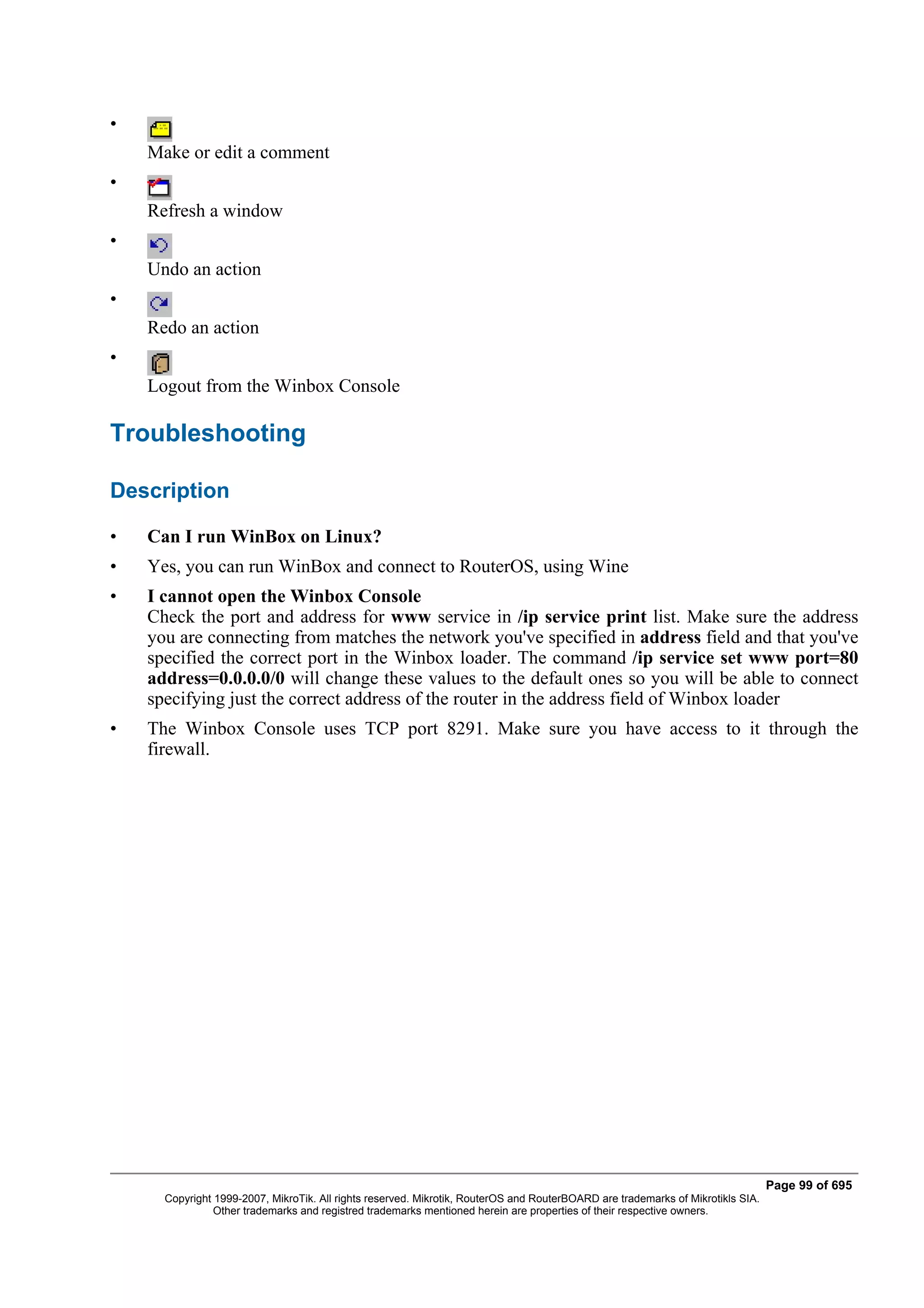 •
    Make or edit a comment
•
    Refresh a window
•
    Undo an action
•
    Redo an action
•
    Logout from the Winbox Console

Troubleshooting

Description

•   Can I run WinBox on Linux?
•   Yes, you can run WinBox and connect to RouterOS, using Wine
•   I cannot open the Winbox Console
    Check the port and address for www service in /ip service print list. Make sure the address
    you are connecting from matches the network you've specified in address field and that you've
    specified the correct port in the Winbox loader. The command /ip service set www port=80
    address=0.0.0.0/0 will change these values to the default ones so you will be able to connect
    specifying just the correct address of the router in the address field of Winbox loader
•   The Winbox Console uses TCP port 8291. Make sure you have access to it through the
    firewall.




                                                                                                                                 Page 99 of 695
      Copyright 1999-2007, MikroTik. All rights reserved. Mikrotik, RouterOS and RouterBOARD are trademarks of Mikrotikls SIA.
                Other trademarks and registred trademarks mentioned herein are properties of their respective owners.
 