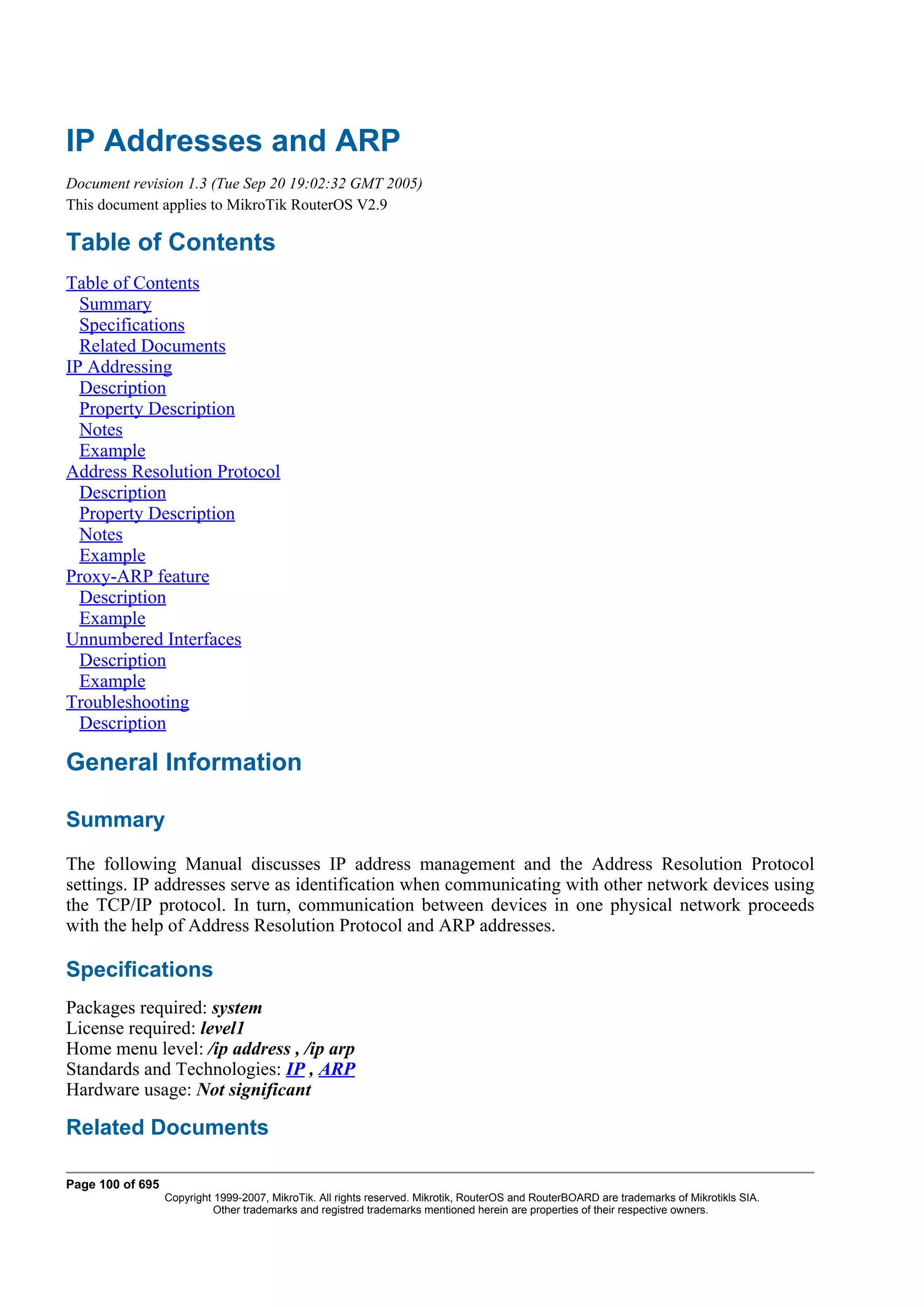 IP Addresses and ARP
Document revision 1.3 (Tue Sep 20 19:02:32 GMT 2005)
This document applies to MikroTik RouterOS V2.9

Table of Contents
Table of Contents
  Summary
  Specifications
  Related Documents
IP Addressing
  Description
  Property Description
  Notes
  Example
Address Resolution Protocol
  Description
  Property Description
  Notes
  Example
Proxy-ARP feature
  Description
  Example
Unnumbered Interfaces
  Description
  Example
Troubleshooting
  Description

General Information

Summary
The following Manual discusses IP address management and the Address Resolution Protocol
settings. IP addresses serve as identification when communicating with other network devices using
the TCP/IP protocol. In turn, communication between devices in one physical network proceeds
with the help of Address Resolution Protocol and ARP addresses.

Specifications
Packages required: system
License required: level1
Home menu level: /ip address , /ip arp
Standards and Technologies: IP , ARP
Hardware usage: Not significant

Related Documents

Page 100 of 695
                  Copyright 1999-2007, MikroTik. All rights reserved. Mikrotik, RouterOS and RouterBOARD are trademarks of Mikrotikls SIA.
                            Other trademarks and registred trademarks mentioned herein are properties of their respective owners.
 