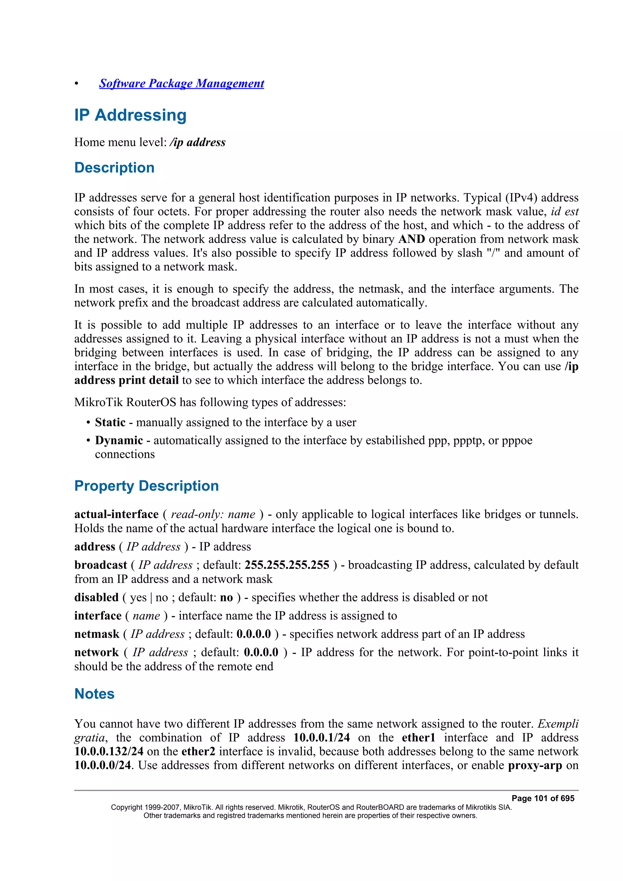 •     Software Package Management

IP Addressing
Home menu level: /ip address

Description
IP addresses serve for a general host identification purposes in IP networks. Typical (IPv4) address
consists of four octets. For proper addressing the router also needs the network mask value, id est
which bits of the complete IP address refer to the address of the host, and which - to the address of
the network. The network address value is calculated by binary AND operation from network mask
and IP address values. It's also possible to specify IP address followed by slash "/" and amount of
bits assigned to a network mask.
In most cases, it is enough to specify the address, the netmask, and the interface arguments. The
network prefix and the broadcast address are calculated automatically.
It is possible to add multiple IP addresses to an interface or to leave the interface without any
addresses assigned to it. Leaving a physical interface without an IP address is not a must when the
bridging between interfaces is used. In case of bridging, the IP address can be assigned to any
interface in the bridge, but actually the address will belong to the bridge interface. You can use /ip
address print detail to see to which interface the address belongs to.
MikroTik RouterOS has following types of addresses:
    • Static - manually assigned to the interface by a user
    • Dynamic - automatically assigned to the interface by estabilished ppp, ppptp, or pppoe
      connections

Property Description
actual-interface ( read-only: name ) - only applicable to logical interfaces like bridges or tunnels.
Holds the name of the actual hardware interface the logical one is bound to.
address ( IP address ) - IP address
broadcast ( IP address ; default: 255.255.255.255 ) - broadcasting IP address, calculated by default
from an IP address and a network mask
disabled ( yes | no ; default: no ) - specifies whether the address is disabled or not
interface ( name ) - interface name the IP address is assigned to
netmask ( IP address ; default: 0.0.0.0 ) - specifies network address part of an IP address
network ( IP address ; default: 0.0.0.0 ) - IP address for the network. For point-to-point links it
should be the address of the remote end

Notes
You cannot have two different IP addresses from the same network assigned to the router. Exempli
gratia, the combination of IP address 10.0.0.1/24 on the ether1 interface and IP address
10.0.0.132/24 on the ether2 interface is invalid, because both addresses belong to the same network
10.0.0.0/24. Use addresses from different networks on different interfaces, or enable proxy-arp on

                                                                                                                               Page 101 of 695
        Copyright 1999-2007, MikroTik. All rights reserved. Mikrotik, RouterOS and RouterBOARD are trademarks of Mikrotikls SIA.
                  Other trademarks and registred trademarks mentioned herein are properties of their respective owners.
 
