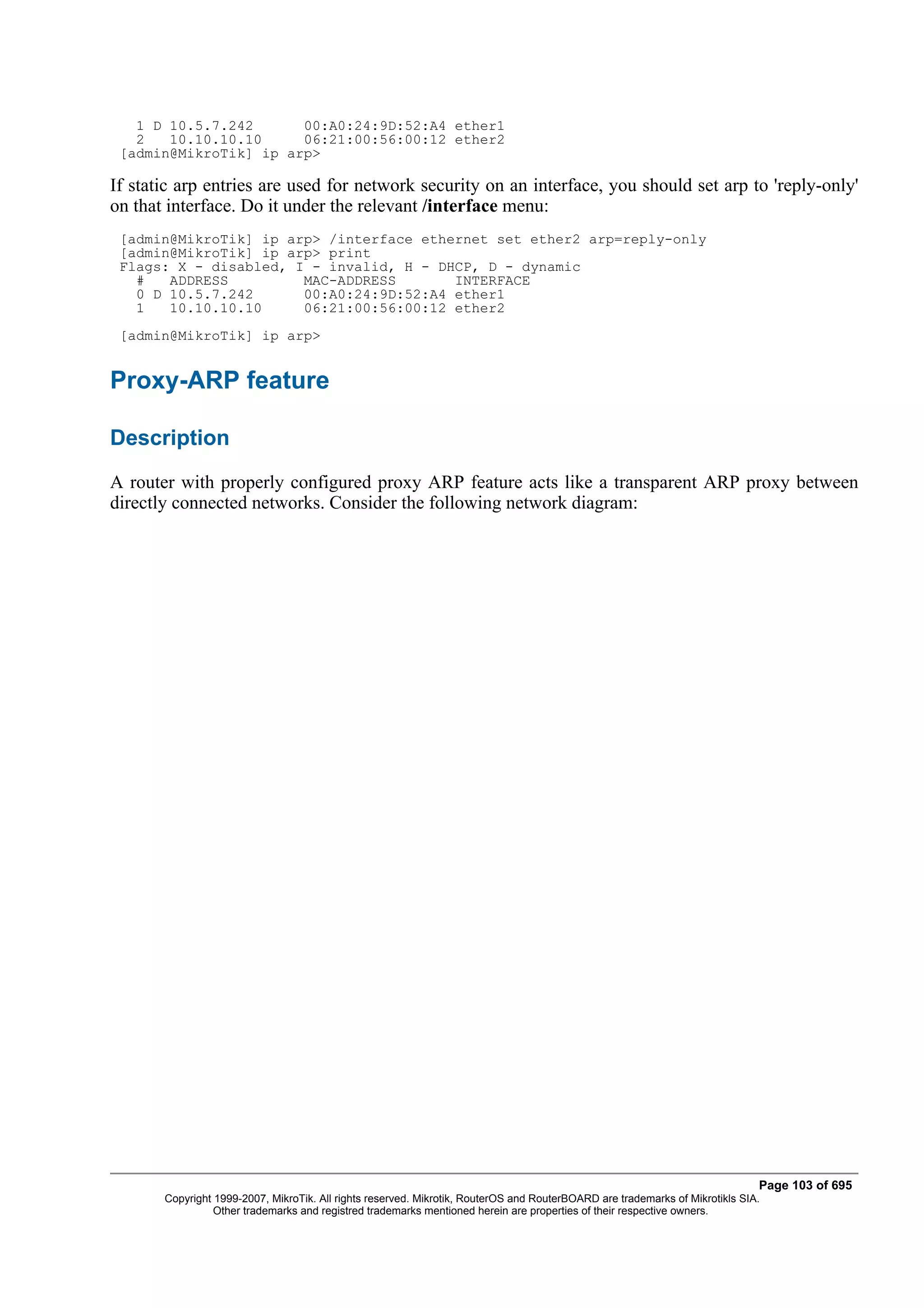 1 D 10.5.7.242      00:A0:24:9D:52:A4 ether1
   2   10.10.10.10     06:21:00:56:00:12 ether2
 [admin@MikroTik] ip arp>

If static arp entries are used for network security on an interface, you should set arp to 'reply-only'
on that interface. Do it under the relevant /interface menu:
 [admin@MikroTik] ip arp> /interface ethernet set ether2 arp=reply-only
 [admin@MikroTik] ip arp> print
 Flags: X - disabled, I - invalid, H - DHCP, D - dynamic
   #   ADDRESS         MAC-ADDRESS       INTERFACE
   0 D 10.5.7.242      00:A0:24:9D:52:A4 ether1
   1   10.10.10.10     06:21:00:56:00:12 ether2
 [admin@MikroTik] ip arp>


Proxy-ARP feature

Description
A router with properly configured proxy ARP feature acts like a transparent ARP proxy between
directly connected networks. Consider the following network diagram:




                                                                                                                              Page 103 of 695
       Copyright 1999-2007, MikroTik. All rights reserved. Mikrotik, RouterOS and RouterBOARD are trademarks of Mikrotikls SIA.
                 Other trademarks and registred trademarks mentioned herein are properties of their respective owners.
 