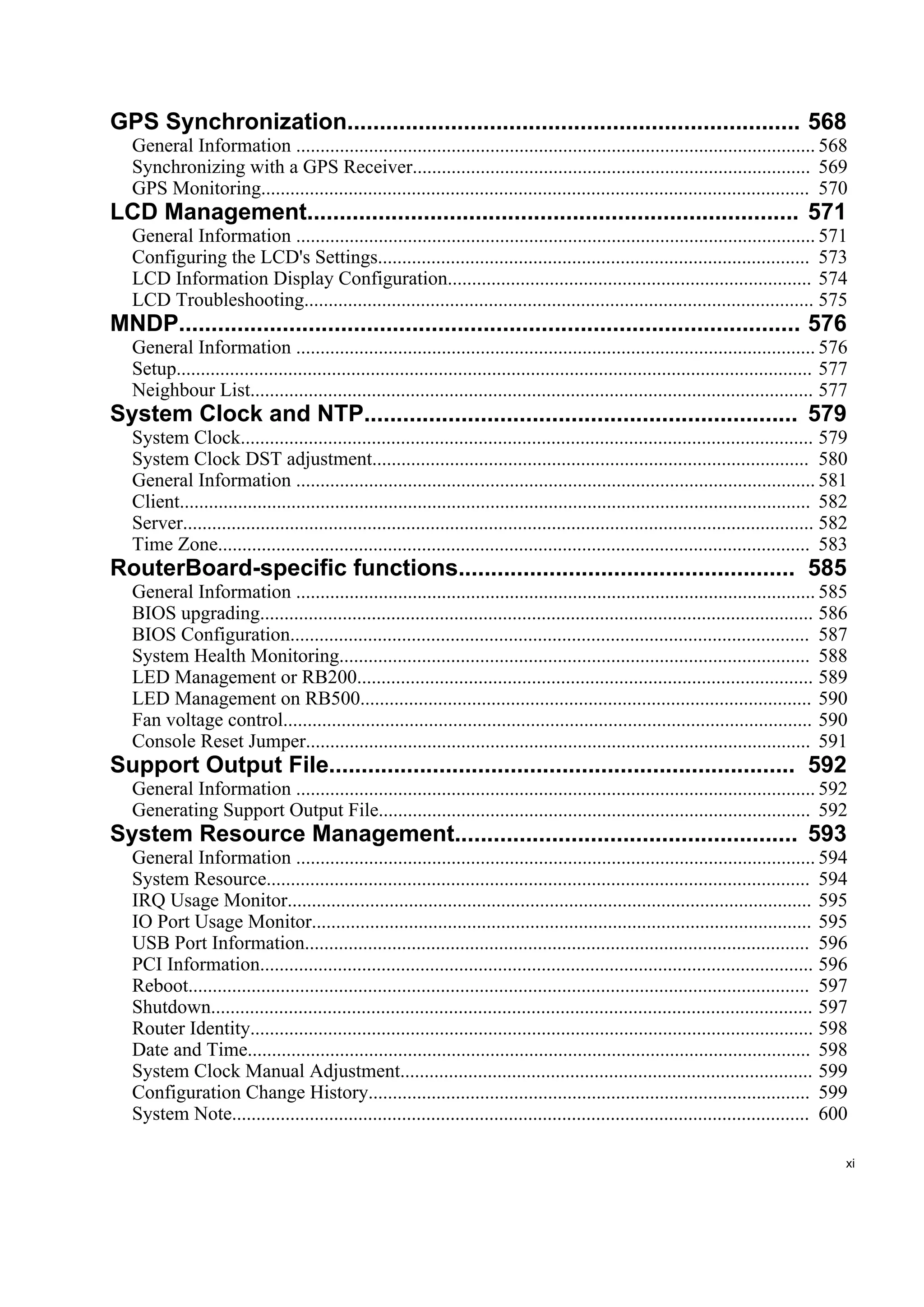 GPS Synchronization...................................................................... 568
   General Information ........................................................................................................... 568
   Synchronizing with a GPS Receiver.................................................................................. 569
   GPS Monitoring................................................................................................................. 570
LCD Management............................................................................ 571
   General Information ........................................................................................................... 571
   Configuring the LCD's Settings......................................................................................... 573
   LCD Information Display Configuration........................................................................... 574
   LCD Troubleshooting......................................................................................................... 575
MNDP................................................................................................ 576
   General Information ........................................................................................................... 576
   Setup................................................................................................................................... 577
   Neighbour List.................................................................................................................... 577
System Clock and NTP................................................................... 579
   System Clock...................................................................................................................... 579
   System Clock DST adjustment.......................................................................................... 580
   General Information ........................................................................................................... 581
   Client.................................................................................................................................. 582
   Server.................................................................................................................................. 582
   Time Zone.......................................................................................................................... 583
RouterBoard-specific functions.................................................... 585
   General Information ........................................................................................................... 585
   BIOS upgrading.................................................................................................................. 586
   BIOS Configuration........................................................................................................... 587
   System Health Monitoring................................................................................................. 588
   LED Management or RB200.............................................................................................. 589
   LED Management on RB500............................................................................................. 590
   Fan voltage control............................................................................................................. 590
   Console Reset Jumper........................................................................................................ 591
Support Output File........................................................................ 592
   General Information ........................................................................................................... 592
   Generating Support Output File......................................................................................... 592
System Resource Management..................................................... 593
   General Information ........................................................................................................... 594
   System Resource................................................................................................................ 594
   IRQ Usage Monitor............................................................................................................ 595
   IO Port Usage Monitor....................................................................................................... 595
   USB Port Information........................................................................................................ 596
   PCI Information.................................................................................................................. 596
   Reboot................................................................................................................................ 597
   Shutdown............................................................................................................................ 597
   Router Identity.................................................................................................................... 598
   Date and Time.................................................................................................................... 598
   System Clock Manual Adjustment..................................................................................... 599
   Configuration Change History........................................................................................... 599
   System Note....................................................................................................................... 600

                                                                                                                                              xi
 