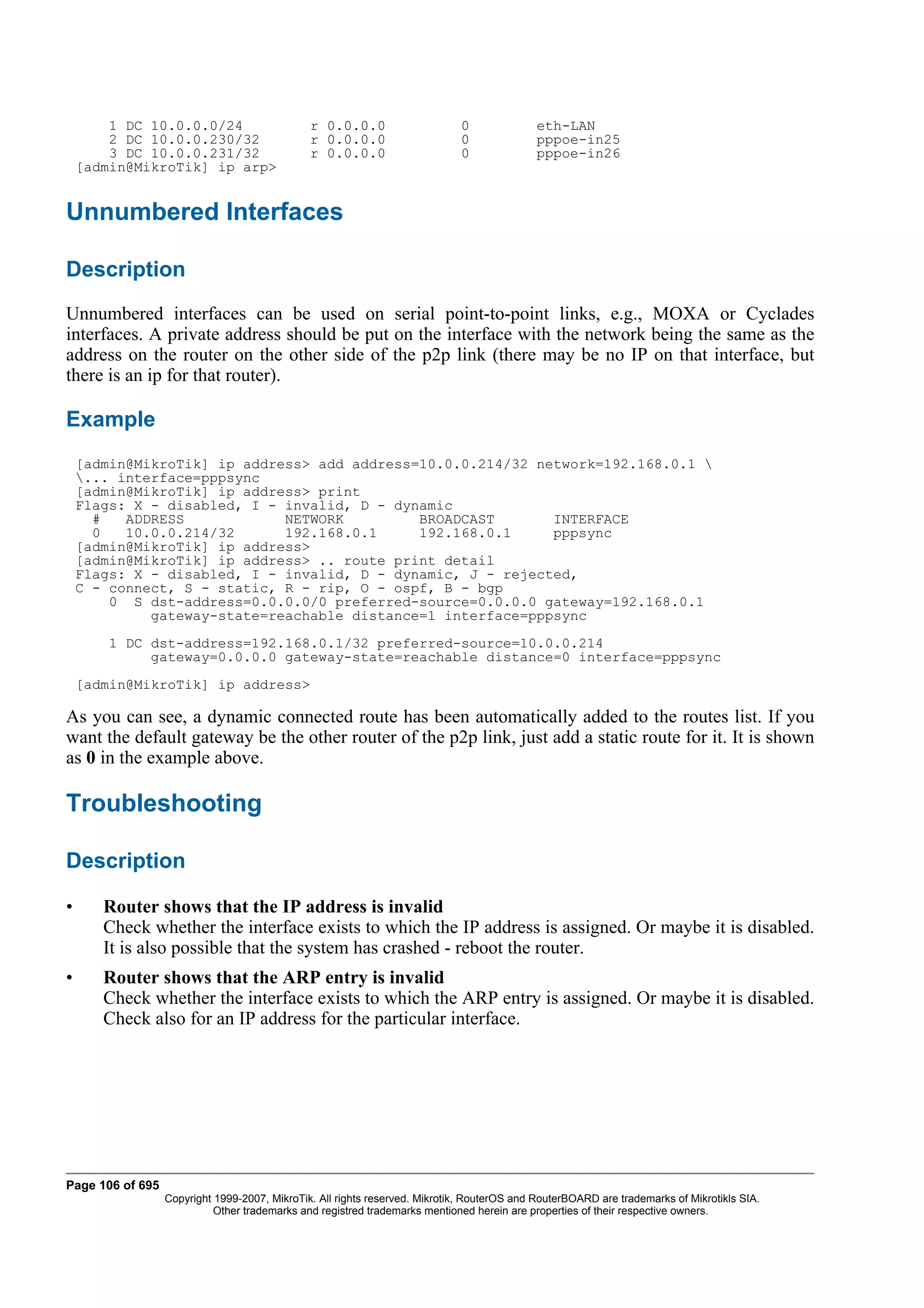 1 DC 10.0.0.0/24                       r 0.0.0.0                     0              eth-LAN
        2 DC 10.0.0.230/32                     r 0.0.0.0                     0              pppoe-in25
        3 DC 10.0.0.231/32                     r 0.0.0.0                     0              pppoe-in26
    [admin@MikroTik] ip arp>


Unnumbered Interfaces

Description
Unnumbered interfaces can be used on serial point-to-point links, e.g., MOXA or Cyclades
interfaces. A private address should be put on the interface with the network being the same as the
address on the router on the other side of the p2p link (there may be no IP on that interface, but
there is an ip for that router).

Example
    [admin@MikroTik] ip address> add address=10.0.0.214/32 network=192.168.0.1 
    ... interface=pppsync
    [admin@MikroTik] ip address> print
    Flags: X - disabled, I - invalid, D - dynamic
      #   ADDRESS            NETWORK         BROADCAST       INTERFACE
      0   10.0.0.214/32      192.168.0.1     192.168.0.1     pppsync
    [admin@MikroTik] ip address>
    [admin@MikroTik] ip address> .. route print detail
    Flags: X - disabled, I - invalid, D - dynamic, J - rejected,
    C - connect, S - static, R - rip, O - ospf, B - bgp
        0 S dst-address=0.0.0.0/0 preferred-source=0.0.0.0 gateway=192.168.0.1
             gateway-state=reachable distance=1 interface=pppsync
        1 DC dst-address=192.168.0.1/32 preferred-source=10.0.0.214
             gateway=0.0.0.0 gateway-state=reachable distance=0 interface=pppsync
    [admin@MikroTik] ip address>

As you can see, a dynamic connected route has been automatically added to the routes list. If you
want the default gateway be the other router of the p2p link, just add a static route for it. It is shown
as 0 in the example above.

Troubleshooting

Description

•      Router shows that the IP address is invalid
       Check whether the interface exists to which the IP address is assigned. Or maybe it is disabled.
       It is also possible that the system has crashed - reboot the router.
•      Router shows that the ARP entry is invalid
       Check whether the interface exists to which the ARP entry is assigned. Or maybe it is disabled.
       Check also for an IP address for the particular interface.




Page 106 of 695
                  Copyright 1999-2007, MikroTik. All rights reserved. Mikrotik, RouterOS and RouterBOARD are trademarks of Mikrotikls SIA.
                            Other trademarks and registred trademarks mentioned herein are properties of their respective owners.
 