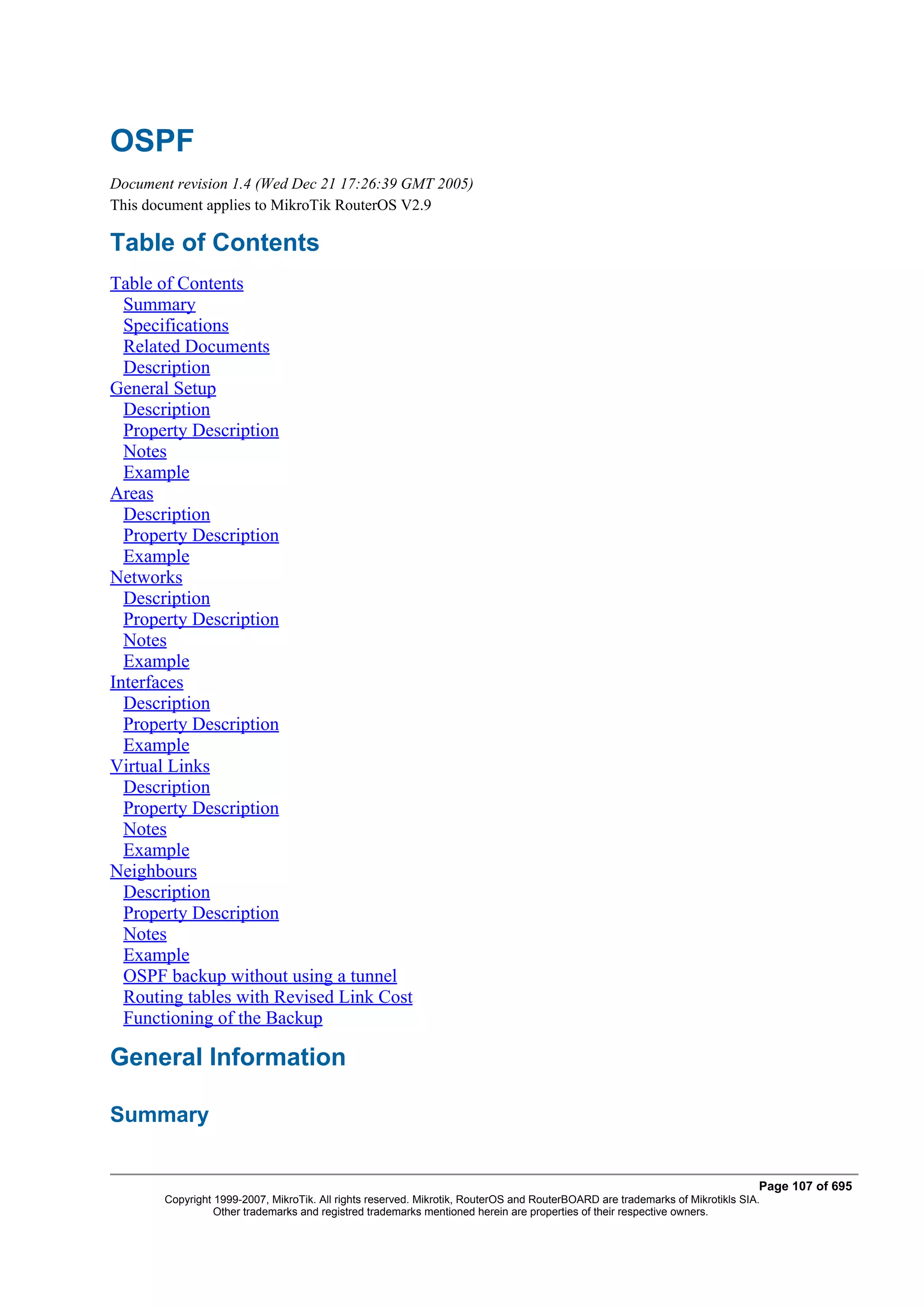 OSPF
Document revision 1.4 (Wed Dec 21 17:26:39 GMT 2005)
This document applies to MikroTik RouterOS V2.9

Table of Contents
Table of Contents
  Summary
  Specifications
  Related Documents
  Description
General Setup
  Description
  Property Description
  Notes
  Example
Areas
  Description
  Property Description
  Example
Networks
  Description
  Property Description
  Notes
  Example
Interfaces
  Description
  Property Description
  Example
Virtual Links
  Description
  Property Description
  Notes
  Example
Neighbours
  Description
  Property Description
  Notes
  Example
  OSPF backup without using a tunnel
  Routing tables with Revised Link Cost
  Functioning of the Backup

General Information

Summary


                                                                                                                              Page 107 of 695
       Copyright 1999-2007, MikroTik. All rights reserved. Mikrotik, RouterOS and RouterBOARD are trademarks of Mikrotikls SIA.
                 Other trademarks and registred trademarks mentioned herein are properties of their respective owners.
 