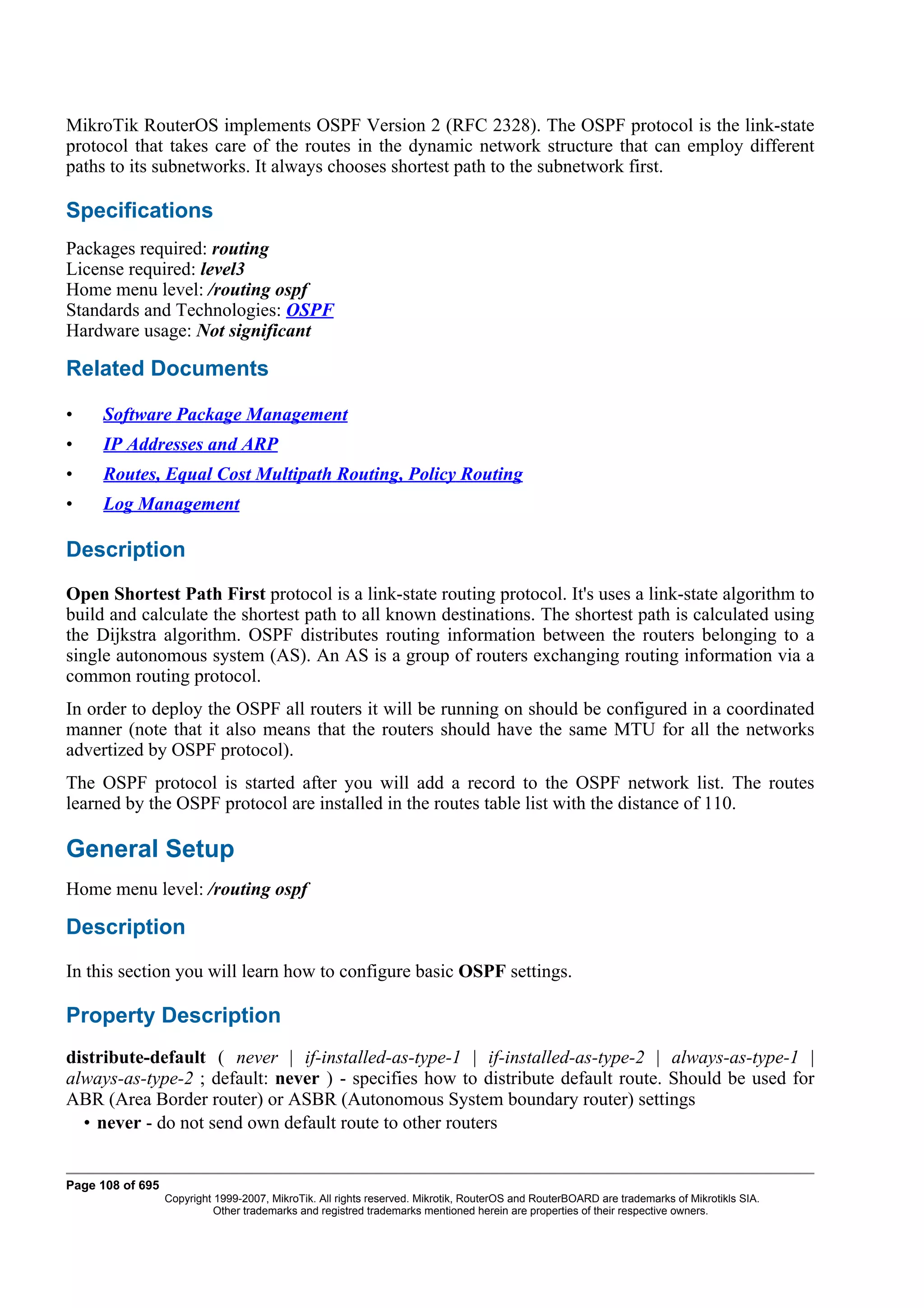 MikroTik RouterOS implements OSPF Version 2 (RFC 2328). The OSPF protocol is the link-state
protocol that takes care of the routes in the dynamic network structure that can employ different
paths to its subnetworks. It always chooses shortest path to the subnetwork first.

Specifications
Packages required: routing
License required: level3
Home menu level: /routing ospf
Standards and Technologies: OSPF
Hardware usage: Not significant

Related Documents

•    Software Package Management
•    IP Addresses and ARP
•    Routes, Equal Cost Multipath Routing, Policy Routing
•    Log Management

Description
Open Shortest Path First protocol is a link-state routing protocol. It's uses a link-state algorithm to
build and calculate the shortest path to all known destinations. The shortest path is calculated using
the Dijkstra algorithm. OSPF distributes routing information between the routers belonging to a
single autonomous system (AS). An AS is a group of routers exchanging routing information via a
common routing protocol.
In order to deploy the OSPF all routers it will be running on should be configured in a coordinated
manner (note that it also means that the routers should have the same MTU for all the networks
advertized by OSPF protocol).
The OSPF protocol is started after you will add a record to the OSPF network list. The routes
learned by the OSPF protocol are installed in the routes table list with the distance of 110.

General Setup
Home menu level: /routing ospf

Description
In this section you will learn how to configure basic OSPF settings.

Property Description
distribute-default ( never | if-installed-as-type-1 | if-installed-as-type-2 | always-as-type-1 |
always-as-type-2 ; default: never ) - specifies how to distribute default route. Should be used for
ABR (Area Border router) or ASBR (Autonomous System boundary router) settings
  • never - do not send own default route to other routers


Page 108 of 695
                  Copyright 1999-2007, MikroTik. All rights reserved. Mikrotik, RouterOS and RouterBOARD are trademarks of Mikrotikls SIA.
                            Other trademarks and registred trademarks mentioned herein are properties of their respective owners.
 