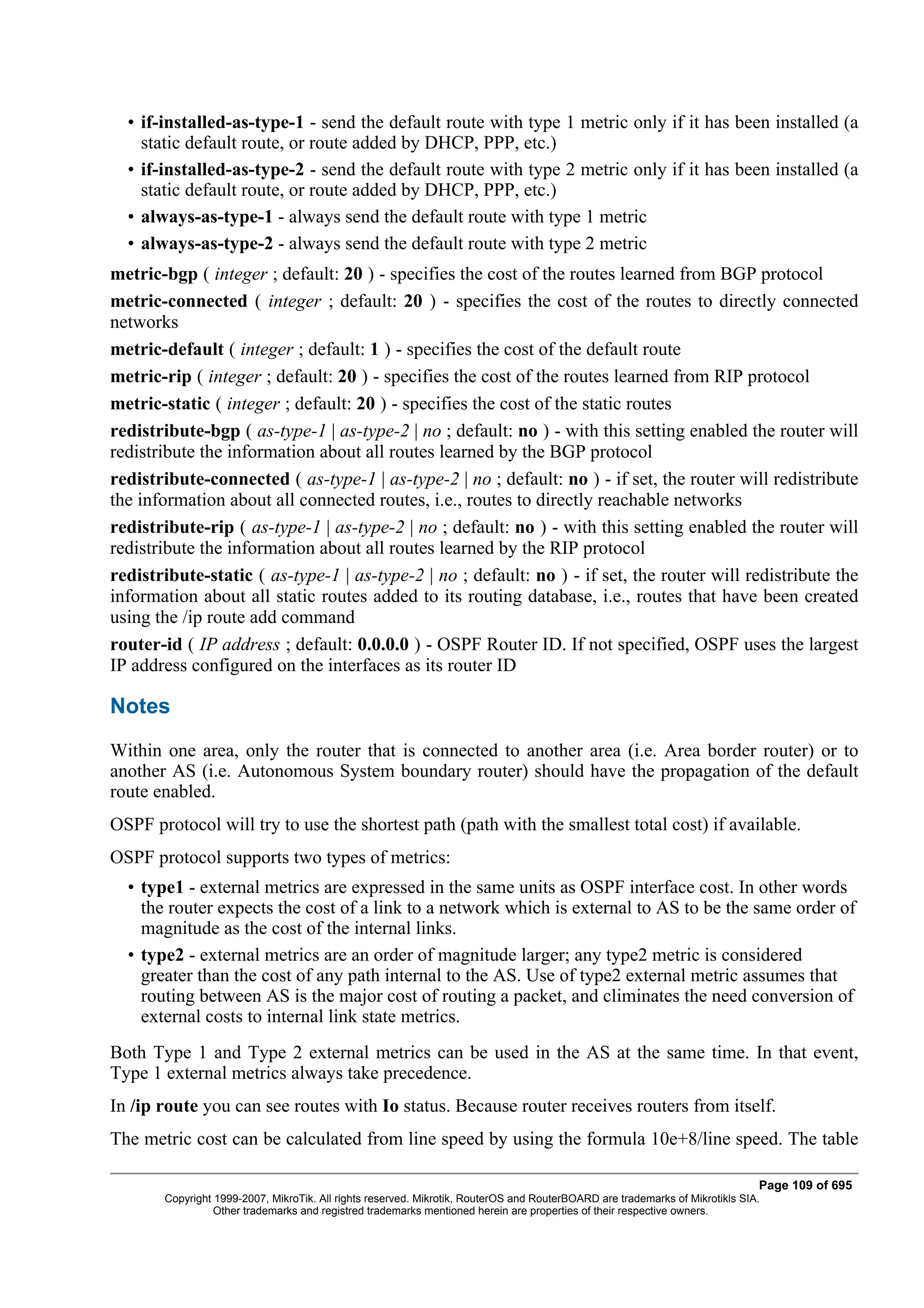 • if-installed-as-type-1 - send the default route with type 1 metric only if it has been installed (a
    static default route, or route added by DHCP, PPP, etc.)
  • if-installed-as-type-2 - send the default route with type 2 metric only if it has been installed (a
    static default route, or route added by DHCP, PPP, etc.)
  • always-as-type-1 - always send the default route with type 1 metric
  • always-as-type-2 - always send the default route with type 2 metric
metric-bgp ( integer ; default: 20 ) - specifies the cost of the routes learned from BGP protocol
metric-connected ( integer ; default: 20 ) - specifies the cost of the routes to directly connected
networks
metric-default ( integer ; default: 1 ) - specifies the cost of the default route
metric-rip ( integer ; default: 20 ) - specifies the cost of the routes learned from RIP protocol
metric-static ( integer ; default: 20 ) - specifies the cost of the static routes
redistribute-bgp ( as-type-1 | as-type-2 | no ; default: no ) - with this setting enabled the router will
redistribute the information about all routes learned by the BGP protocol
redistribute-connected ( as-type-1 | as-type-2 | no ; default: no ) - if set, the router will redistribute
the information about all connected routes, i.e., routes to directly reachable networks
redistribute-rip ( as-type-1 | as-type-2 | no ; default: no ) - with this setting enabled the router will
redistribute the information about all routes learned by the RIP protocol
redistribute-static ( as-type-1 | as-type-2 | no ; default: no ) - if set, the router will redistribute the
information about all static routes added to its routing database, i.e., routes that have been created
using the /ip route add command
router-id ( IP address ; default: 0.0.0.0 ) - OSPF Router ID. If not specified, OSPF uses the largest
IP address configured on the interfaces as its router ID

Notes
Within one area, only the router that is connected to another area (i.e. Area border router) or to
another AS (i.e. Autonomous System boundary router) should have the propagation of the default
route enabled.
OSPF protocol will try to use the shortest path (path with the smallest total cost) if available.
OSPF protocol supports two types of metrics:
  • type1 - external metrics are expressed in the same units as OSPF interface cost. In other words
    the router expects the cost of a link to a network which is external to AS to be the same order of
    magnitude as the cost of the internal links.
  • type2 - external metrics are an order of magnitude larger; any type2 metric is considered
    greater than the cost of any path internal to the AS. Use of type2 external metric assumes that
    routing between AS is the major cost of routing a packet, and climinates the need conversion of
    external costs to internal link state metrics.
Both Type 1 and Type 2 external metrics can be used in the AS at the same time. In that event,
Type 1 external metrics always take precedence.
In /ip route you can see routes with Io status. Because router receives routers from itself.
The metric cost can be calculated from line speed by using the formula 10e+8/line speed. The table

                                                                                                                              Page 109 of 695
       Copyright 1999-2007, MikroTik. All rights reserved. Mikrotik, RouterOS and RouterBOARD are trademarks of Mikrotikls SIA.
                 Other trademarks and registred trademarks mentioned herein are properties of their respective owners.
 