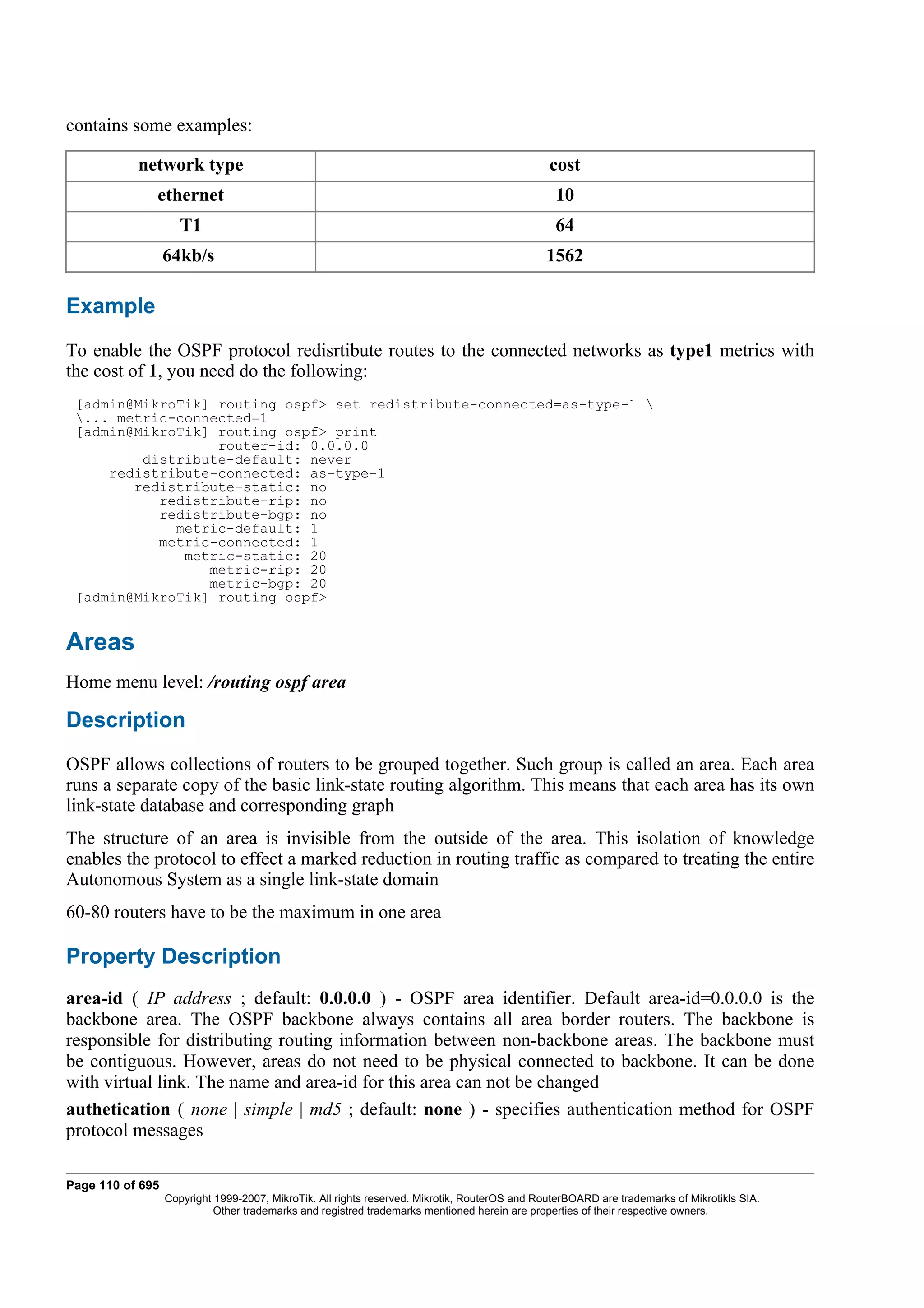 contains some examples:

           network type                                                                        cost
              ethernet                                                                          10
                     T1                                                                         64
                  64kb/s                                                                      1562

Example
To enable the OSPF protocol redisrtibute routes to the connected networks as type1 metrics with
the cost of 1, you need do the following:
 [admin@MikroTik] routing ospf> set redistribute-connected=as-type-1 
 ... metric-connected=1
 [admin@MikroTik] routing ospf> print
                  router-id: 0.0.0.0
         distribute-default: never
     redistribute-connected: as-type-1
        redistribute-static: no
           redistribute-rip: no
           redistribute-bgp: no
             metric-default: 1
           metric-connected: 1
              metric-static: 20
                 metric-rip: 20
                 metric-bgp: 20
 [admin@MikroTik] routing ospf>


Areas
Home menu level: /routing ospf area

Description
OSPF allows collections of routers to be grouped together. Such group is called an area. Each area
runs a separate copy of the basic link-state routing algorithm. This means that each area has its own
link-state database and corresponding graph
The structure of an area is invisible from the outside of the area. This isolation of knowledge
enables the protocol to effect a marked reduction in routing traffic as compared to treating the entire
Autonomous System as a single link-state domain
60-80 routers have to be the maximum in one area

Property Description
area-id ( IP address ; default: 0.0.0.0 ) - OSPF area identifier. Default area-id=0.0.0.0 is the
backbone area. The OSPF backbone always contains all area border routers. The backbone is
responsible for distributing routing information between non-backbone areas. The backbone must
be contiguous. However, areas do not need to be physical connected to backbone. It can be done
with virtual link. The name and area-id for this area can not be changed
authetication ( none | simple | md5 ; default: none ) - specifies authentication method for OSPF
protocol messages

Page 110 of 695
                  Copyright 1999-2007, MikroTik. All rights reserved. Mikrotik, RouterOS and RouterBOARD are trademarks of Mikrotikls SIA.
                            Other trademarks and registred trademarks mentioned herein are properties of their respective owners.
 
