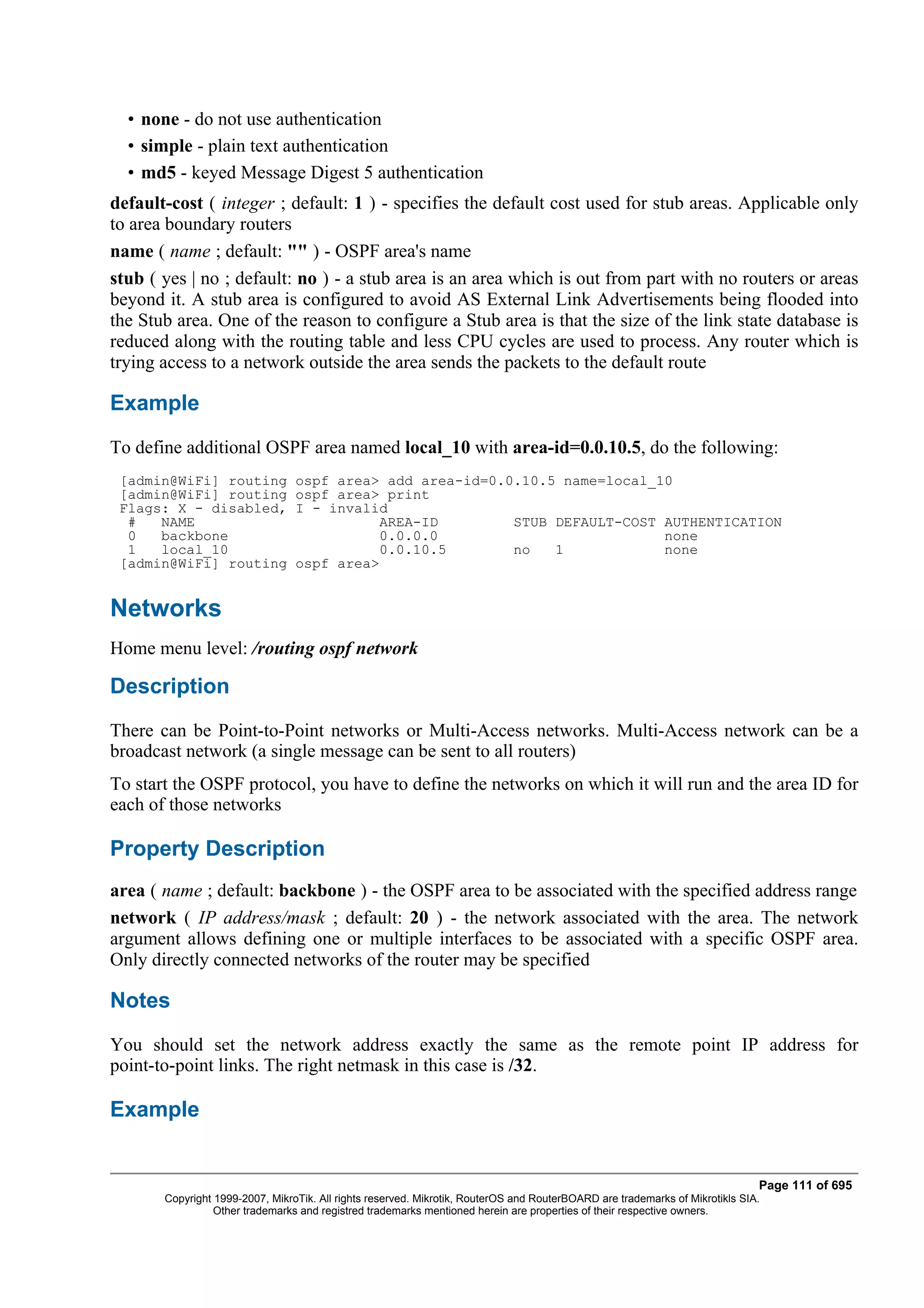 • none - do not use authentication
  • simple - plain text authentication
  • md5 - keyed Message Digest 5 authentication
default-cost ( integer ; default: 1 ) - specifies the default cost used for stub areas. Applicable only
to area boundary routers
name ( name ; default: "" ) - OSPF area's name
stub ( yes | no ; default: no ) - a stub area is an area which is out from part with no routers or areas
beyond it. A stub area is configured to avoid AS External Link Advertisements being flooded into
the Stub area. One of the reason to configure a Stub area is that the size of the link state database is
reduced along with the routing table and less CPU cycles are used to process. Any router which is
trying access to a network outside the area sends the packets to the default route

Example
To define additional OSPF area named local_10 with area-id=0.0.10.5, do the following:
 [admin@WiFi] routing            ospf area> add area-id=0.0.10.5 name=local_10
 [admin@WiFi] routing            ospf area> print
 Flags: X - disabled,            I - invalid
  #   NAME                                 AREA-ID         STUB DEFAULT-COST AUTHENTICATION
  0   backbone                             0.0.0.0                           none
  1   local_10                             0.0.10.5        no   1            none
 [admin@WiFi] routing            ospf area>


Networks
Home menu level: /routing ospf network

Description
There can be Point-to-Point networks or Multi-Access networks. Multi-Access network can be a
broadcast network (a single message can be sent to all routers)
To start the OSPF protocol, you have to define the networks on which it will run and the area ID for
each of those networks

Property Description
area ( name ; default: backbone ) - the OSPF area to be associated with the specified address range
network ( IP address/mask ; default: 20 ) - the network associated with the area. The network
argument allows defining one or multiple interfaces to be associated with a specific OSPF area.
Only directly connected networks of the router may be specified

Notes
You should set the network address exactly the same as the remote point IP address for
point-to-point links. The right netmask in this case is /32.

Example


                                                                                                                              Page 111 of 695
       Copyright 1999-2007, MikroTik. All rights reserved. Mikrotik, RouterOS and RouterBOARD are trademarks of Mikrotikls SIA.
                 Other trademarks and registred trademarks mentioned herein are properties of their respective owners.
 