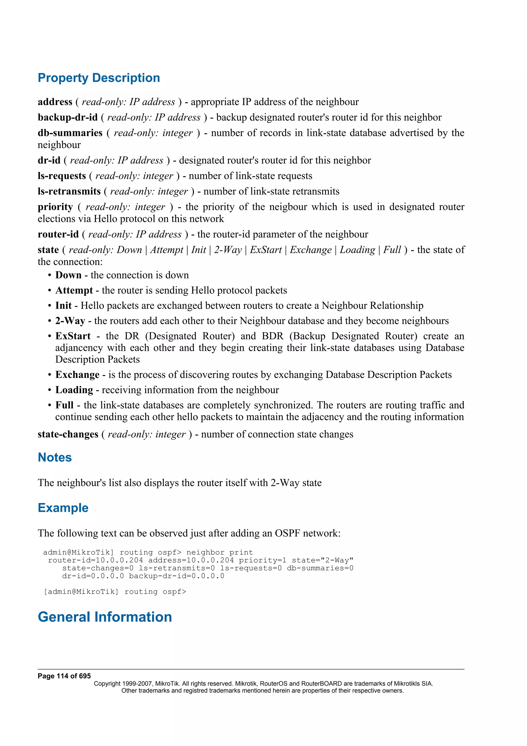Property Description
address ( read-only: IP address ) - appropriate IP address of the neighbour
backup-dr-id ( read-only: IP address ) - backup designated router's router id for this neighbor
db-summaries ( read-only: integer ) - number of records in link-state database advertised by the
neighbour
dr-id ( read-only: IP address ) - designated router's router id for this neighbor
ls-requests ( read-only: integer ) - number of link-state requests
ls-retransmits ( read-only: integer ) - number of link-state retransmits
priority ( read-only: integer ) - the priority of the neigbour which is used in designated router
elections via Hello protocol on this network
router-id ( read-only: IP address ) - the router-id parameter of the neighbour
state ( read-only: Down | Attempt | Init | 2-Way | ExStart | Exchange | Loading | Full ) - the state of
the connection:
   • Down - the connection is down
   • Attempt - the router is sending Hello protocol packets
   • Init - Hello packets are exchanged between routers to create a Neighbour Relationship
   • 2-Way - the routers add each other to their Neighbour database and they become neighbours
   • ExStart - the DR (Designated Router) and BDR (Backup Designated Router) create an
     adjancency with each other and they begin creating their link-state databases using Database
     Description Packets
   • Exchange - is the process of discovering routes by exchanging Database Description Packets
   • Loading - receiving information from the neighbour
   • Full - the link-state databases are completely synchronized. The routers are routing traffic and
     continue sending each other hello packets to maintain the adjacency and the routing information
state-changes ( read-only: integer ) - number of connection state changes

Notes
The neighbour's list also displays the router itself with 2-Way state

Example
The following text can be observed just after adding an OSPF network:
 admin@MikroTik] routing ospf> neighbor print
  router-id=10.0.0.204 address=10.0.0.204 priority=1 state="2-Way"
     state-changes=0 ls-retransmits=0 ls-requests=0 db-summaries=0
     dr-id=0.0.0.0 backup-dr-id=0.0.0.0
 [admin@MikroTik] routing ospf>


General Information



Page 114 of 695
                  Copyright 1999-2007, MikroTik. All rights reserved. Mikrotik, RouterOS and RouterBOARD are trademarks of Mikrotikls SIA.
                            Other trademarks and registred trademarks mentioned herein are properties of their respective owners.
 