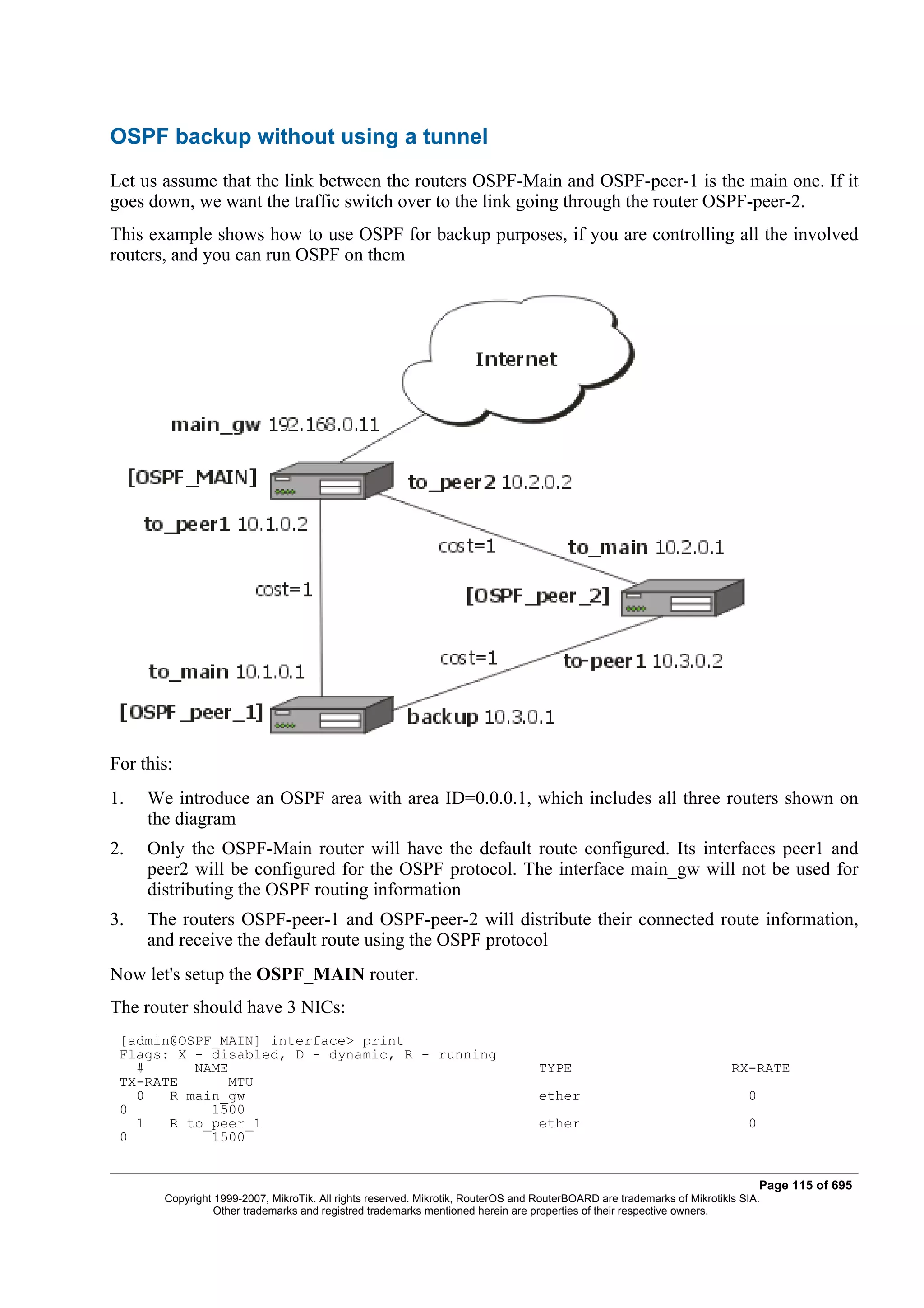 OSPF backup without using a tunnel
Let us assume that the link between the routers OSPF-Main and OSPF-peer-1 is the main one. If it
goes down, we want the traffic switch over to the link going through the router OSPF-peer-2.
This example shows how to use OSPF for backup purposes, if you are controlling all the involved
routers, and you can run OSPF on them




For this:
1.   We introduce an OSPF area with area ID=0.0.0.1, which includes all three routers shown on
     the diagram
2.   Only the OSPF-Main router will have the default route configured. Its interfaces peer1 and
     peer2 will be configured for the OSPF protocol. The interface main_gw will not be used for
     distributing the OSPF routing information
3.   The routers OSPF-peer-1 and OSPF-peer-2 will distribute their connected route information,
     and receive the default route using the OSPF protocol
Now let's setup the OSPF_MAIN router.
The router should have 3 NICs:
 [admin@OSPF_MAIN] interface> print
 Flags: X - disabled, D - dynamic, R - running
   #      NAME                                                                    TYPE                                   RX-RATE
 TX-RATE       MTU
   0   R main_gw                                                                  ether                                     0
 0          1500
   1   R to_peer_1                                                                ether                                     0
 0          1500


                                                                                                                                Page 115 of 695
       Copyright 1999-2007, MikroTik. All rights reserved. Mikrotik, RouterOS and RouterBOARD are trademarks of Mikrotikls SIA.
                 Other trademarks and registred trademarks mentioned herein are properties of their respective owners.
 