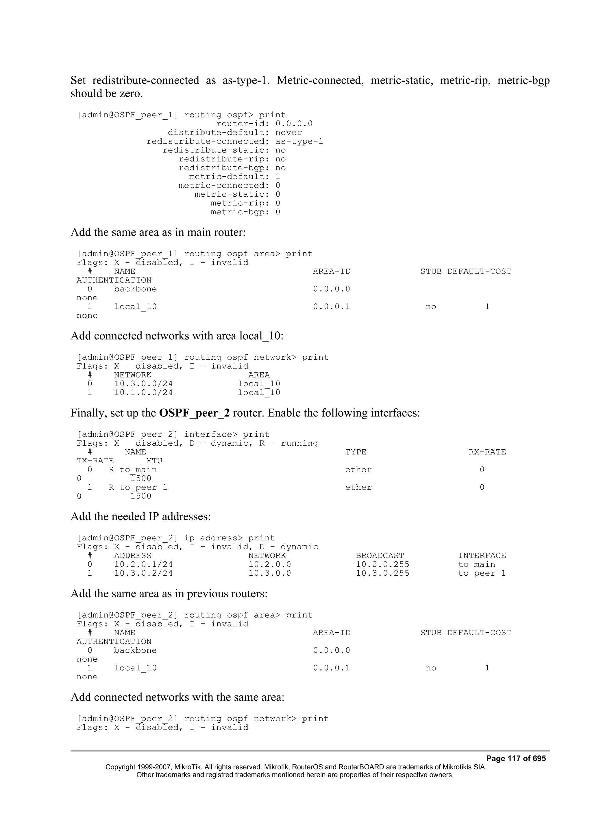 Set redistribute-connected as as-type-1. Metric-connected, metric-static, metric-rip, metric-bgp
should be zero.
 [admin@OSPF_peer_1] routing ospf> print
                           router-id: 0.0.0.0
                  distribute-default: never
              redistribute-connected: as-type-1
                 redistribute-static: no
                    redistribute-rip: no
                    redistribute-bgp: no
                      metric-default: 1
                    metric-connected: 0
                       metric-static: 0
                          metric-rip: 0
                          metric-bgp: 0

Add the same area as in main router:
 [admin@OSPF_peer_1] routing ospf area> print
 Flags: X - disabled, I - invalid
   #    NAME                                  AREA-ID                                                     STUB DEFAULT-COST
 AUTHENTICATION
   0    backbone                              0.0.0.0
 none
   1    local_10                              0.0.0.1                                                      no                 1
 none

Add connected networks with area local_10:
 [admin@OSPF_peer_1] routing ospf network> print
 Flags: X - disabled, I - invalid
   #    NETWORK                  AREA
   0    10.3.0.0/24            local_10
   1    10.1.0.0/24            local_10

Finally, set up the OSPF_peer_2 router. Enable the following interfaces:
 [admin@OSPF_peer_2] interface> print
 Flags: X - disabled, D - dynamic, R - running
   #      NAME                                                                    TYPE                                   RX-RATE
 TX-RATE       MTU
   0   R to_main                                                                  ether                                     0
 0         1500
   1   R to_peer_1                                                                ether                                     0
 0         1500

Add the needed IP addresses:
 [admin@OSPF_peer_2] ip address> print
 Flags: X - disabled, I - invalid, D - dynamic
   #    ADDRESS                  NETWORK                                             BROADCAST                       INTERFACE
   0    10.2.0.1/24              10.2.0.0                                            10.2.0.255                      to_main
   1    10.3.0.2/24              10.3.0.0                                            10.3.0.255                      to_peer_1

Add the same area as in previous routers:
 [admin@OSPF_peer_2] routing ospf area> print
 Flags: X - disabled, I - invalid
   #    NAME                                  AREA-ID                                                     STUB DEFAULT-COST
 AUTHENTICATION
   0    backbone                              0.0.0.0
 none
   1    local_10                              0.0.0.1                                                      no                 1
 none

Add connected networks with the same area:
 [admin@OSPF_peer_2] routing ospf network> print
 Flags: X - disabled, I - invalid


                                                                                                                                Page 117 of 695
       Copyright 1999-2007, MikroTik. All rights reserved. Mikrotik, RouterOS and RouterBOARD are trademarks of Mikrotikls SIA.
                 Other trademarks and registred trademarks mentioned herein are properties of their respective owners.
 