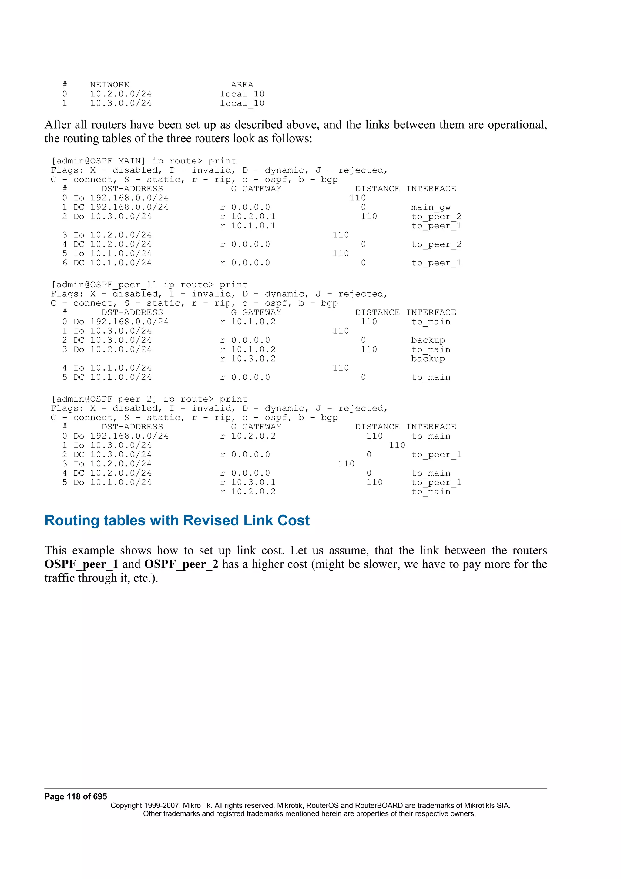 #     NETWORK                                   AREA
    0     10.2.0.0/24                             local_10
    1     10.3.0.0/24                             local_10

After all routers have been set up as described above, and the links between them are operational,
the routing tables of the three routers look as follows:
 [admin@OSPF_MAIN] ip route> print
 Flags: X - disabled, I - invalid, D - dynamic, J - rejected,
 C - connect, S - static, r - rip, o - ospf, b - bgp
   #      DST-ADDRESS            G GATEWAY              DISTANCE INTERFACE
   0 Io 192.168.0.0/24                                 110
   1 DC 192.168.0.0/24         r 0.0.0.0                 0        main_gw
   2 Do 10.3.0.0/24            r 10.2.0.1                110      to_peer_2
                               r 10.1.0.1                         to_peer_1
   3 Io 10.2.0.0/24                                110
   4 DC 10.2.0.0/24            r 0.0.0.0                 0        to_peer_2
   5 Io 10.1.0.0/24                                110
   6 DC 10.1.0.0/24            r 0.0.0.0                 0        to_peer_1

 [admin@OSPF_peer_1] ip route> print
 Flags: X - disabled, I - invalid, D - dynamic, J - rejected,
 C - connect, S - static, r - rip, o - ospf, b - bgp
   #      DST-ADDRESS            G GATEWAY             DISTANCE INTERFACE
   0 Do 192.168.0.0/24         r 10.1.0.2               110      to_main
   1 Io 10.3.0.0/24                                110
   2 DC 10.3.0.0/24            r 0.0.0.0                0        backup
   3 Do 10.2.0.0/24            r 10.1.0.2               110      to_main
                               r 10.3.0.2                        backup
   4 Io 10.1.0.0/24                                110
   5 DC 10.1.0.0/24            r 0.0.0.0                0        to_main

 [admin@OSPF_peer_2] ip route> print
 Flags: X - disabled, I - invalid, D - dynamic, J - rejected,
 C - connect, S - static, r - rip, o - ospf, b - bgp
   #      DST-ADDRESS            G GATEWAY               DISTANCE INTERFACE
   0 Do 192.168.0.0/24         r 10.2.0.2                  110     to_main
   1 Io 10.3.0.0/24                                            110
   2 DC 10.3.0.0/24            r 0.0.0.0                   0       to_peer_1
   3 Io 10.2.0.0/24                                  110
   4 DC 10.2.0.0/24            r 0.0.0.0                   0       to_main
   5 Do 10.1.0.0/24            r 10.3.0.1                  110     to_peer_1
                               r 10.2.0.2                          to_main


Routing tables with Revised Link Cost
This example shows how to set up link cost. Let us assume, that the link between the routers
OSPF_peer_1 and OSPF_peer_2 has a higher cost (might be slower, we have to pay more for the
traffic through it, etc.).




Page 118 of 695
                  Copyright 1999-2007, MikroTik. All rights reserved. Mikrotik, RouterOS and RouterBOARD are trademarks of Mikrotikls SIA.
                            Other trademarks and registred trademarks mentioned herein are properties of their respective owners.
 