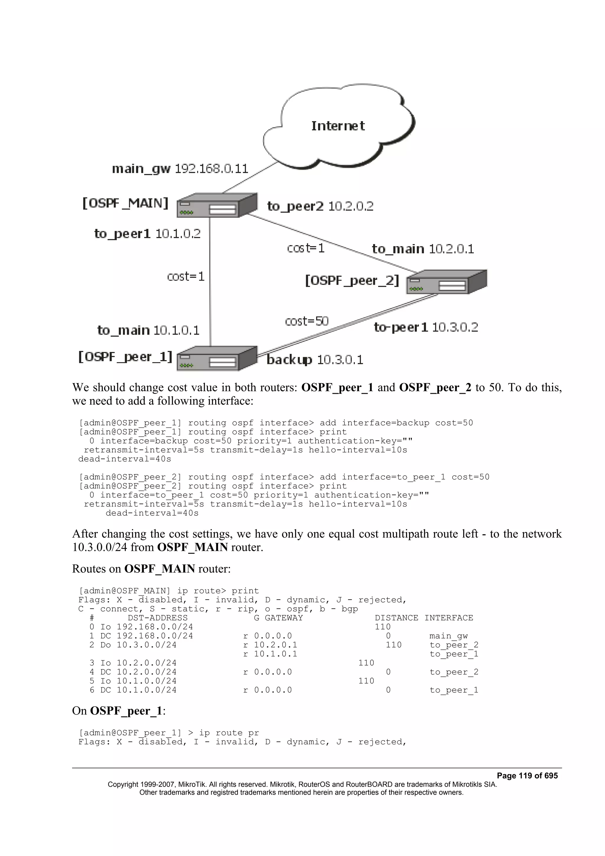 We should change cost value in both routers: OSPF_peer_1 and OSPF_peer_2 to 50. To do this,
we need to add a following interface:
 [admin@OSPF_peer_1] routing ospf interface> add interface=backup cost=50
 [admin@OSPF_peer_1] routing ospf interface> print
   0 interface=backup cost=50 priority=1 authentication-key=""
  retransmit-interval=5s transmit-delay=1s hello-interval=10s
 dead-interval=40s
 [admin@OSPF_peer_2] routing ospf interface> add interface=to_peer_1 cost=50
 [admin@OSPF_peer_2] routing ospf interface> print
   0 interface=to_peer_1 cost=50 priority=1 authentication-key=""
  retransmit-interval=5s transmit-delay=1s hello-interval=10s
      dead-interval=40s

After changing the cost settings, we have only one equal cost multipath route left - to the network
10.3.0.0/24 from OSPF_MAIN router.
Routes on OSPF_MAIN router:
 [admin@OSPF_MAIN] ip route> print
 Flags: X - disabled, I - invalid, D - dynamic, J - rejected,
 C - connect, S - static, r - rip, o - ospf, b - bgp
   #      DST-ADDRESS            G GATEWAY              DISTANCE INTERFACE
   0 Io 192.168.0.0/24                                   110
   1 DC 192.168.0.0/24         r 0.0.0.0                   0      main_gw
   2 Do 10.3.0.0/24            r 10.2.0.1                  110    to_peer_2
                               r 10.1.0.1                         to_peer_1
   3 Io 10.2.0.0/24                                  110
   4 DC 10.2.0.0/24            r 0.0.0.0                   0      to_peer_2
   5 Io 10.1.0.0/24                                  110
   6 DC 10.1.0.0/24            r 0.0.0.0                   0      to_peer_1

On OSPF_peer_1:
 [admin@OSPF_peer_1] > ip route pr
 Flags: X - disabled, I - invalid, D - dynamic, J - rejected,


                                                                                                                              Page 119 of 695
       Copyright 1999-2007, MikroTik. All rights reserved. Mikrotik, RouterOS and RouterBOARD are trademarks of Mikrotikls SIA.
                 Other trademarks and registred trademarks mentioned herein are properties of their respective owners.
 