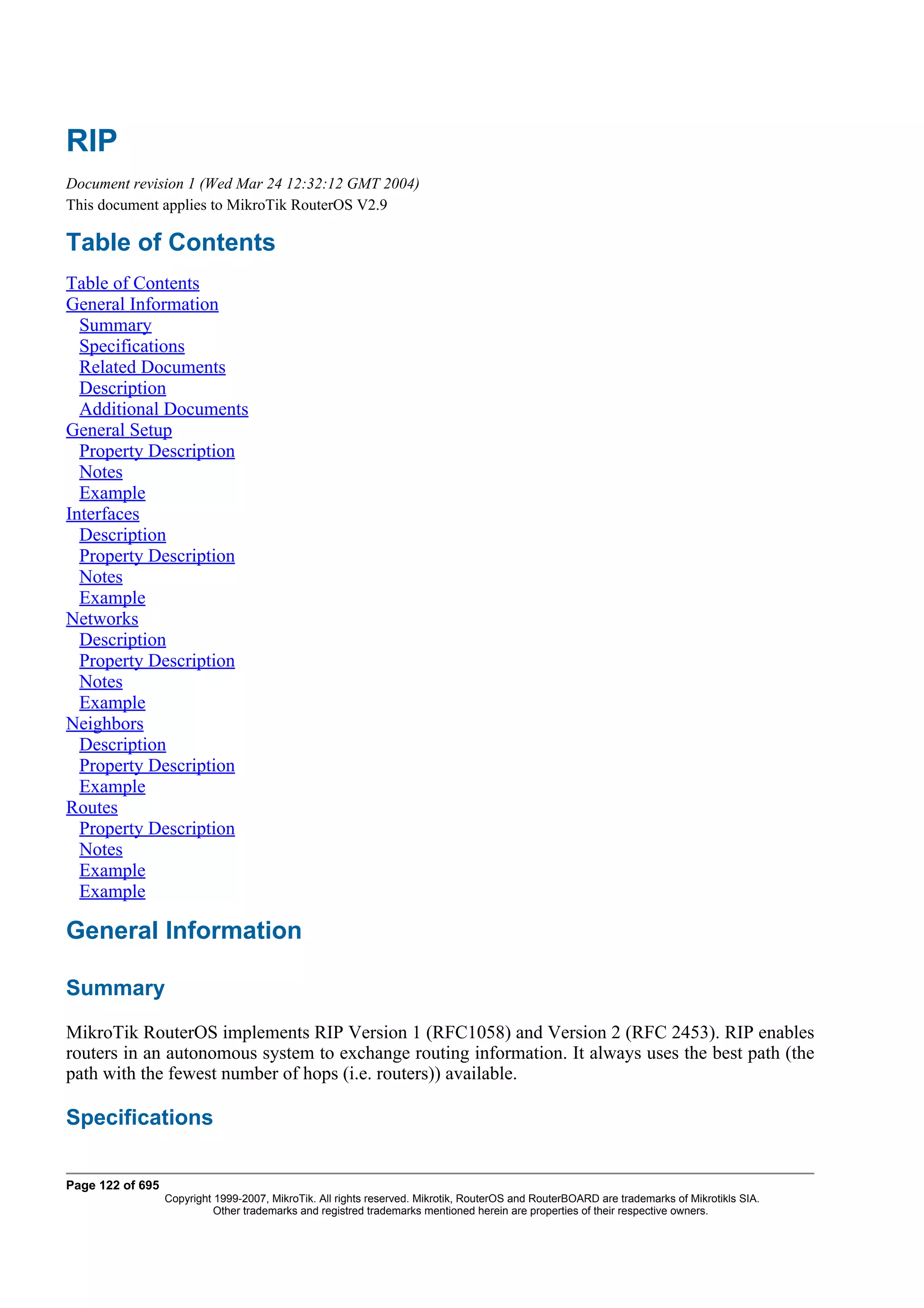 RIP
Document revision 1 (Wed Mar 24 12:32:12 GMT 2004)
This document applies to MikroTik RouterOS V2.9

Table of Contents
Table of Contents
General Information
  Summary
  Specifications
  Related Documents
  Description
  Additional Documents
General Setup
  Property Description
  Notes
  Example
Interfaces
  Description
  Property Description
  Notes
  Example
Networks
  Description
  Property Description
  Notes
  Example
Neighbors
  Description
  Property Description
  Example
Routes
  Property Description
  Notes
  Example
  Example

General Information

Summary
MikroTik RouterOS implements RIP Version 1 (RFC1058) and Version 2 (RFC 2453). RIP enables
routers in an autonomous system to exchange routing information. It always uses the best path (the
path with the fewest number of hops (i.e. routers)) available.

Specifications

Page 122 of 695
                  Copyright 1999-2007, MikroTik. All rights reserved. Mikrotik, RouterOS and RouterBOARD are trademarks of Mikrotikls SIA.
                            Other trademarks and registred trademarks mentioned herein are properties of their respective owners.
 