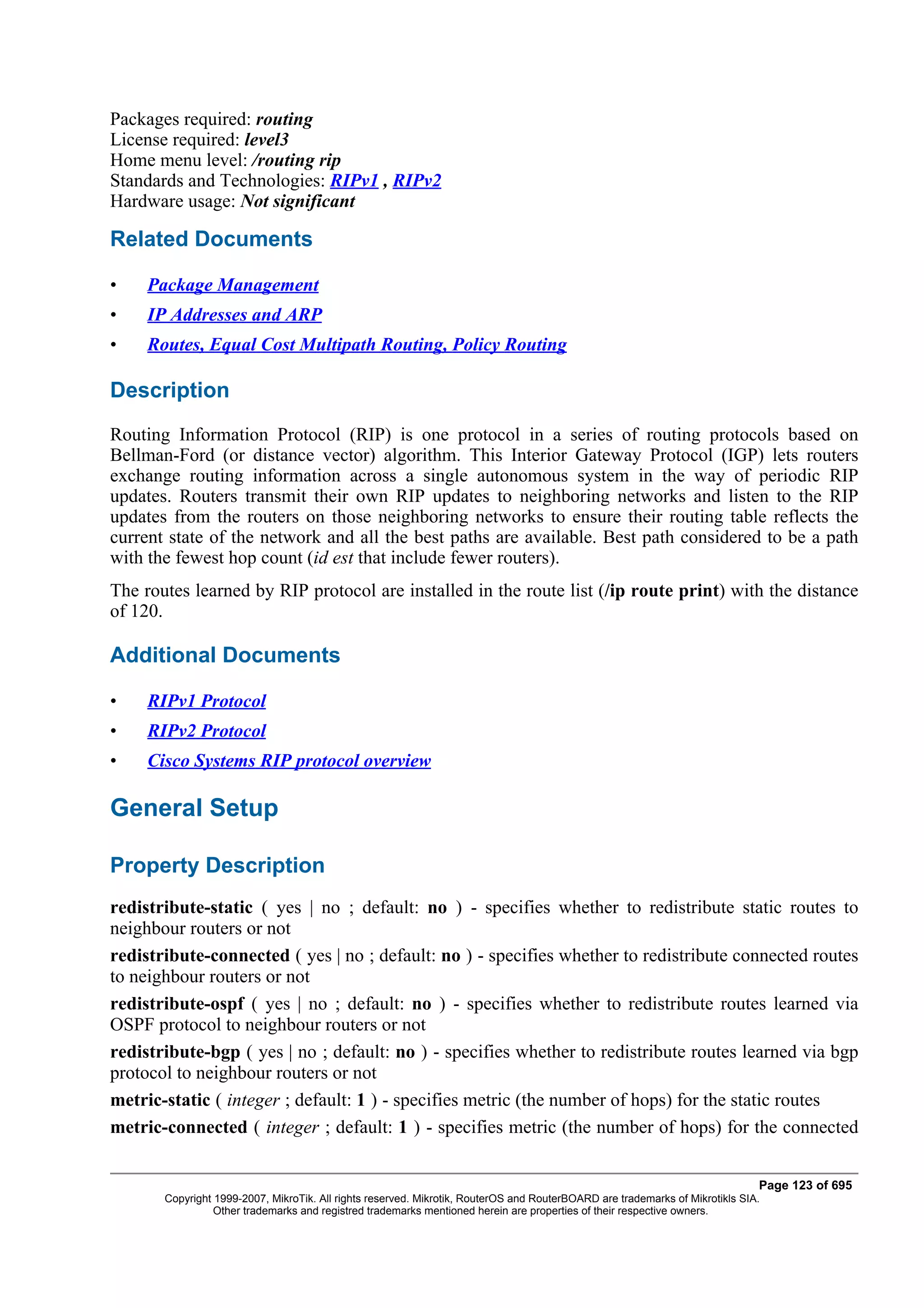 Packages required: routing
License required: level3
Home menu level: /routing rip
Standards and Technologies: RIPv1 , RIPv2
Hardware usage: Not significant

Related Documents

•    Package Management
•    IP Addresses and ARP
•    Routes, Equal Cost Multipath Routing, Policy Routing

Description
Routing Information Protocol (RIP) is one protocol in a series of routing protocols based on
Bellman-Ford (or distance vector) algorithm. This Interior Gateway Protocol (IGP) lets routers
exchange routing information across a single autonomous system in the way of periodic RIP
updates. Routers transmit their own RIP updates to neighboring networks and listen to the RIP
updates from the routers on those neighboring networks to ensure their routing table reflects the
current state of the network and all the best paths are available. Best path considered to be a path
with the fewest hop count (id est that include fewer routers).
The routes learned by RIP protocol are installed in the route list (/ip route print) with the distance
of 120.

Additional Documents

•    RIPv1 Protocol
•    RIPv2 Protocol
•    Cisco Systems RIP protocol overview

General Setup

Property Description
redistribute-static ( yes | no ; default: no ) - specifies whether to redistribute static routes to
neighbour routers or not
redistribute-connected ( yes | no ; default: no ) - specifies whether to redistribute connected routes
to neighbour routers or not
redistribute-ospf ( yes | no ; default: no ) - specifies whether to redistribute routes learned via
OSPF protocol to neighbour routers or not
redistribute-bgp ( yes | no ; default: no ) - specifies whether to redistribute routes learned via bgp
protocol to neighbour routers or not
metric-static ( integer ; default: 1 ) - specifies metric (the number of hops) for the static routes
metric-connected ( integer ; default: 1 ) - specifies metric (the number of hops) for the connected


                                                                                                                              Page 123 of 695
       Copyright 1999-2007, MikroTik. All rights reserved. Mikrotik, RouterOS and RouterBOARD are trademarks of Mikrotikls SIA.
                 Other trademarks and registred trademarks mentioned herein are properties of their respective owners.
 