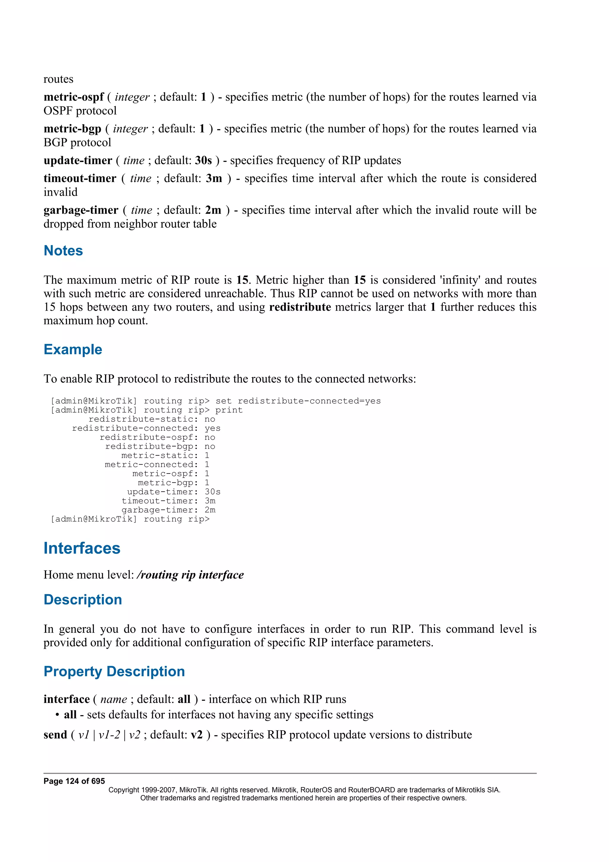 routes
metric-ospf ( integer ; default: 1 ) - specifies metric (the number of hops) for the routes learned via
OSPF protocol
metric-bgp ( integer ; default: 1 ) - specifies metric (the number of hops) for the routes learned via
BGP protocol
update-timer ( time ; default: 30s ) - specifies frequency of RIP updates
timeout-timer ( time ; default: 3m ) - specifies time interval after which the route is considered
invalid
garbage-timer ( time ; default: 2m ) - specifies time interval after which the invalid route will be
dropped from neighbor router table

Notes
The maximum metric of RIP route is 15. Metric higher than 15 is considered 'infinity' and routes
with such metric are considered unreachable. Thus RIP cannot be used on networks with more than
15 hops between any two routers, and using redistribute metrics larger that 1 further reduces this
maximum hop count.

Example
To enable RIP protocol to redistribute the routes to the connected networks:
 [admin@MikroTik] routing rip> set redistribute-connected=yes
 [admin@MikroTik] routing rip> print
        redistribute-static: no
     redistribute-connected: yes
          redistribute-ospf: no
           redistribute-bgp: no
              metric-static: 1
           metric-connected: 1
                metric-ospf: 1
                 metric-bgp: 1
               update-timer: 30s
              timeout-timer: 3m
              garbage-timer: 2m
 [admin@MikroTik] routing rip>


Interfaces
Home menu level: /routing rip interface

Description
In general you do not have to configure interfaces in order to run RIP. This command level is
provided only for additional configuration of specific RIP interface parameters.

Property Description
interface ( name ; default: all ) - interface on which RIP runs
  • all - sets defaults for interfaces not having any specific settings
send ( v1 | v1-2 | v2 ; default: v2 ) - specifies RIP protocol update versions to distribute


Page 124 of 695
                  Copyright 1999-2007, MikroTik. All rights reserved. Mikrotik, RouterOS and RouterBOARD are trademarks of Mikrotikls SIA.
                            Other trademarks and registred trademarks mentioned herein are properties of their respective owners.
 