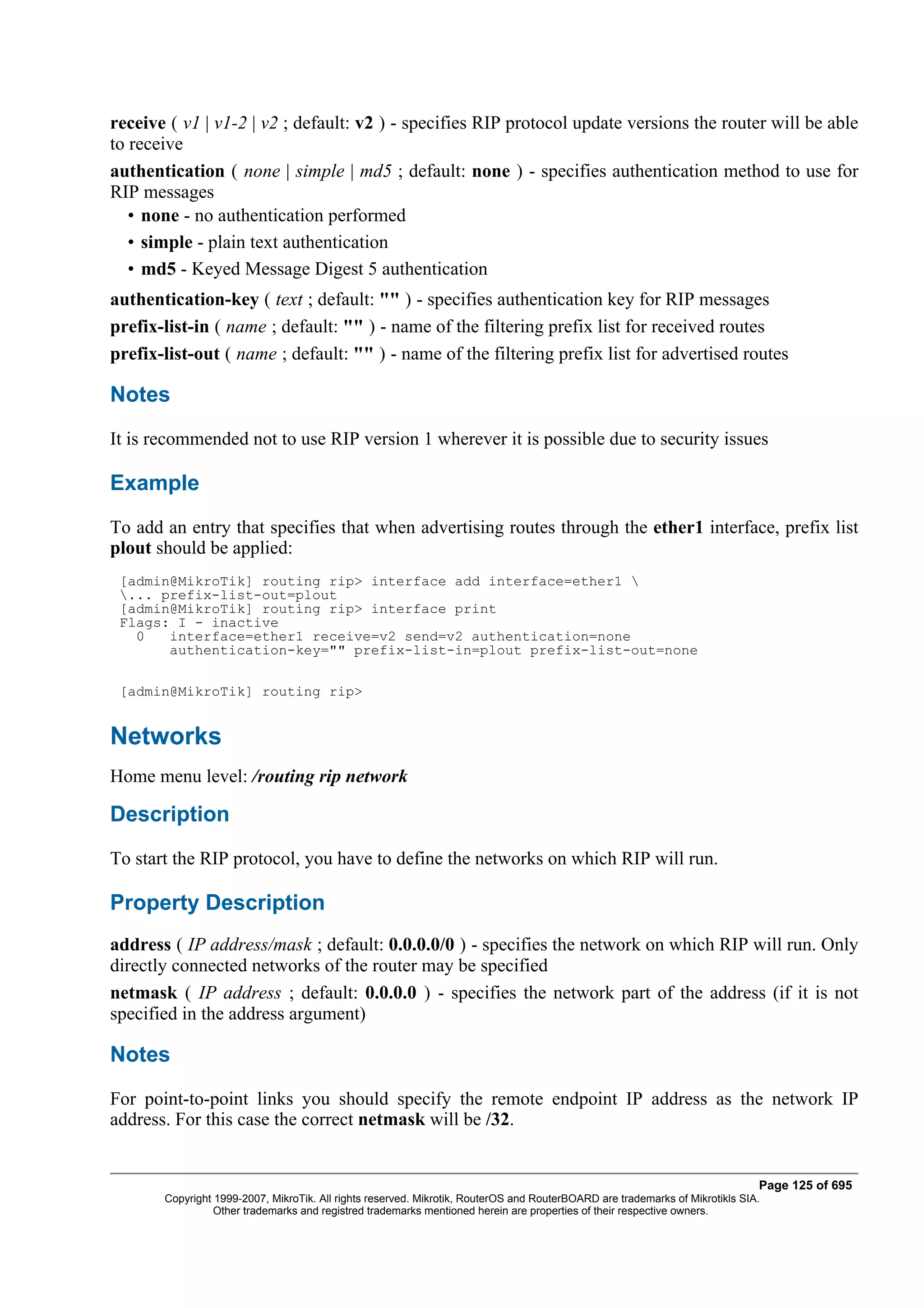 receive ( v1 | v1-2 | v2 ; default: v2 ) - specifies RIP protocol update versions the router will be able
to receive
authentication ( none | simple | md5 ; default: none ) - specifies authentication method to use for
RIP messages
   • none - no authentication performed
   • simple - plain text authentication
   • md5 - Keyed Message Digest 5 authentication
authentication-key ( text ; default: "" ) - specifies authentication key for RIP messages
prefix-list-in ( name ; default: "" ) - name of the filtering prefix list for received routes
prefix-list-out ( name ; default: "" ) - name of the filtering prefix list for advertised routes

Notes
It is recommended not to use RIP version 1 wherever it is possible due to security issues

Example
To add an entry that specifies that when advertising routes through the ether1 interface, prefix list
plout should be applied:
 [admin@MikroTik] routing rip> interface add interface=ether1 
 ... prefix-list-out=plout
 [admin@MikroTik] routing rip> interface print
 Flags: I - inactive
   0   interface=ether1 receive=v2 send=v2 authentication=none
       authentication-key="" prefix-list-in=plout prefix-list-out=none

 [admin@MikroTik] routing rip>


Networks
Home menu level: /routing rip network

Description
To start the RIP protocol, you have to define the networks on which RIP will run.

Property Description
address ( IP address/mask ; default: 0.0.0.0/0 ) - specifies the network on which RIP will run. Only
directly connected networks of the router may be specified
netmask ( IP address ; default: 0.0.0.0 ) - specifies the network part of the address (if it is not
specified in the address argument)

Notes
For point-to-point links you should specify the remote endpoint IP address as the network IP
address. For this case the correct netmask will be /32.


                                                                                                                              Page 125 of 695
       Copyright 1999-2007, MikroTik. All rights reserved. Mikrotik, RouterOS and RouterBOARD are trademarks of Mikrotikls SIA.
                 Other trademarks and registred trademarks mentioned herein are properties of their respective owners.
 