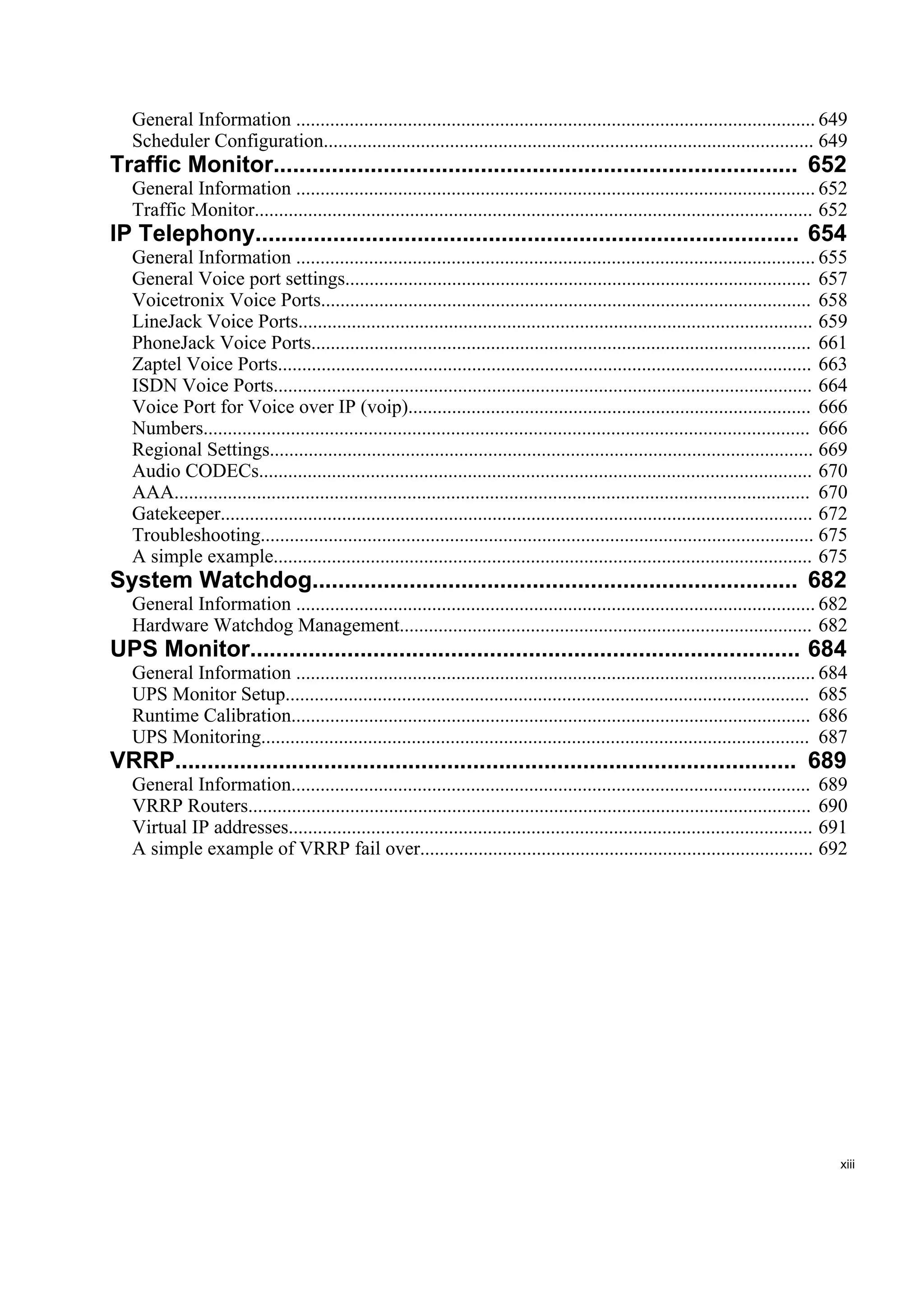 General Information ........................................................................................................... 649
   Scheduler Configuration..................................................................................................... 649
Traffic Monitor................................................................................. 652
   General Information ........................................................................................................... 652
   Traffic Monitor................................................................................................................... 652
IP Telephony.................................................................................... 654
   General Information ........................................................................................................... 655
   General Voice port settings................................................................................................ 657
   Voicetronix Voice Ports..................................................................................................... 658
   LineJack Voice Ports.......................................................................................................... 659
   PhoneJack Voice Ports....................................................................................................... 661
   Zaptel Voice Ports.............................................................................................................. 663
   ISDN Voice Ports............................................................................................................... 664
   Voice Port for Voice over IP (voip)................................................................................... 666
   Numbers............................................................................................................................. 666
   Regional Settings................................................................................................................ 669
   Audio CODECs.................................................................................................................. 670
   AAA................................................................................................................................... 670
   Gatekeeper.......................................................................................................................... 672
   Troubleshooting.................................................................................................................. 675
   A simple example............................................................................................................... 675
System Watchdog........................................................................... 682
   General Information ........................................................................................................... 682
   Hardware Watchdog Management..................................................................................... 682
UPS Monitor..................................................................................... 684
   General Information ........................................................................................................... 684
   UPS Monitor Setup............................................................................................................ 685
   Runtime Calibration........................................................................................................... 686
   UPS Monitoring................................................................................................................. 687
VRRP................................................................................................ 689
   General Information........................................................................................................... 689
   VRRP Routers.................................................................................................................... 690
   Virtual IP addresses............................................................................................................ 691
   A simple example of VRRP fail over................................................................................. 692




                                                                                                                                           xiii
 