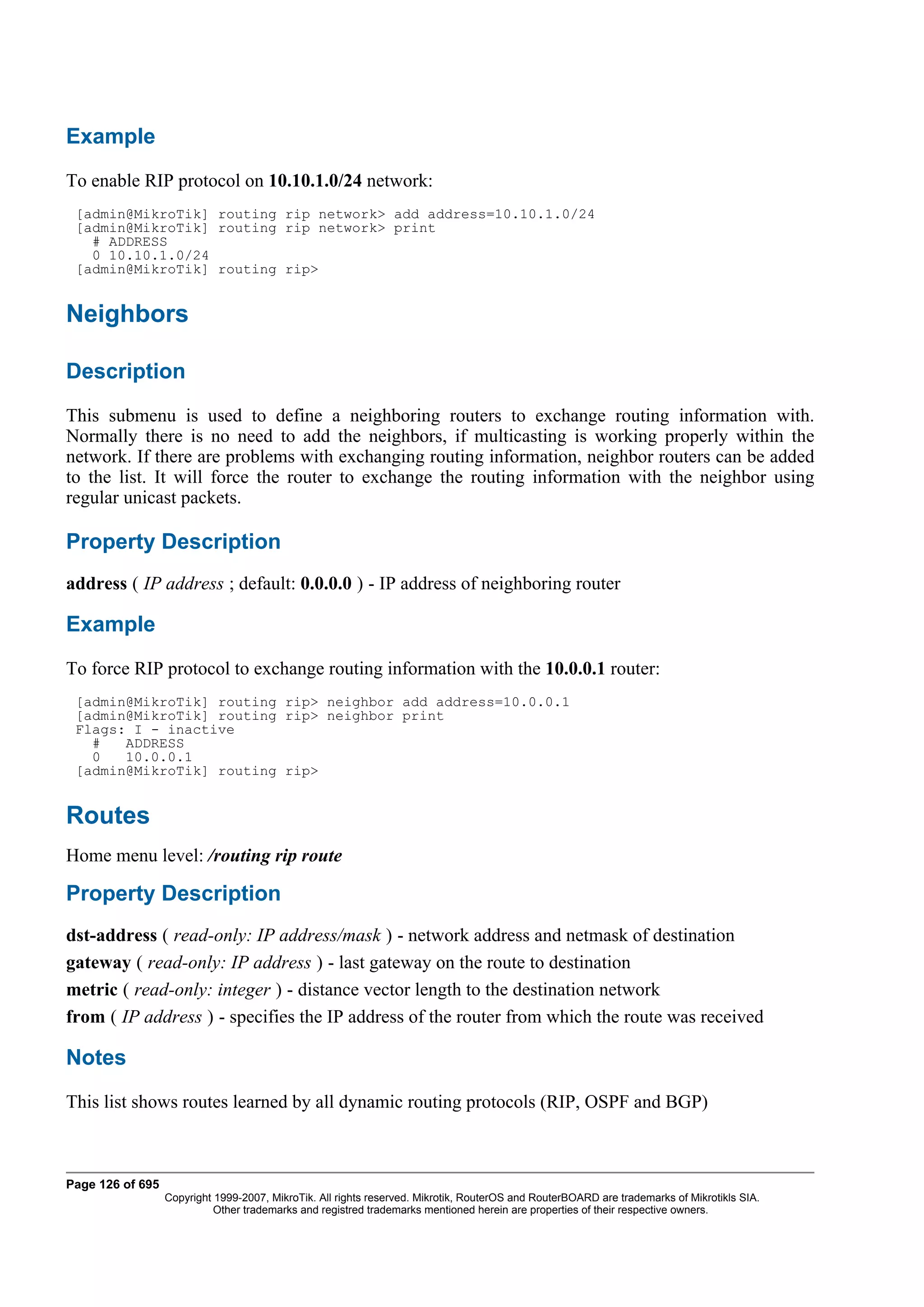 Example
To enable RIP protocol on 10.10.1.0/24 network:
 [admin@MikroTik] routing rip network> add address=10.10.1.0/24
 [admin@MikroTik] routing rip network> print
   # ADDRESS
   0 10.10.1.0/24
 [admin@MikroTik] routing rip>


Neighbors

Description
This submenu is used to define a neighboring routers to exchange routing information with.
Normally there is no need to add the neighbors, if multicasting is working properly within the
network. If there are problems with exchanging routing information, neighbor routers can be added
to the list. It will force the router to exchange the routing information with the neighbor using
regular unicast packets.

Property Description
address ( IP address ; default: 0.0.0.0 ) - IP address of neighboring router

Example
To force RIP protocol to exchange routing information with the 10.0.0.1 router:
 [admin@MikroTik] routing rip> neighbor add address=10.0.0.1
 [admin@MikroTik] routing rip> neighbor print
 Flags: I - inactive
   #   ADDRESS
   0   10.0.0.1
 [admin@MikroTik] routing rip>


Routes
Home menu level: /routing rip route

Property Description
dst-address ( read-only: IP address/mask ) - network address and netmask of destination
gateway ( read-only: IP address ) - last gateway on the route to destination
metric ( read-only: integer ) - distance vector length to the destination network
from ( IP address ) - specifies the IP address of the router from which the route was received

Notes
This list shows routes learned by all dynamic routing protocols (RIP, OSPF and BGP)



Page 126 of 695
                  Copyright 1999-2007, MikroTik. All rights reserved. Mikrotik, RouterOS and RouterBOARD are trademarks of Mikrotikls SIA.
                            Other trademarks and registred trademarks mentioned herein are properties of their respective owners.
 
