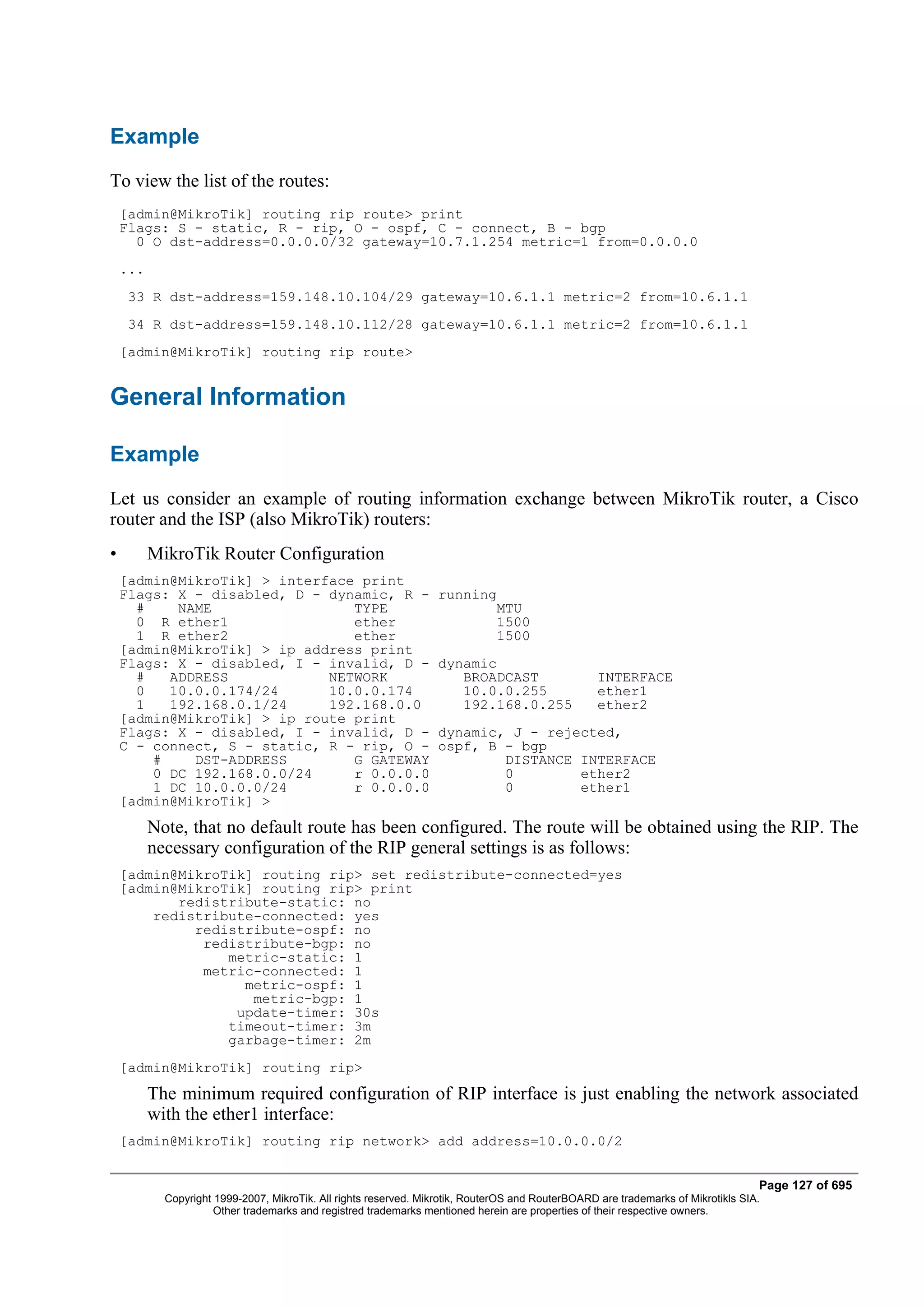 Example
To view the list of the routes:
    [admin@MikroTik] routing rip route> print
    Flags: S - static, R - rip, O - ospf, C - connect, B - bgp
      0 O dst-address=0.0.0.0/32 gateway=10.7.1.254 metric=1 from=0.0.0.0
    ...
     33 R dst-address=159.148.10.104/29 gateway=10.6.1.1 metric=2 from=10.6.1.1
     34 R dst-address=159.148.10.112/28 gateway=10.6.1.1 metric=2 from=10.6.1.1
    [admin@MikroTik] routing rip route>


General Information

Example
Let us consider an example of routing information exchange between MikroTik router, a Cisco
router and the ISP (also MikroTik) routers:
•         MikroTik Router Configuration
    [admin@MikroTik] > interface print
    Flags: X - disabled, D - dynamic, R -                          running
      #    NAME                 TYPE                                          MTU
      0 R ether1                ether                                         1500
      1 R ether2                ether                                         1500
    [admin@MikroTik] > ip address print
    Flags: X - disabled, I - invalid, D -                          dynamic
      #   ADDRESS            NETWORK                                  BROADCAST                    INTERFACE
      0   10.0.0.174/24      10.0.0.174                               10.0.0.255                   ether1
      1   192.168.0.1/24     192.168.0.0                              192.168.0.255                ether2
    [admin@MikroTik] > ip route print
    Flags: X - disabled, I - invalid, D -                          dynamic, J - rejected,
    C - connect, S - static, R - rip, O -                          ospf, B - bgp
        #    DST-ADDRESS        G GATEWAY                                  DISTANCE INTERFACE
        0 DC 192.168.0.0/24     r 0.0.0.0                                  0        ether2
        1 DC 10.0.0.0/24        r 0.0.0.0                                  0        ether1
    [admin@MikroTik] >
          Note, that no default route has been configured. The route will be obtained using the RIP. The
          necessary configuration of the RIP general settings is as follows:
    [admin@MikroTik] routing rip> set redistribute-connected=yes
    [admin@MikroTik] routing rip> print
           redistribute-static: no
        redistribute-connected: yes
             redistribute-ospf: no
              redistribute-bgp: no
                 metric-static: 1
              metric-connected: 1
                   metric-ospf: 1
                    metric-bgp: 1
                  update-timer: 30s
                 timeout-timer: 3m
                 garbage-timer: 2m
    [admin@MikroTik] routing rip>
          The minimum required configuration of RIP interface is just enabling the network associated
          with the ether1 interface:
    [admin@MikroTik] routing rip network> add address=10.0.0.0/2


                                                                                                                                   Page 127 of 695
            Copyright 1999-2007, MikroTik. All rights reserved. Mikrotik, RouterOS and RouterBOARD are trademarks of Mikrotikls SIA.
                      Other trademarks and registred trademarks mentioned herein are properties of their respective owners.
 