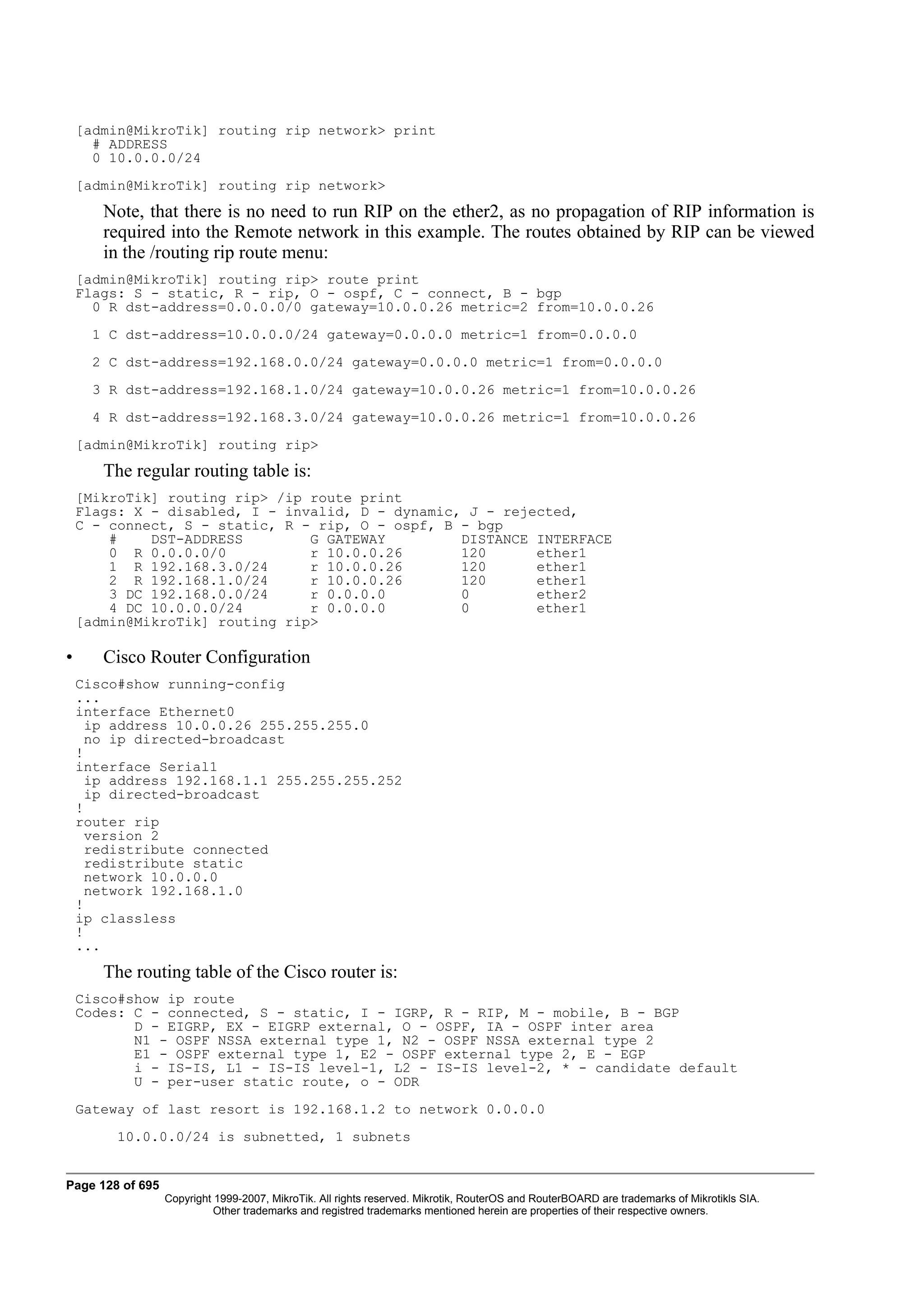 [admin@MikroTik] routing rip network> print
      # ADDRESS
      0 10.0.0.0/24
    [admin@MikroTik] routing rip network>
       Note, that there is no need to run RIP on the ether2, as no propagation of RIP information is
       required into the Remote network in this example. The routes obtained by RIP can be viewed
       in the /routing rip route menu:
    [admin@MikroTik] routing rip> route print
    Flags: S - static, R - rip, O - ospf, C - connect, B - bgp
      0 R dst-address=0.0.0.0/0 gateway=10.0.0.26 metric=2 from=10.0.0.26
      1 C dst-address=10.0.0.0/24 gateway=0.0.0.0 metric=1 from=0.0.0.0
      2 C dst-address=192.168.0.0/24 gateway=0.0.0.0 metric=1 from=0.0.0.0
      3 R dst-address=192.168.1.0/24 gateway=10.0.0.26 metric=1 from=10.0.0.26
      4 R dst-address=192.168.3.0/24 gateway=10.0.0.26 metric=1 from=10.0.0.26
    [admin@MikroTik] routing rip>
       The regular routing table is:
    [MikroTik] routing rip> /ip route print
    Flags: X - disabled, I - invalid, D - dynamic, J - rejected,
    C - connect, S - static, R - rip, O - ospf, B - bgp
        #    DST-ADDRESS        G GATEWAY         DISTANCE INTERFACE
        0 R 0.0.0.0/0           r 10.0.0.26       120      ether1
        1 R 192.168.3.0/24      r 10.0.0.26       120      ether1
        2 R 192.168.1.0/24      r 10.0.0.26       120      ether1
        3 DC 192.168.0.0/24     r 0.0.0.0         0        ether2
        4 DC 10.0.0.0/24        r 0.0.0.0         0        ether1
    [admin@MikroTik] routing rip>

•      Cisco Router Configuration
    Cisco#show running-config
    ...
    interface Ethernet0
      ip address 10.0.0.26 255.255.255.0
      no ip directed-broadcast
    !
    interface Serial1
      ip address 192.168.1.1 255.255.255.252
      ip directed-broadcast
    !
    router rip
      version 2
      redistribute connected
      redistribute static
      network 10.0.0.0
      network 192.168.1.0
    !
    ip classless
    !
    ...
       The routing table of the Cisco router is:
    Cisco#show ip route
    Codes: C - connected, S - static, I - IGRP, R - RIP, M - mobile, B - BGP
           D - EIGRP, EX - EIGRP external, O - OSPF, IA - OSPF inter area
           N1 - OSPF NSSA external type 1, N2 - OSPF NSSA external type 2
           E1 - OSPF external type 1, E2 - OSPF external type 2, E - EGP
           i - IS-IS, L1 - IS-IS level-1, L2 - IS-IS level-2, * - candidate default
           U - per-user static route, o - ODR
    Gateway of last resort is 192.168.1.2 to network 0.0.0.0
         10.0.0.0/24 is subnetted, 1 subnets


Page 128 of 695
                  Copyright 1999-2007, MikroTik. All rights reserved. Mikrotik, RouterOS and RouterBOARD are trademarks of Mikrotikls SIA.
                            Other trademarks and registred trademarks mentioned herein are properties of their respective owners.
 