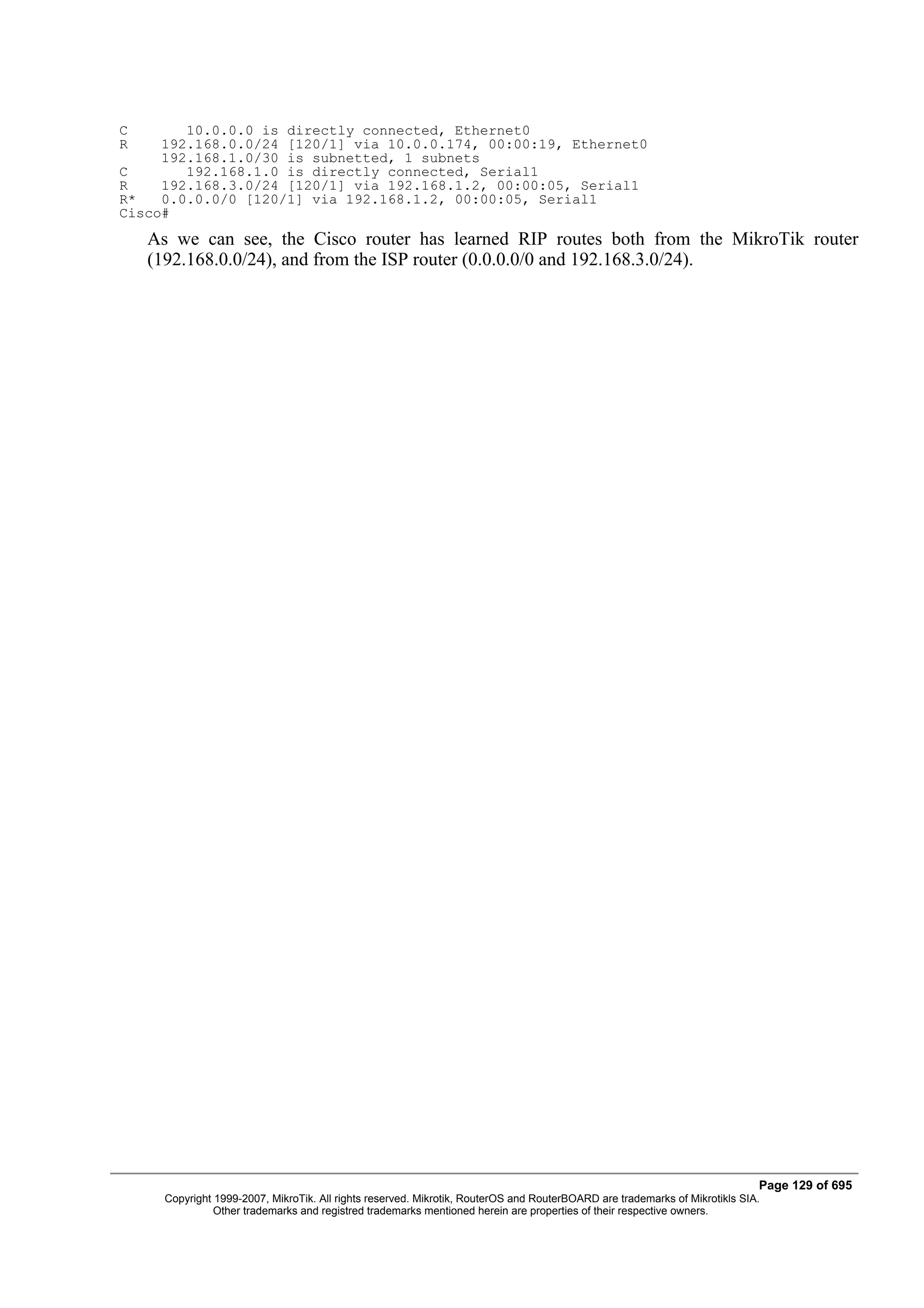 C       10.0.0.0 is directly connected, Ethernet0
R    192.168.0.0/24 [120/1] via 10.0.0.174, 00:00:19, Ethernet0
     192.168.1.0/30 is subnetted, 1 subnets
C       192.168.1.0 is directly connected, Serial1
R    192.168.3.0/24 [120/1] via 192.168.1.2, 00:00:05, Serial1
R*   0.0.0.0/0 [120/1] via 192.168.1.2, 00:00:05, Serial1
Cisco#
    As we can see, the Cisco router has learned RIP routes both from the MikroTik router
    (192.168.0.0/24), and from the ISP router (0.0.0.0/0 and 192.168.3.0/24).




                                                                                                                             Page 129 of 695
      Copyright 1999-2007, MikroTik. All rights reserved. Mikrotik, RouterOS and RouterBOARD are trademarks of Mikrotikls SIA.
                Other trademarks and registred trademarks mentioned herein are properties of their respective owners.
 