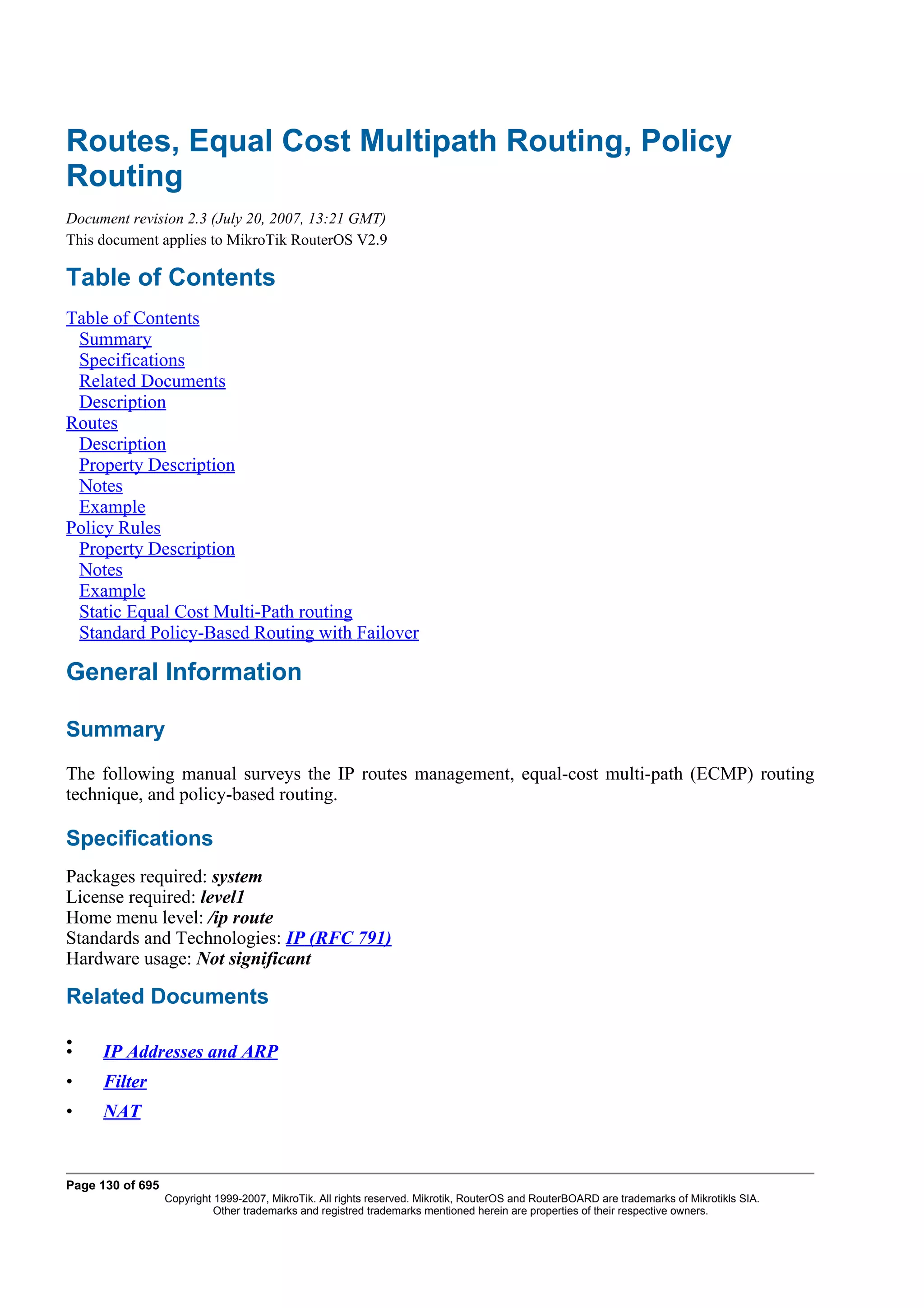 Routes, Equal Cost Multipath Routing, Policy
Routing
Document revision 2.3 (July 20, 2007, 13:21 GMT)
This document applies to MikroTik RouterOS V2.9

Table of Contents
Table of Contents
 Summary
 Specifications
 Related Documents
 Description
Routes
 Description
 Property Description
 Notes
 Example
Policy Rules
 Property Description
 Notes
 Example
 Static Equal Cost Multi-Path routing
 Standard Policy-Based Routing with Failover

General Information

Summary
The following manual surveys the IP routes management, equal-cost multi-path (ECMP) routing
technique, and policy-based routing.

Specifications
Packages required: system
License required: level1
Home menu level: /ip route
Standards and Technologies: IP (RFC 791)
Hardware usage: Not significant

Related Documents

•
•    IP Addresses and ARP
•    Filter
•    NAT


Page 130 of 695
                  Copyright 1999-2007, MikroTik. All rights reserved. Mikrotik, RouterOS and RouterBOARD are trademarks of Mikrotikls SIA.
                            Other trademarks and registred trademarks mentioned herein are properties of their respective owners.
 