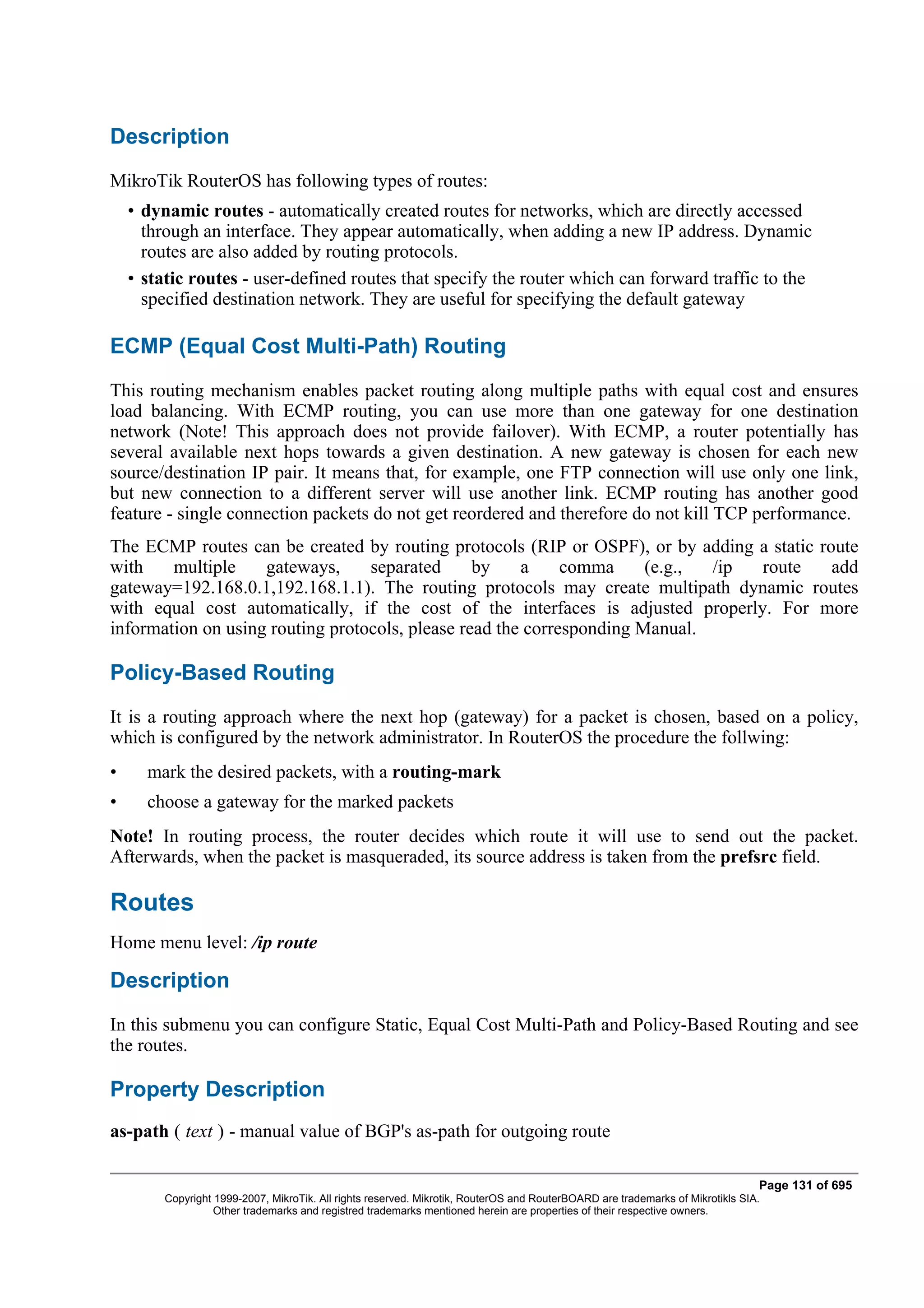 Description
MikroTik RouterOS has following types of routes:
    • dynamic routes - automatically created routes for networks, which are directly accessed
      through an interface. They appear automatically, when adding a new IP address. Dynamic
      routes are also added by routing protocols.
    • static routes - user-defined routes that specify the router which can forward traffic to the
      specified destination network. They are useful for specifying the default gateway

ECMP (Equal Cost Multi-Path) Routing
This routing mechanism enables packet routing along multiple paths with equal cost and ensures
load balancing. With ECMP routing, you can use more than one gateway for one destination
network (Note! This approach does not provide failover). With ECMP, a router potentially has
several available next hops towards a given destination. A new gateway is chosen for each new
source/destination IP pair. It means that, for example, one FTP connection will use only one link,
but new connection to a different server will use another link. ECMP routing has another good
feature - single connection packets do not get reordered and therefore do not kill TCP performance.
The ECMP routes can be created by routing protocols (RIP or OSPF), or by adding a static route
with    multiple    gateways,     separated      by    a     comma     (e.g., /ip route    add
gateway=192.168.0.1,192.168.1.1). The routing protocols may create multipath dynamic routes
with equal cost automatically, if the cost of the interfaces is adjusted properly. For more
information on using routing protocols, please read the corresponding Manual.

Policy-Based Routing
It is a routing approach where the next hop (gateway) for a packet is chosen, based on a policy,
which is configured by the network administrator. In RouterOS the procedure the follwing:
•     mark the desired packets, with a routing-mark
•     choose a gateway for the marked packets
Note! In routing process, the router decides which route it will use to send out the packet.
Afterwards, when the packet is masqueraded, its source address is taken from the prefsrc field.

Routes
Home menu level: /ip route

Description
In this submenu you can configure Static, Equal Cost Multi-Path and Policy-Based Routing and see
the routes.

Property Description
as-path ( text ) - manual value of BGP's as-path for outgoing route

                                                                                                                                Page 131 of 695
         Copyright 1999-2007, MikroTik. All rights reserved. Mikrotik, RouterOS and RouterBOARD are trademarks of Mikrotikls SIA.
                   Other trademarks and registred trademarks mentioned herein are properties of their respective owners.
 