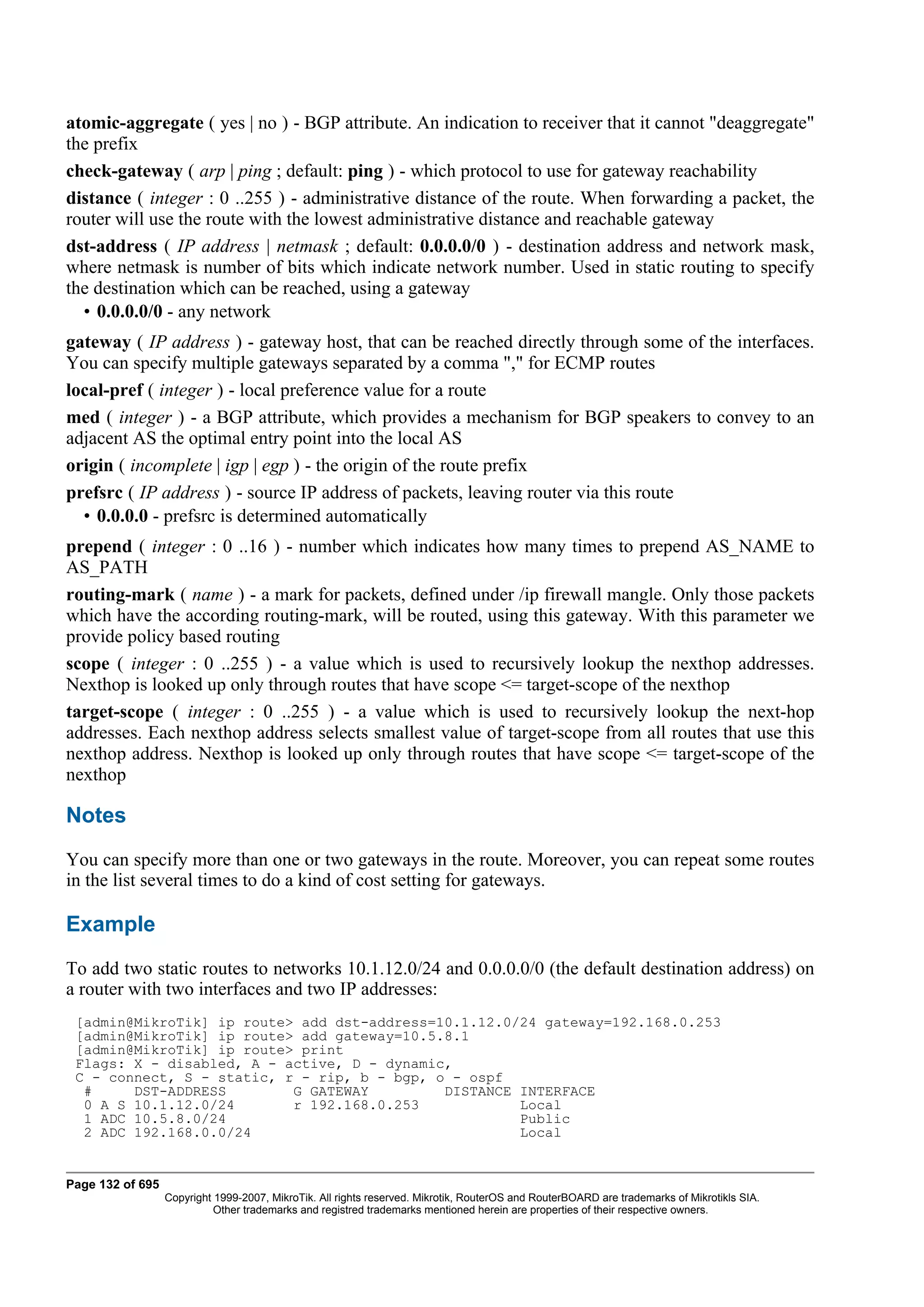 atomic-aggregate ( yes | no ) - BGP attribute. An indication to receiver that it cannot "deaggregate"
the prefix
check-gateway ( arp | ping ; default: ping ) - which protocol to use for gateway reachability
distance ( integer : 0 ..255 ) - administrative distance of the route. When forwarding a packet, the
router will use the route with the lowest administrative distance and reachable gateway
dst-address ( IP address | netmask ; default: 0.0.0.0/0 ) - destination address and network mask,
where netmask is number of bits which indicate network number. Used in static routing to specify
the destination which can be reached, using a gateway
  • 0.0.0.0/0 - any network
gateway ( IP address ) - gateway host, that can be reached directly through some of the interfaces.
You can specify multiple gateways separated by a comma "," for ECMP routes
local-pref ( integer ) - local preference value for a route
med ( integer ) - a BGP attribute, which provides a mechanism for BGP speakers to convey to an
adjacent AS the optimal entry point into the local AS
origin ( incomplete | igp | egp ) - the origin of the route prefix
prefsrc ( IP address ) - source IP address of packets, leaving router via this route
  • 0.0.0.0 - prefsrc is determined automatically
prepend ( integer : 0 ..16 ) - number which indicates how many times to prepend AS_NAME to
AS_PATH
routing-mark ( name ) - a mark for packets, defined under /ip firewall mangle. Only those packets
which have the according routing-mark, will be routed, using this gateway. With this parameter we
provide policy based routing
scope ( integer : 0 ..255 ) - a value which is used to recursively lookup the nexthop addresses.
Nexthop is looked up only through routes that have scope <= target-scope of the nexthop
target-scope ( integer : 0 ..255 ) - a value which is used to recursively lookup the next-hop
addresses. Each nexthop address selects smallest value of target-scope from all routes that use this
nexthop address. Nexthop is looked up only through routes that have scope <= target-scope of the
nexthop

Notes
You can specify more than one or two gateways in the route. Moreover, you can repeat some routes
in the list several times to do a kind of cost setting for gateways.

Example
To add two static routes to networks 10.1.12.0/24 and 0.0.0.0/0 (the default destination address) on
a router with two interfaces and two IP addresses:
 [admin@MikroTik] ip route> add dst-address=10.1.12.0/24 gateway=192.168.0.253
 [admin@MikroTik] ip route> add gateway=10.5.8.1
 [admin@MikroTik] ip route> print
 Flags: X - disabled, A - active, D - dynamic,
 C - connect, S - static, r - rip, b - bgp, o - ospf
  #     DST-ADDRESS        G GATEWAY         DISTANCE INTERFACE
  0 A S 10.1.12.0/24       r 192.168.0.253            Local
  1 ADC 10.5.8.0/24                                   Public
  2 ADC 192.168.0.0/24                                Local


Page 132 of 695
                  Copyright 1999-2007, MikroTik. All rights reserved. Mikrotik, RouterOS and RouterBOARD are trademarks of Mikrotikls SIA.
                            Other trademarks and registred trademarks mentioned herein are properties of their respective owners.
 