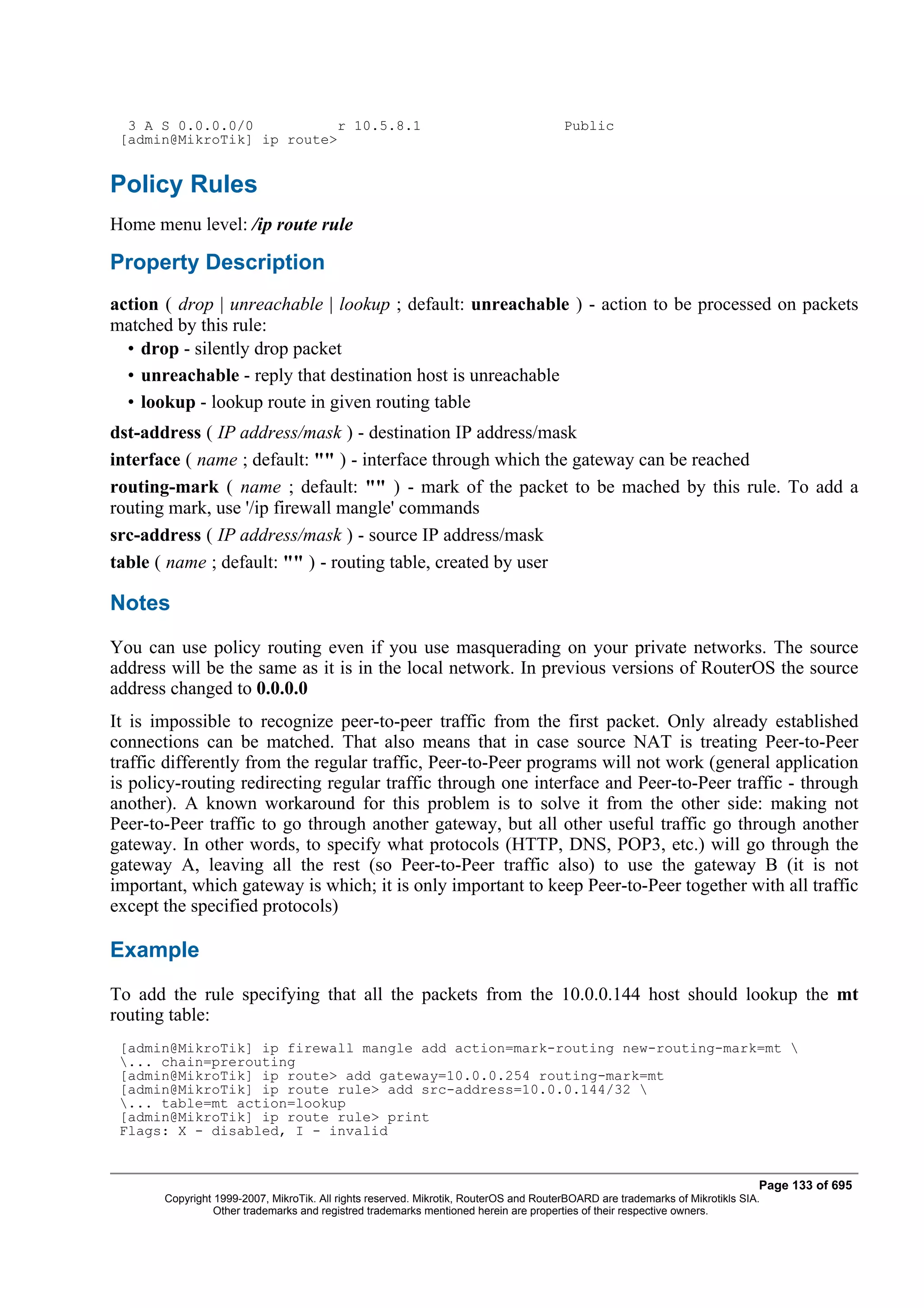 3 A S 0.0.0.0/0          r 10.5.8.1                                                  Public
 [admin@MikroTik] ip route>


Policy Rules
Home menu level: /ip route rule

Property Description
action ( drop | unreachable | lookup ; default: unreachable ) - action to be processed on packets
matched by this rule:
  • drop - silently drop packet
  • unreachable - reply that destination host is unreachable
  • lookup - lookup route in given routing table
dst-address ( IP address/mask ) - destination IP address/mask
interface ( name ; default: "" ) - interface through which the gateway can be reached
routing-mark ( name ; default: "" ) - mark of the packet to be mached by this rule. To add a
routing mark, use '/ip firewall mangle' commands
src-address ( IP address/mask ) - source IP address/mask
table ( name ; default: "" ) - routing table, created by user

Notes
You can use policy routing even if you use masquerading on your private networks. The source
address will be the same as it is in the local network. In previous versions of RouterOS the source
address changed to 0.0.0.0
It is impossible to recognize peer-to-peer traffic from the first packet. Only already established
connections can be matched. That also means that in case source NAT is treating Peer-to-Peer
traffic differently from the regular traffic, Peer-to-Peer programs will not work (general application
is policy-routing redirecting regular traffic through one interface and Peer-to-Peer traffic - through
another). A known workaround for this problem is to solve it from the other side: making not
Peer-to-Peer traffic to go through another gateway, but all other useful traffic go through another
gateway. In other words, to specify what protocols (HTTP, DNS, POP3, etc.) will go through the
gateway A, leaving all the rest (so Peer-to-Peer traffic also) to use the gateway B (it is not
important, which gateway is which; it is only important to keep Peer-to-Peer together with all traffic
except the specified protocols)

Example
To add the rule specifying that all the packets from the 10.0.0.144 host should lookup the mt
routing table:
 [admin@MikroTik] ip firewall mangle add action=mark-routing new-routing-mark=mt 
 ... chain=prerouting
 [admin@MikroTik] ip route> add gateway=10.0.0.254 routing-mark=mt
 [admin@MikroTik] ip route rule> add src-address=10.0.0.144/32 
 ... table=mt action=lookup
 [admin@MikroTik] ip route rule> print
 Flags: X - disabled, I - invalid


                                                                                                                              Page 133 of 695
       Copyright 1999-2007, MikroTik. All rights reserved. Mikrotik, RouterOS and RouterBOARD are trademarks of Mikrotikls SIA.
                 Other trademarks and registred trademarks mentioned herein are properties of their respective owners.
 