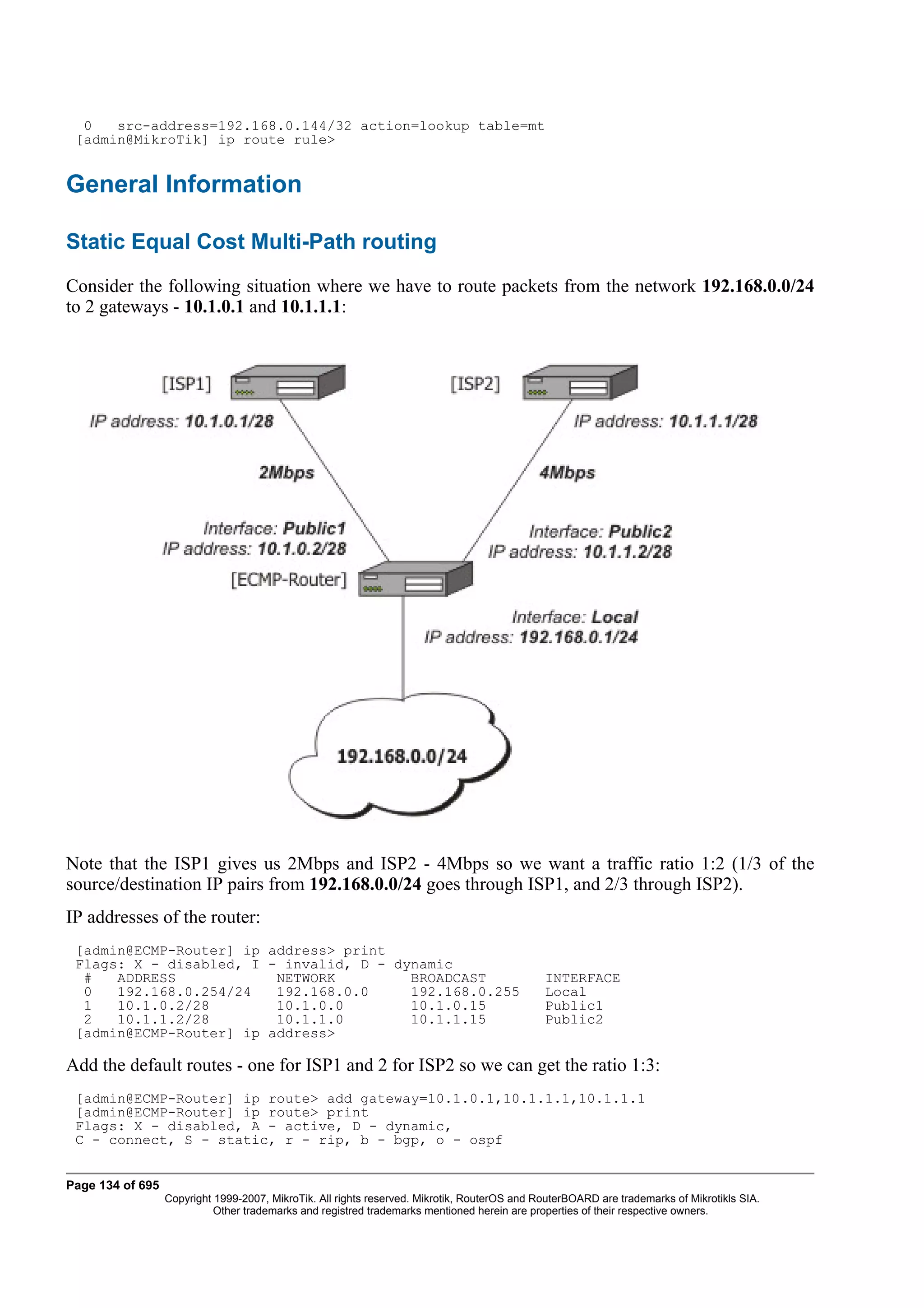 0   src-address=192.168.0.144/32 action=lookup table=mt
 [admin@MikroTik] ip route rule>


General Information

Static Equal Cost Multi-Path routing
Consider the following situation where we have to route packets from the network 192.168.0.0/24
to 2 gateways - 10.1.0.1 and 10.1.1.1:




Note that the ISP1 gives us 2Mbps and ISP2 - 4Mbps so we want a traffic ratio 1:2 (1/3 of the
source/destination IP pairs from 192.168.0.0/24 goes through ISP1, and 2/3 through ISP2).
IP addresses of the router:
 [admin@ECMP-Router] ip address> print
 Flags: X - disabled, I - invalid, D - dynamic
  #   ADDRESS            NETWORK         BROADCAST                                            INTERFACE
  0   192.168.0.254/24   192.168.0.0     192.168.0.255                                        Local
  1   10.1.0.2/28        10.1.0.0        10.1.0.15                                            Public1
  2   10.1.1.2/28        10.1.1.0        10.1.1.15                                            Public2
 [admin@ECMP-Router] ip address>

Add the default routes - one for ISP1 and 2 for ISP2 so we can get the ratio 1:3:
 [admin@ECMP-Router] ip route> add gateway=10.1.0.1,10.1.1.1,10.1.1.1
 [admin@ECMP-Router] ip route> print
 Flags: X - disabled, A - active, D - dynamic,
 C - connect, S - static, r - rip, b - bgp, o - ospf


Page 134 of 695
                  Copyright 1999-2007, MikroTik. All rights reserved. Mikrotik, RouterOS and RouterBOARD are trademarks of Mikrotikls SIA.
                            Other trademarks and registred trademarks mentioned herein are properties of their respective owners.
 