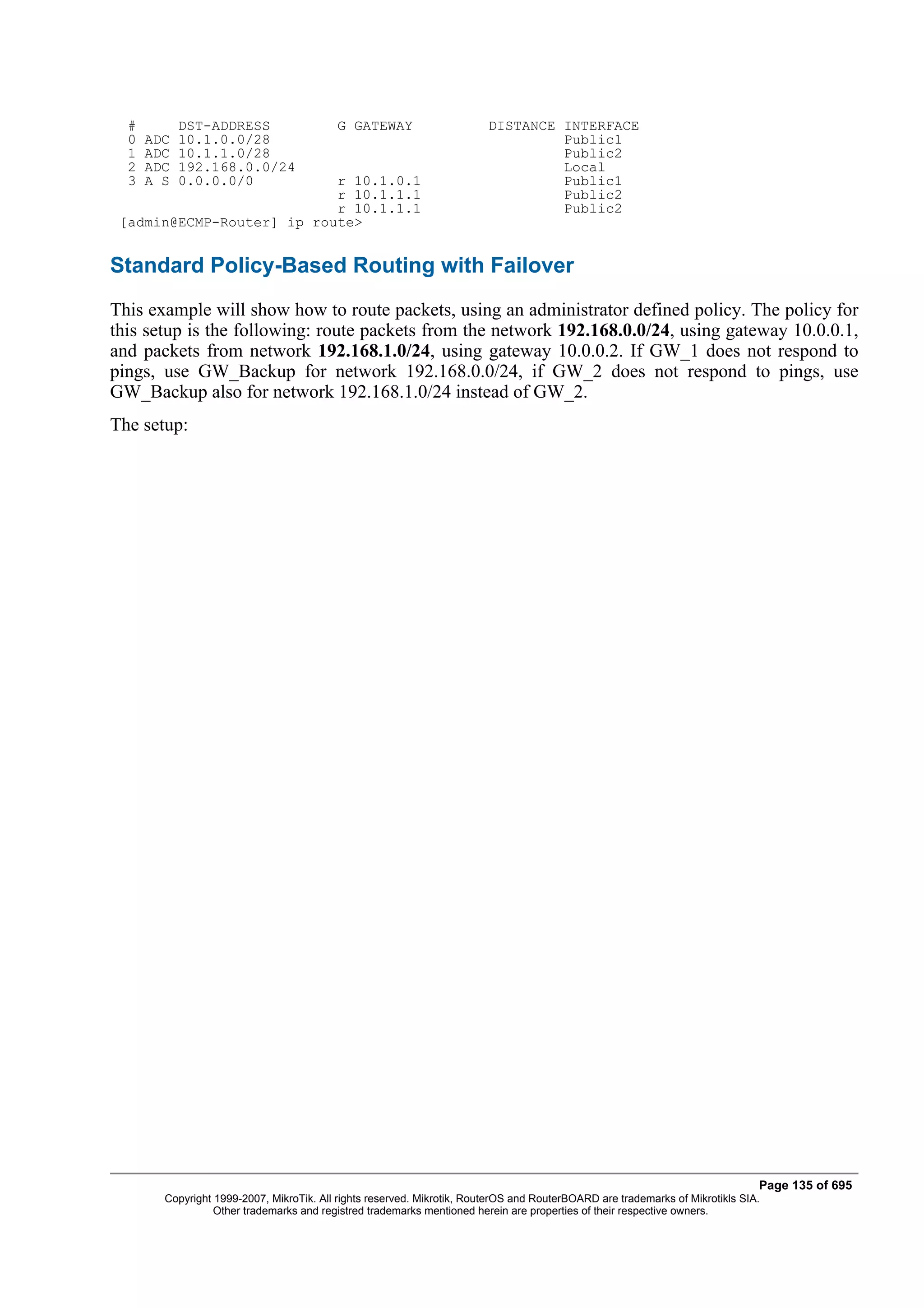 #         DST-ADDRESS                   G GATEWAY                      DISTANCE INTERFACE
  0   ADC   10.1.0.0/28                                                           Public1
  1   ADC   10.1.1.0/28                                                           Public2
  2   ADC   192.168.0.0/24                                                        Local
  3   A S   0.0.0.0/0      r 10.1.0.1                                             Public1
                           r 10.1.1.1                                             Public2
                           r 10.1.1.1                                             Public2
 [admin@ECMP-Router] ip route>


Standard Policy-Based Routing with Failover
This example will show how to route packets, using an administrator defined policy. The policy for
this setup is the following: route packets from the network 192.168.0.0/24, using gateway 10.0.0.1,
and packets from network 192.168.1.0/24, using gateway 10.0.0.2. If GW_1 does not respond to
pings, use GW_Backup for network 192.168.0.0/24, if GW_2 does not respond to pings, use
GW_Backup also for network 192.168.1.0/24 instead of GW_2.
The setup:




                                                                                                                               Page 135 of 695
        Copyright 1999-2007, MikroTik. All rights reserved. Mikrotik, RouterOS and RouterBOARD are trademarks of Mikrotikls SIA.
                  Other trademarks and registred trademarks mentioned herein are properties of their respective owners.
 