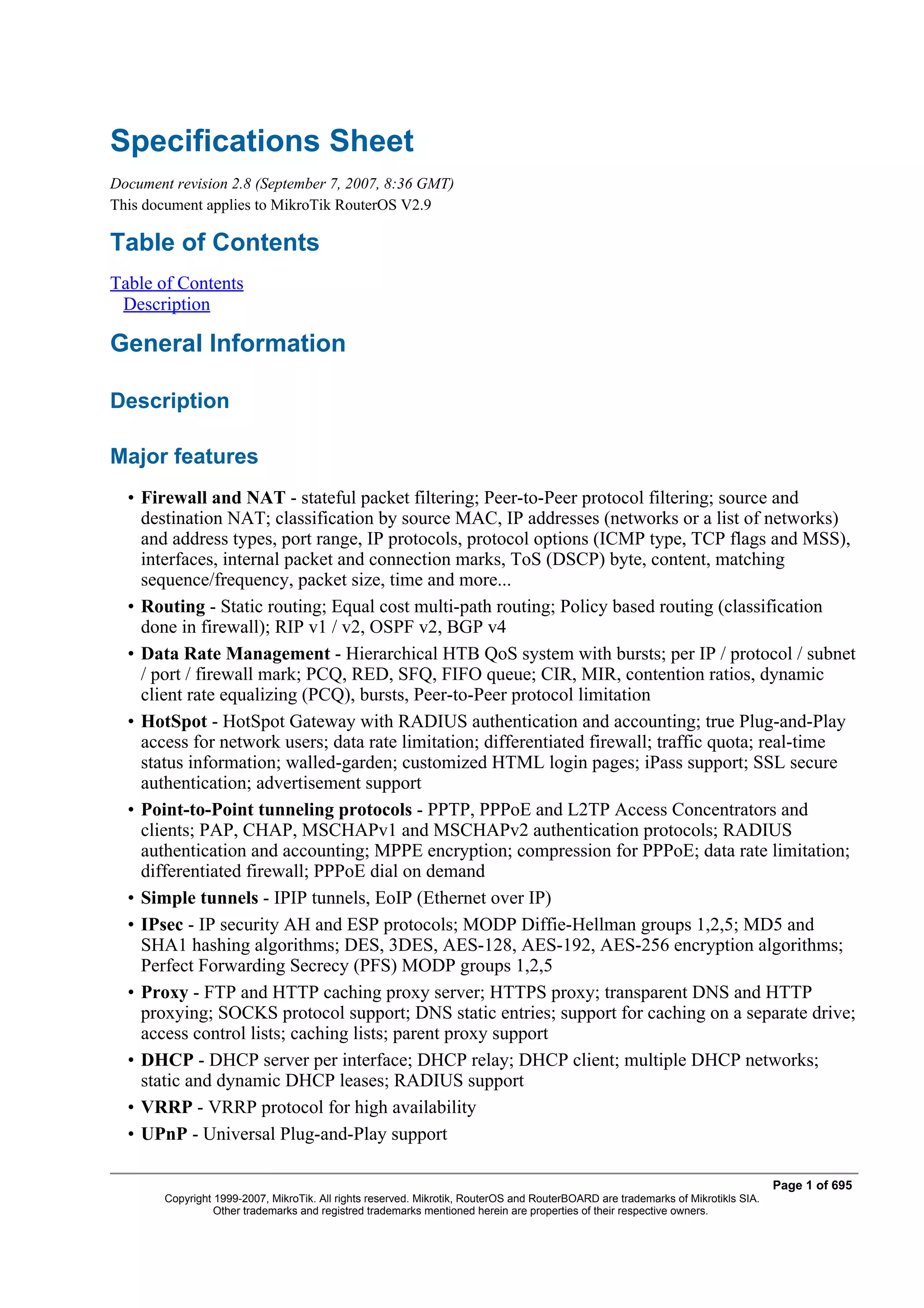 Specifications Sheet
Document revision 2.8 (September 7, 2007, 8:36 GMT)
This document applies to MikroTik RouterOS V2.9

Table of Contents
Table of Contents
 Description

General Information

Description

Major features
  • Firewall and NAT - stateful packet filtering; Peer-to-Peer protocol filtering; source and
    destination NAT; classification by source MAC, IP addresses (networks or a list of networks)
    and address types, port range, IP protocols, protocol options (ICMP type, TCP flags and MSS),
    interfaces, internal packet and connection marks, ToS (DSCP) byte, content, matching
    sequence/frequency, packet size, time and more...
  • Routing - Static routing; Equal cost multi-path routing; Policy based routing (classification
    done in firewall); RIP v1 / v2, OSPF v2, BGP v4
  • Data Rate Management - Hierarchical HTB QoS system with bursts; per IP / protocol / subnet
    / port / firewall mark; PCQ, RED, SFQ, FIFO queue; CIR, MIR, contention ratios, dynamic
    client rate equalizing (PCQ), bursts, Peer-to-Peer protocol limitation
  • HotSpot - HotSpot Gateway with RADIUS authentication and accounting; true Plug-and-Play
    access for network users; data rate limitation; differentiated firewall; traffic quota; real-time
    status information; walled-garden; customized HTML login pages; iPass support; SSL secure
    authentication; advertisement support
  • Point-to-Point tunneling protocols - PPTP, PPPoE and L2TP Access Concentrators and
    clients; PAP, CHAP, MSCHAPv1 and MSCHAPv2 authentication protocols; RADIUS
    authentication and accounting; MPPE encryption; compression for PPPoE; data rate limitation;
    differentiated firewall; PPPoE dial on demand
  • Simple tunnels - IPIP tunnels, EoIP (Ethernet over IP)
  • IPsec - IP security AH and ESP protocols; MODP Diffie-Hellman groups 1,2,5; MD5 and
    SHA1 hashing algorithms; DES, 3DES, AES-128, AES-192, AES-256 encryption algorithms;
    Perfect Forwarding Secrecy (PFS) MODP groups 1,2,5
  • Proxy - FTP and HTTP caching proxy server; HTTPS proxy; transparent DNS and HTTP
    proxying; SOCKS protocol support; DNS static entries; support for caching on a separate drive;
    access control lists; caching lists; parent proxy support
  • DHCP - DHCP server per interface; DHCP relay; DHCP client; multiple DHCP networks;
    static and dynamic DHCP leases; RADIUS support
  • VRRP - VRRP protocol for high availability
  • UPnP - Universal Plug-and-Play support

                                                                                                                                   Page 1 of 695
        Copyright 1999-2007, MikroTik. All rights reserved. Mikrotik, RouterOS and RouterBOARD are trademarks of Mikrotikls SIA.
                  Other trademarks and registred trademarks mentioned herein are properties of their respective owners.
 