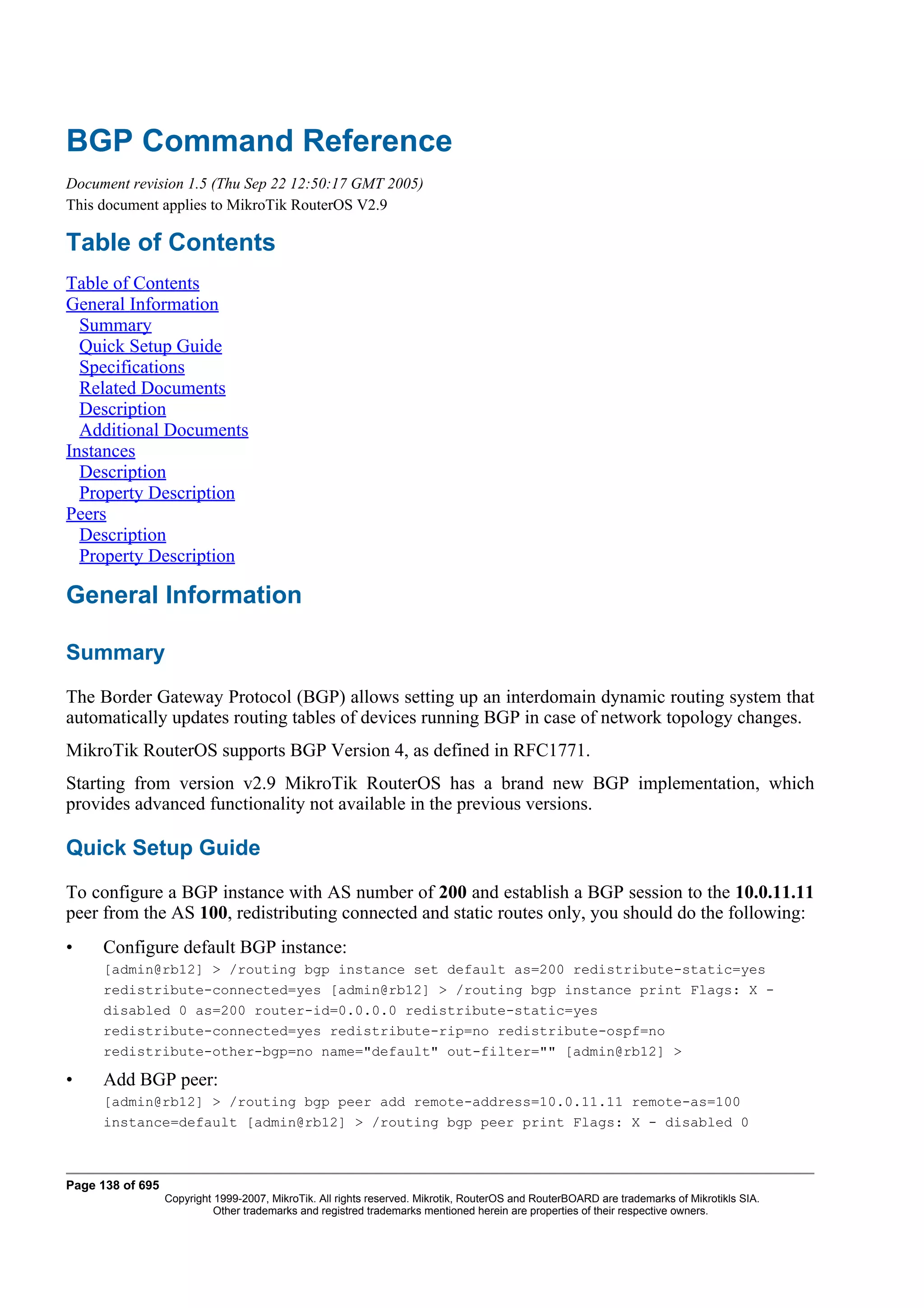 BGP Command Reference
Document revision 1.5 (Thu Sep 22 12:50:17 GMT 2005)
This document applies to MikroTik RouterOS V2.9

Table of Contents
Table of Contents
General Information
  Summary
  Quick Setup Guide
  Specifications
  Related Documents
  Description
  Additional Documents
Instances
  Description
  Property Description
Peers
  Description
  Property Description

General Information

Summary
The Border Gateway Protocol (BGP) allows setting up an interdomain dynamic routing system that
automatically updates routing tables of devices running BGP in case of network topology changes.
MikroTik RouterOS supports BGP Version 4, as defined in RFC1771.
Starting from version v2.9 MikroTik RouterOS has a brand new BGP implementation, which
provides advanced functionality not available in the previous versions.

Quick Setup Guide
To configure a BGP instance with AS number of 200 and establish a BGP session to the 10.0.11.11
peer from the AS 100, redistributing connected and static routes only, you should do the following:
•    Configure default BGP instance:
     [admin@rb12] > /routing bgp instance set default as=200 redistribute-static=yes
     redistribute-connected=yes [admin@rb12] > /routing bgp instance print Flags: X -
     disabled 0 as=200 router-id=0.0.0.0 redistribute-static=yes
     redistribute-connected=yes redistribute-rip=no redistribute-ospf=no
     redistribute-other-bgp=no name="default" out-filter="" [admin@rb12] >

•    Add BGP peer:
     [admin@rb12] > /routing bgp peer add remote-address=10.0.11.11 remote-as=100
     instance=default [admin@rb12] > /routing bgp peer print Flags: X - disabled 0



Page 138 of 695
                  Copyright 1999-2007, MikroTik. All rights reserved. Mikrotik, RouterOS and RouterBOARD are trademarks of Mikrotikls SIA.
                            Other trademarks and registred trademarks mentioned herein are properties of their respective owners.
 