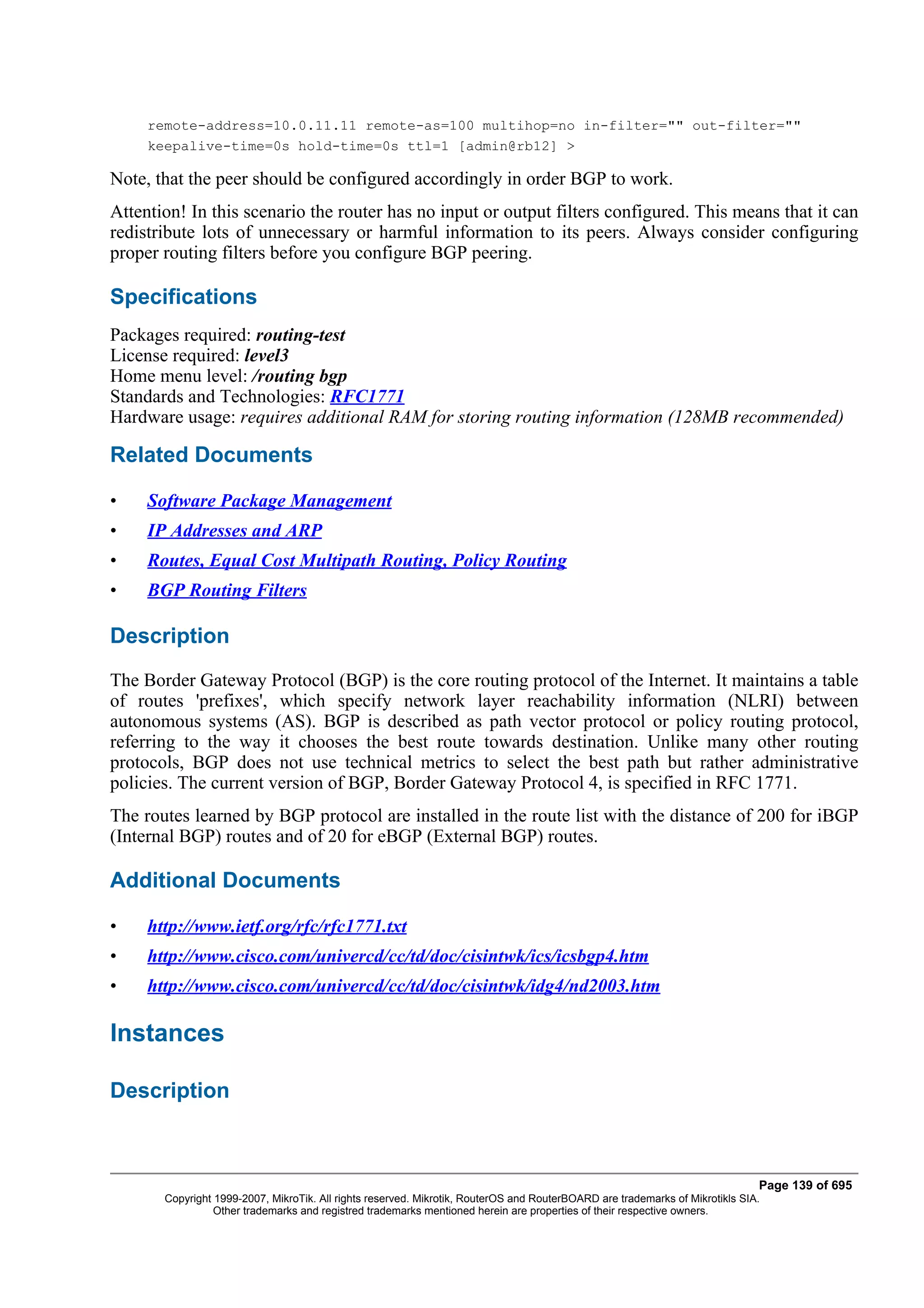 remote-address=10.0.11.11 remote-as=100 multihop=no in-filter="" out-filter=""
     keepalive-time=0s hold-time=0s ttl=1 [admin@rb12] >

Note, that the peer should be configured accordingly in order BGP to work.
Attention! In this scenario the router has no input or output filters configured. This means that it can
redistribute lots of unnecessary or harmful information to its peers. Always consider configuring
proper routing filters before you configure BGP peering.

Specifications
Packages required: routing-test
License required: level3
Home menu level: /routing bgp
Standards and Technologies: RFC1771
Hardware usage: requires additional RAM for storing routing information (128MB recommended)

Related Documents

•    Software Package Management
•    IP Addresses and ARP
•    Routes, Equal Cost Multipath Routing, Policy Routing
•    BGP Routing Filters

Description
The Border Gateway Protocol (BGP) is the core routing protocol of the Internet. It maintains a table
of routes 'prefixes', which specify network layer reachability information (NLRI) between
autonomous systems (AS). BGP is described as path vector protocol or policy routing protocol,
referring to the way it chooses the best route towards destination. Unlike many other routing
protocols, BGP does not use technical metrics to select the best path but rather administrative
policies. The current version of BGP, Border Gateway Protocol 4, is specified in RFC 1771.
The routes learned by BGP protocol are installed in the route list with the distance of 200 for iBGP
(Internal BGP) routes and of 20 for eBGP (External BGP) routes.

Additional Documents

•    http://www.ietf.org/rfc/rfc1771.txt
•    http://www.cisco.com/univercd/cc/td/doc/cisintwk/ics/icsbgp4.htm
•    http://www.cisco.com/univercd/cc/td/doc/cisintwk/idg4/nd2003.htm

Instances

Description



                                                                                                                              Page 139 of 695
       Copyright 1999-2007, MikroTik. All rights reserved. Mikrotik, RouterOS and RouterBOARD are trademarks of Mikrotikls SIA.
                 Other trademarks and registred trademarks mentioned herein are properties of their respective owners.
 