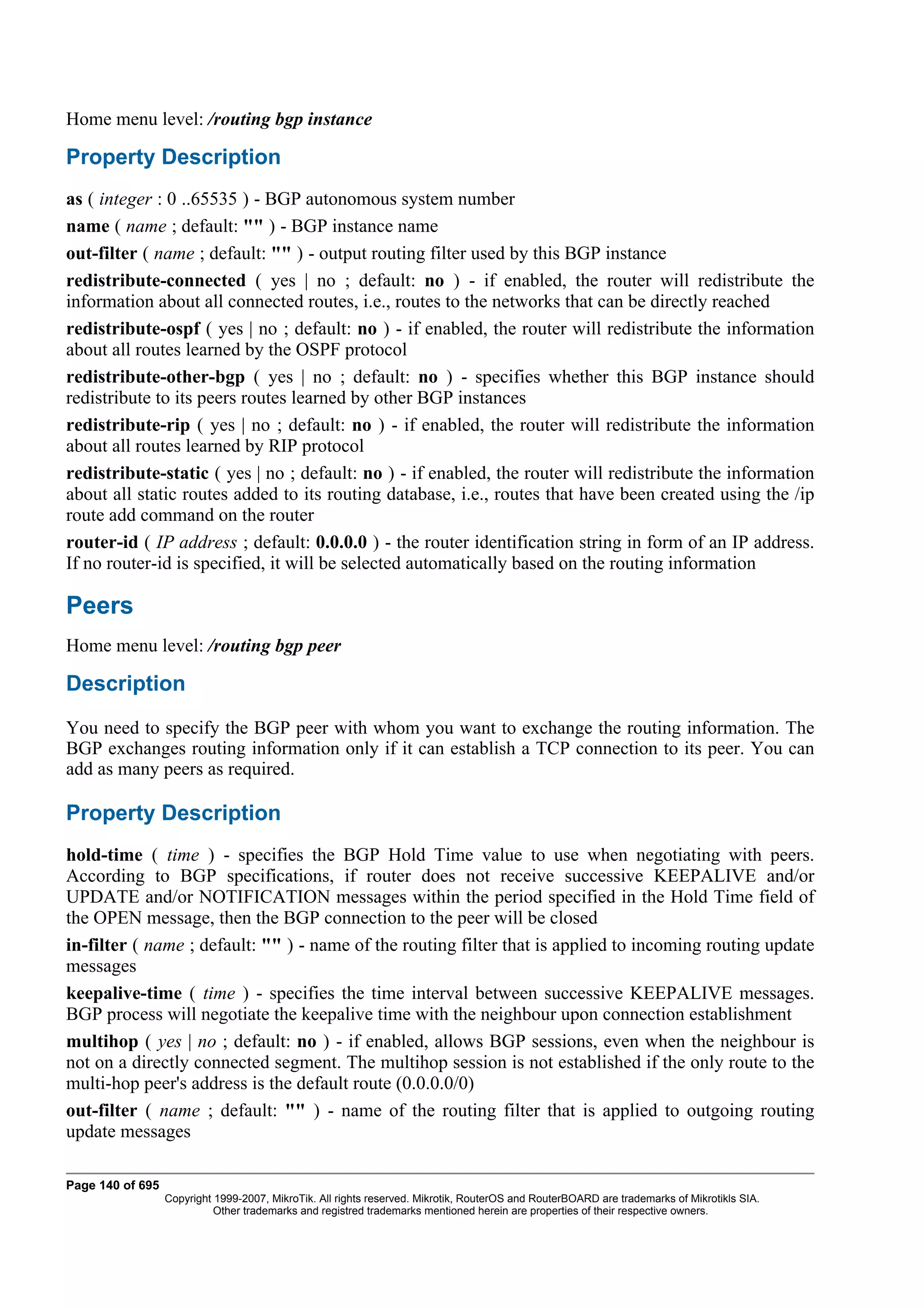 Home menu level: /routing bgp instance

Property Description
as ( integer : 0 ..65535 ) - BGP autonomous system number
name ( name ; default: "" ) - BGP instance name
out-filter ( name ; default: "" ) - output routing filter used by this BGP instance
redistribute-connected ( yes | no ; default: no ) - if enabled, the router will redistribute the
information about all connected routes, i.e., routes to the networks that can be directly reached
redistribute-ospf ( yes | no ; default: no ) - if enabled, the router will redistribute the information
about all routes learned by the OSPF protocol
redistribute-other-bgp ( yes | no ; default: no ) - specifies whether this BGP instance should
redistribute to its peers routes learned by other BGP instances
redistribute-rip ( yes | no ; default: no ) - if enabled, the router will redistribute the information
about all routes learned by RIP protocol
redistribute-static ( yes | no ; default: no ) - if enabled, the router will redistribute the information
about all static routes added to its routing database, i.e., routes that have been created using the /ip
route add command on the router
router-id ( IP address ; default: 0.0.0.0 ) - the router identification string in form of an IP address.
If no router-id is specified, it will be selected automatically based on the routing information

Peers
Home menu level: /routing bgp peer

Description
You need to specify the BGP peer with whom you want to exchange the routing information. The
BGP exchanges routing information only if it can establish a TCP connection to its peer. You can
add as many peers as required.

Property Description
hold-time ( time ) - specifies the BGP Hold Time value to use when negotiating with peers.
According to BGP specifications, if router does not receive successive KEEPALIVE and/or
UPDATE and/or NOTIFICATION messages within the period specified in the Hold Time field of
the OPEN message, then the BGP connection to the peer will be closed
in-filter ( name ; default: "" ) - name of the routing filter that is applied to incoming routing update
messages
keepalive-time ( time ) - specifies the time interval between successive KEEPALIVE messages.
BGP process will negotiate the keepalive time with the neighbour upon connection establishment
multihop ( yes | no ; default: no ) - if enabled, allows BGP sessions, even when the neighbour is
not on a directly connected segment. The multihop session is not established if the only route to the
multi-hop peer's address is the default route (0.0.0.0/0)
out-filter ( name ; default: "" ) - name of the routing filter that is applied to outgoing routing
update messages

Page 140 of 695
                  Copyright 1999-2007, MikroTik. All rights reserved. Mikrotik, RouterOS and RouterBOARD are trademarks of Mikrotikls SIA.
                            Other trademarks and registred trademarks mentioned herein are properties of their respective owners.
 
