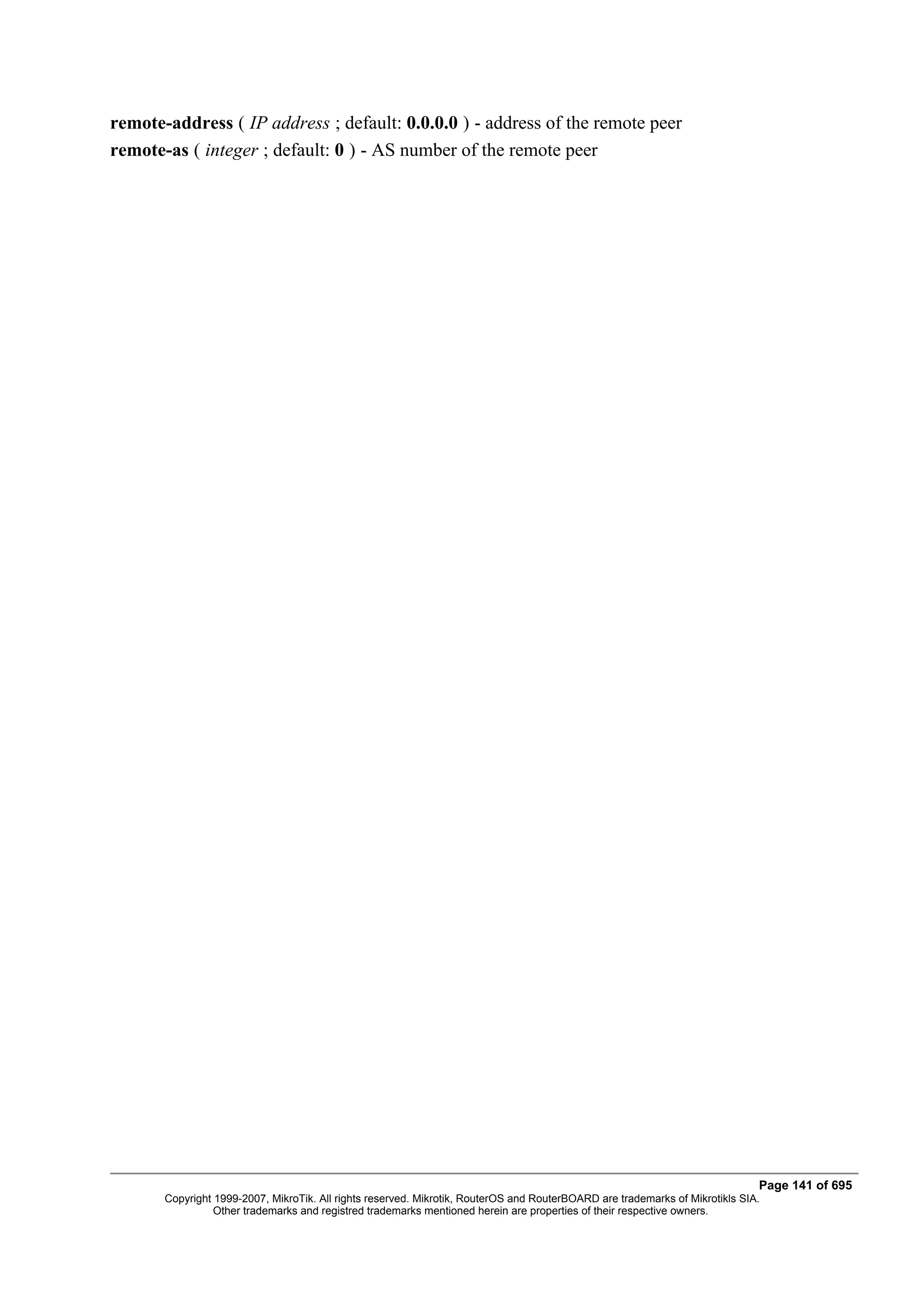 remote-address ( IP address ; default: 0.0.0.0 ) - address of the remote peer
remote-as ( integer ; default: 0 ) - AS number of the remote peer




                                                                                                                              Page 141 of 695
       Copyright 1999-2007, MikroTik. All rights reserved. Mikrotik, RouterOS and RouterBOARD are trademarks of Mikrotikls SIA.
                 Other trademarks and registred trademarks mentioned herein are properties of their respective owners.
 